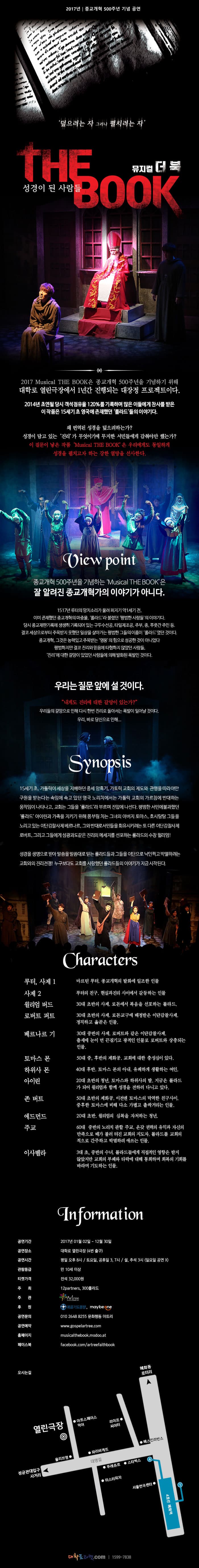 종교개혁 500주년 기념 1년 상설공연! 뮤지컬 더북! 덮으려는 자 그러나 펼치려는 자  THE BOOK 성경이 된 사람들 뮤지컬 더북 2017 Musical THE BOOK은 종교개혁 500주년을 기념하기 위해 대학로 열린극장에서 1년간 진행되는 대장정 프로젝트이다. 2014년 초연될 당시 객석점유율 120%를 기록하며 많은 이들에게 찬사를 받은 이 작품은 15세기 초 영구에 존재했던 롤라드들의 이야기다. 왜 번역된 성경을 덮으려하는가? 성경이 담고 있는 진리가 무엇이기에 무지한 서민들에게 감춰야만 했는가? 이 질문이 낳은 작품 Musical THE BOOK은 우리에게도 동일하게 성경을 펼치고자 하는 강한 열망을 선사한다. View point 종교개혁 500주년을 기념하는 Musical THE BOOK은 잘 알려진 종교개혁가의 이야기가 아니다. 1517년 루터의 망치소리가 울려 퍼지기 약1세기 전, 이미 존재했던 종교개혁의 마중물, 롤라드라 불렸던 평범한 사람들의 이야기다. 당시 종교재판기록에 생생히 기록되어 있는 구두수선공, 타일제조공, 주부, 종, 푸줏간 주인 등. 결코 세상으로부터 주목받지 못했던 일상을 살아가는 평범한 그들의 이름이 롤라드였던 것이다. 종교개혁, 그것은 능력있고 주목받는 영우의 힘으로 성공한 것이 아니었다 평범하지만 결코 진리와 믿음에 타협하지 않았던 사람들, 진리에 대한 갈망이 있었던 사람들에 의해 발화된 폭발인 것이다. 우리는 질문 앞에 설 것이다. 내게도 진리에 대한 갈망이 있는가? 우리들의 갈망으로 인해 다시 한번 진리로 돌아서는 폭발이 일어날 것이다. 우리, 바로 당신으로 인해... Synopsis 15세기 초, 가톨릭이 세상을 지배하던 중세 암흑기, 가토릭 교회의 제도와 관행을 따라야만 구원 받는다는 솜이에 속고 있던 영국 노리치에서는 가톨릭 교회의 가름치에 반대하는 움직임이 나타나고, 교회는 그들을 롤라드라 부르며 진압에 나선다. 평범한 서민에 불과햇던 롤라드 아이린과 가족을 지키기 위해 몸부림 치는 그녀의 아버지 토마스, 호시탐탐 그들을 노리고 있는 이단감찰사제 베르나르, 그와 반대로 서민들을 회유시키려는 또 다른 이단감찰사제 로버트, 그리고 그들에게 섬광과 도같은 진리의 메세지를 선포하는 롤라드의 수장 윌리엄! 성경을 생명으로 받아 말씀을 말씀대로 믿는 롤라드들과 그들을 이단으로 낙인찍고 박멸하려는 교회와의 진리전쟁! 누구보다도 교회를 사랑했던 롤라드들의 이야기가 지금 시작된다. Characters 루터, 사제1 마르틴 루터, 종교개혁의 발화에 일조한 인물 사제2 루터의 친구, 현실과 진리 사이에서 갈등하는 인물 윌리엄 버드 30대 초반의 사제, 로돈에서 복음을 선포하는 롤랃. 로버트 퍼트 30대 초반의 사제, 로돈교구에 배정받은 이단감찰사제. 정직하고 옳곧은 인물 베르나리 기 30대 중반의 사제. 로버트와 같은 이단감팔사제. 출세에 눈이 먼 끈질기고 광적인 인물로 로버트와 상충되는 인물. 토마스 몬 50대 중, 후반의 제화공, 교회에 대한 충섬심이 잇다. 하위사 몬 40대 후반, 토마스 몬의 아내, 유쾌하게 생활하는 여인. 아이린 20대 초반의 청년, 토마스와 하위사의 딸, 지금은 롤라드가 되어 윌리엄과 함께 성경을 전하러 다니고 있다. 존 버트 50대 초반의 제화공. 이전엔 토마스의 막역한 친구사이. 중후한 토마스에 비해 다소 가볍고 촐싹거리는 인물. 에드먼드 20대 초반, 윌리엄의 심복을 자처하는 청년. 주교 60대 중반의 노리치 관할 주교. 온갖 권력의 유익과 자신의 만족으로 배가 불러 터진 교회의 지도자. 롤라드를 교회의 적으로 간주하고 박멸하려 애쓰는 인물. 이사벨라 30대 초, 중반의 수녀. 롤라드들에게 직접적인 영향은 받지 않았지만 교회의 부패와 타락에 대해 통화하며 회복의 기회를 바라며 기도하는 인물. Information 공연기간 2017년 01월 02일 - 12월 30일 공연장소 대학로 열린극장(4번 출구) 공연시간 평일 오후 8시 / 토요일, 공휴일 3,7시 / 설, 추석 3시(일요일 공연X) 관람등급 만 10세 이상 티켓가격 전석 32,000원 주최 12partners, 300롤라드 주관  아트리 후원 복음기도동맹, maybe one 공연문의 010-2648-8255 문화행동 아트리 공연예약 www.gospelartree.com 홈페이지 musicalthebook.modoo.at 페이스북 fcaebook.com/artreefaithbook 오시는 길 안내 4호선 혜화역 대학로티켓.com 1599-7838