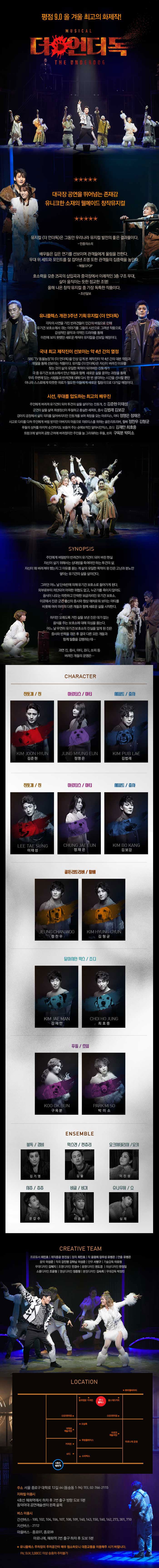 평점 9.0 올 겨울 최고의 화제작! MUSICAL 더언더독 THE UNDERDOG 대극장 공연을 뛰어넘는 존재감 유니크한 소재의 웰메이드 창작뮤지컬 뮤지컬 더 언더독은 그동안 우리나라 뮤지컬 발전의 좋은 결과물이다.- 민중의 소리 배우들은 깊은 연기를 선보이며 관객들에게 울림을 전한다. 무대위 세트와 포인트를 잘 잡아낸 조명 또한 관객들의 집중력을 높인다. - 헤럴드POP 호소력을 갖춘 25곡의 삽입곡과 중극장에서 예적인 3층 구조 무대, 살아 움직이는 듯한 정교한 조명! 올해 나온 창작 뮤지컬 중 가장 독특한 작품이다. - 조선일보 유니플렉스 개관 3주년 기획 뮤지컬 더 언더독 각자의 사연을 가진 반려건들이 인간의 버림으로 인해 유기견 보호소에서 겪는 이야기를 그들의 시선으로 그려낸 작품으로, 감성적인 음악과 극적인 드라마를 통해 이전에 보지못했던 새로운 캐릭터 뮤지컬을 선보일 예정이다. 국내 최고의 제작진이 선보이는 약 4년 간의 열정 SBS TV동물농장의 더 언더독을 인상깊게 본 제작진이 약 4년 간의 대본작업과 개발을 통해 선보이는 작품이다. 뮤지컬 더 언더독은 자신이 버려진 이유를 찾는 것이 삶의 유일한 목적이 되어버린 진돗개가 극 중 유기견 보호소에서 만난 개들과 함께 새로운 삶을 꾸미는 과정을 통해 우리 주변에 있는 사람들과 반려견에 대해 다시 한 번 생각하는 시간을 선사할 뿐만 아니라 스스로에게 따뜻한 위로가 필요한 이들에게 새로운 힐링극으로 다가갈 예정이다. 시선, 무대를 압도하는 최고의 배우진 주인에게 버려져 유기견이 되어 투견의 삶을 살아가는 진돗개 진 역 김준현, 이태성 군견의 삶을 살며 희생정신이 투철하고 충실한 세퍼트 중사 역 김범래 김보강 강아지 공장에서 삶의 의지를 잃어버리지만 진돗개를 보며 희망을 갖는 마르티스 마티 역 정명은, 정재은 사고로 다리를 다쳐 주인에게 버림 받지만 아버지의 마음으로 마르티스를 위하는 골든리트리버 할배 역 정찬우 김형균 푸들의 상처를 마지막 순간까지도 보듬어 주는 순애보적인 달마시안믹스 죠디 역 김재만 최호중 트렁크에 넣어져 공항 근처에 버려졌지만 주인을 늘 그리워하는 푸들 소피 역 구옥분 박미소 SYNOPSIS 주인에게 버림받아 반려견이 유기견이 되어 버린 현실 자신이 살기 위해서는 상대방을 죽여야만 하는 투견의 삶. 자신이 왜 버려져야 했는지 그 이유를 묻는게 삶의 유일한 목적이 된 진은 고난과 분노만 쌓이는 유기견의 삶을 살아간다. 그러던 어느 날 단속반에 의해 유기견 보호소에 들어가게 된다. 외부로부터 차단되어 어떠한 위협도 없고, 누군가를 죽이지 않아도 음식이 나오는 따뜻하고 안락한 보금자리인 유기견 보호소. 이곳에서 진은 군견 출신의 중사와 항상 애처로워 보이는 마티를 비롯해 여러 마리의 다른 개들과 함께 새로운 삶을 시작한다. 하지만 오래도록 거친 삶을 보낸 진은 대가 없는 음식을 주는 보호소에 대해 의심을 품는다. 어느 날 우연히 유기견 보호소의 진실을 알게 된 진은 중사와 반목을 겪은 후 결국 다른 모든 개들과 함께 탈출을 감행하는데... 과연 진, 중사, 마티, 죠디, 쏘피 등 버려진 개들의 운명은... CHARACTER 진돗개/진 역 김준현 마르티스/마티 역 정명은 세퍼트/중사 역 김법래 진돗개/진 역 이태성 마르티스/마티 역 정재은 세퍼트/중사 역 김보강 골든리트리버/핳ㄹ배 정찬우 김형균 달마시안 믹스 김재만 최호중 푸들 구옥분 박미소 ENSEMBLE 불독/경비 역 김기영 믹스견/컨츄리 역 김율 요크셔테리어/요키 역 이진성 시츄/츄츄 역 문갑주 비글/비기 역 이준용 슈나우져/쇼 역 심재 CREATIVE TEAM 프로듀서 최민호| 제작총괄 권진상| 원작 최민호| 작 윤광희 장우성 유병은| 연출 유병은| 음악 이성준| 작곡 강진명 강하남 이성준| 안무 서병구| 기술감독 이유원| 무대디자인 김혜지| 조명디자인 민경수|  음향디자인 권도경| 의상디자인 한정임| 소품디자인 조윤형| 영상디자인 정종형| 분장디자인 김숙희| 무대감독 박정빈 장소 주소: 서울 종로구 대학로 12길 64(동숭동 1-94) TEL 02-766-2115 지하철 이용시: 4호선 혜화역에서 하차 후 2번 출구 방향 도보 5분 동덕여애 공연예술센터 왼쪽 골목 버스 이용시 간선버스 - 100, 102, 104, 106, 107, 108, 109, 140, 143, 150, 160, 162, 273, 301, 710 지선버스 - 2112 마을버스 - 종로07, 종로08 마로니에, 혜화역 2번 출구 하차 후 도보 5분 ★ 유니플렉스 주차장의 주차공간이 매우 협소하오니 대중교통을 이용해주시기 바니다. RV,SUV,3,300CC 이상 승용차 주차불가