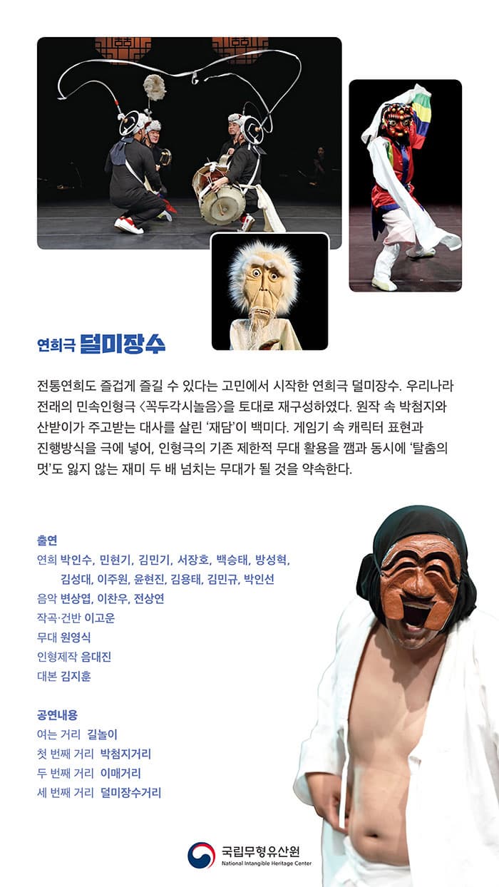 연희극 덜미장수 전통연희도 즐겁게 즐길 수 있다는 고민에서 시작한 연희극 덜미장수. 우리나 전래의 민속인형극 꼭두각시놀음을 토대로 재구성하였다. 원작 속 박첨지와 산받이가 주고 받는 대사를 살린 재담이 백미다 . 게임기 속 캐릭터 표현과 진행방식을 극에 넣어, 인형극의 기존 제한직 무대 활용을 깸과 동시에 탈춤의 멋도 잃지 않는 재미 두 배 넘치는 무대가 될 것을 약속한다. 출연 연희 박인수, 민현기, 김민기, 서장호, 백승태, 방성혁, 김성대, 이주원, 윤현진, 김용태, 김민규, 박인선 음악 변상엽, 이찬우, 전상연 작곡.건반 이고운 무대 원영식 인형제작 음대진 대본 김지훈 공연내용 여는 거리 길놀이 첫 번재 거리 박첨지거리 두 번째 거리 이매거리 세 번째 거리 덜미장수거리 국립무형유산원