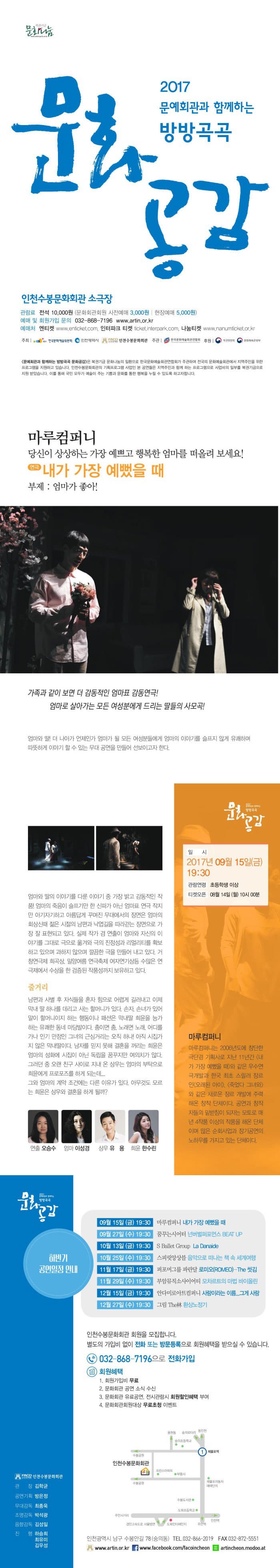 2017 문예회관과 함께하는 방방곡곡 문화공감 인천수봉문화회관 소극장 관람료 전석 10,000원(문화회관회원 사전예매 3,000원 | 현장예매 5,000원) 예매 및 회원가입 문의 032-868-7196 www.artin.or.kr 예매처 엔티켓 www.enticket.com 인터파크 티켓 ticket.interpark.com 나눔티켓 www.nanumticket.or.kr 주최 한국문화예술위원회, 인천광역시, 인천수봉문화회관 주관 한국문화예술회관연합회 후원 복권위원회, 문화체육관광부 문예회관과 함께하는 방방곡곡 문화공감은 복권기금 문화나눔의 일환으로 한국문화예술회관연합회가 주관하여 전국의 문화예술회관에서 지역주민을 위한 프로그램을 지원하고 있습니다. 인천수봉문화회관의 기획프로그램 사업인 본 공연들은 지역주민과 함께 하는 프로그램으로 사업비의 일부를 복권기금으로 지원받았습니다. 이를 통해 국민 모두가 예술이 주는 기쁨과 문화를 통한 행복을 누릴 수 있도록 하고자합니다. 마루컴퍼니 당신이 상상하는 가장 예쁘고 행복한 엄마를 떠올려 보세요! 연극 내가 가장 예뻤을 때 부제: 엄마가 좋아! 가족과 같이 보면 더 감동적인 엄마표 감동연극! 엄마로 살아가는 모든 여성분에게 드리는 딸들의 사모곡! 엄마와 딸! 더 나아가 언제인가 엄마가 될 모든 여성분들에게 엄마의 이야기를 슬프지 않게 유쾌하며 따뜻하게 이야기 할 수 있는 무대 공연을 만들어 선보이고자 한다. 엄마와 딸의 이야기를 다룬 이야기 중 가장 밝고 감동적인 작품! 엄마의 죽음이 슬프기만 한 신파가 아닌 엄마표 연극 작지만 아기자가하고 아름답게 꾸며진 무대에서의 장면은 엄마의 회상신때 젊은 시절의 남편과 낙엽길을 따라걷는 장면으로 가장 잘 표현되고 있다. 실제 작가 겸 연출이 엄마와 자신의 이야기를 그래도 극으로 옮겨와 극의 진정성과 리얼리티를 확보하고 있으며 과하지 않으며 깔끔한 극을 만들어내고 있다. 거창연극제 희곡상, 밀양여름 연극축제 여자연기상등 수많은 연극제에서 수상을 한 검증된 작품성까지 보유하고 있다. 줄거리 남편과 사별 후 자식들을 혼자 힘으로 어렵게 길러내고 이제 막내 딸 하나를 데리고 사는 할머니가 있다. 손자, 손녀가 있어 말이 할머니이지 하는 행동이나 패션은 막내딸 희윤을 능가하는 유쾌한 동네 마당발이다. 춤이면 춤, 노래면, 노래, 어디를 가나 인기 만점인 그녀의 근심거리는 오직 하나! 아직 시집가지 않은 막내딸이다. 남자를 믿지 못해 결혼을 꺼리는 희윤은 엄마의 성화에 시집이 아닌 독립을 꿈꾸지만 여의치가 않다. 그러던 중 오랜 친구 사이로 지내 온 상우는 엄마의 부탁으로 희윤에게 프로포즈를 하게 되는데... 그와 엄마의 계약 조건에는 다른 이유가 있다. 아무것도 모르는 희윤은 상우와 결혼을 하게 될까? 연출 오승수 엄마 이성경 상우 유용 희윤 한수린 일시 2017년 9월 15일(금) 19:30 관람연령 초등학생 이상 티켓오픈 08월 14일 (월) 10시 마루컴퍼니 마루컴퍼니는 2006년도에 창단한 극단겸 기획사로 지난 11년간 내가 가장 예뻤을 때 와 같은 우수연극개발과 한국 최초 스릴러 장르인 오랜된 아이, 죽었다 그녀와 같은 새로운 장르 개발에 주력해온 창작 단체이다. 공연과 창작자들의 밑받침이 되자는 모토로 매년 4작품 이상의 작품을 해온 단체이며 많은 순회사업과 장기공연의 노하우를 가지고 있는 단체이다. 하반기 공연일정 안내 9월 15일(금) 19:30 마루컴퍼니 내가 가장 예뻤을 때 9월 27일(수) 19:30 꿈꾸는시어터 넌버벌퍼포먼스 BEAT UP 10월 13일(금) 19:30 S Ballet Group La Danaide 10월 25일(수) 19:30 스피릿앙상블 음악으로 떠나는 책 속 세계여행 11월 17일(금) 19:30 퍼포머그룹 파란달 로미오(ROMEO) - The 씻김 11월 29일(수) 19:30 부암뮤직소사이어티 모차르트의 마법 바이올린 12월 15일(금) 19:30 안다미로아트컴퍼니 사랑이라는 이름... 그게 사랑 12월 27일(수) 19:30 그림 The林 환상노정기 인천수봉문화회관 회원을 모집합니다. 별도의 가입비 없이 전화 또는 방문등록으로 회원혜택을 받으실 수 있습니다. 032-868-7196 으로 전화가입 회원혜택 1. 회원가입비 무료 2. 문화회관 공연 소식 수신 3. 문화회관 유료공연, 전시관람시 회원할인혜택 부여 4. 문화회관회원대상 무료초청 이벤트 인천광역시 남구 수봉안길 78 (숭의동) 전화 032-866-2019 팩스 032-872-5551www.artin.or.kr www.facebook.com/facoincheon artincheon.modoo.at 인천수봉문화회관 관장 김학균 공연기획 방은정 무대감독 최종욱 조명감독 박석광 음향감독 김성일 진행 하승희 최유미 김우성