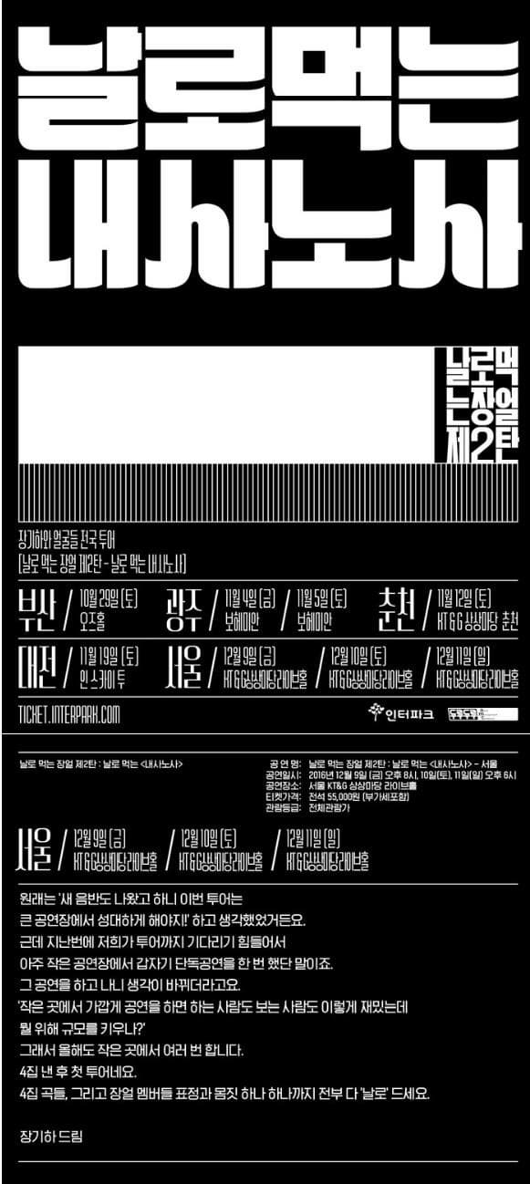 날로먹는 내사노사 날로먹는장얼제2탄 장기하와 얼굴들 전국 투어 날로 먹는 장얼 제2탄 날로 먹는 내사노사 부산 10월 29일 토 오즈홀 광주 11월 4일 금 보헤미안 11월 5일 토 보헤미안 춘천 11월 12일 토 KT/G 상상마당 춘천 대전 11월 19일 토 인스카이투 서울 12월 9일 금 KT/G상상마당 라이브홀 12월 10일 토 KT/G 상상마당라이브홀 12월 11일 일 KT/G상상마당라이브홀 인터파크 두루두루 날로 먹는 장얼 제2탄 날로먹는 내사노사 공연명 날로먹는 장얼 제2탄 날로 먹는 내사노사 서울 공연일시 2016년 12월 9일 금 오후 8시 10일 토 11일 일 오후 6시 공연장소 서울 KT/G상상마당 라이브홀 티켓가격 전석 55000원 부가세포함 관람등급 전체관람가 서울 12월 9일 금 KT/G 상상마당라이브홀 12월 10일 토 KT/G상상마당라이브홀 12월 11일 일 KT/G 상상마당라이브홀 원래는 새 음반도 나왔고 하니 이번 투어는 큰 공연장에서 성대하게 해야지! 하고 생각했었거든요. 근데 지난번에 저희가 투어까지 기다리기 힘들어서 아주 작은 공연장에서 갑자기 단곡공연을 한 번 했단 말이죠. 그 공연을 하고 나니 생각이 바뀌더라고요. 작은 곳에서 가깝게 공연을 하면 하는 사람도 보는 사람도 이렇게 재밌는데 뭘 위해 규모를 키우나? 그래서 올해도 작은곳에서 여러 번 합니다. 4집 낸 후 첫 투어네요. 4집 곡들. 그리고 장얼 멤버들 표정과 몸짓 하나 하나까지 전부다 날로 드세요. 장기하드림