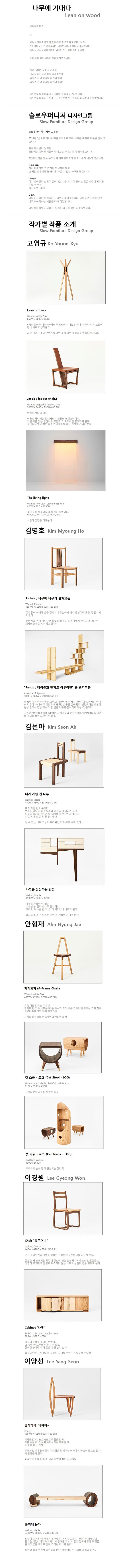 나무에 기대다 Lean on wood 나무에 기대다. 숲. 나무들이 이마를 맞대고, 어깨를 걸고 함께 출렁거립니다. 8월의 태풍도 1월의 추위도 나무와 나무를 떼어놓지 못합니다. 나무들은 서로에게 기대어 위로가 되고 힘이 되어줍니다. 이제 숲을 떠난 나무가 우리에게 왔습니다. 숲은 아름답고 어둡고 깊다. 그러나 나는 지켜야 할 약속이 있어 잠들기 전 몇 마일을 더 가야 한다. 잠들기 전 몇 마을을 더 가야한다 나무에 기대어 하루의 고단함읋 풀어낼 누군가를 위해 나무에 기대어사는 우리는 프로스트의 싯구를 되뇌며 공방의 불을 밝힙니다. 슬로우퍼니처 디자인그룹 슬로우퍼니처 디자인 그룹은 2011년 슬로우 퍼니저展을 시작으로 매해 새로운 주제로 가구를 선보였습니다. 가구에 세월이 쌓이듯 공방에는 좀더 먼지들이 쌓이고 손마디는 좀더 굵어졌습니다. 8번째 전시를 앞둔 우리들의 어깨에도 세월이 고스란히 내려앉았습니다. Timeless... 시간이 흘러도 그 가치가 퇴색하지 않고 그 시간의 무게만큼 가치를 가질 수 있는 가구를 만듭니다. Unique... 작가의 색깔이 오롯이 묻어나는 가구, 어디에 있어도 만든 사람의 체취를 느낄 수 있는 가구를 만드니다. Slow... 나무를 선택한 우리에게는 필연적인 과정입니다. 나무를 거스르지 않고 나무가 허락하는 시간을 따라 작업합니다. 나무에게 세월을 더하는 ... 우리는 가구를 빚는 사람들입니다. 작가별 작품 소개 고영규 Lean on hexa Walnut White Oak 600W X 600D X 1610H 6개의 휘어진 나무가 6각의 결정체와 기대듯 만난다. 너무나 다른 모양이 만나 서로 지탱해준다. 서로 기댄 구조에 무언가를 얹어 놓을 걸이의 형태로 아름답게 서있다. Jacobs ladder chair2 Walnit,Vegetable leather,Steel 500W X 540D X 890H(400SH) 야곱의 사다리 연작 야곱의 사다리는 절대자와 자신간의 연결고리이다. 기댈 곳을 찾는 인간의 나약함과 그 도피처인 저대자의 관계 평안함을 얻을 작은 처소로 안락함을 품은 의자를 건네어 본다. The living light Walnut, Astel IOT LED(Philips hue) 920WX70DX1290H 죽은 듯한 불투명함 속에 불이 살아있다. 반응하고 이야기하고 반겨주는... 사물에 생명을 더해본다 김명호 A chair 나무에 나무가 걸쳐있는 Walnut, Cherry 450W X 450D X 850H(430SH) 격식없이 어깨에 옷을 걸치거나 무심하게 의자 등받이에 옷을 툭 걸치기도 한다. 얇은 체리 위에 가느다란 월넛을 걸쳐 가늘고 가볍게 보이지만 단단한 의자의 본분을 지키려고 했다. Pando 테이블과 벤치로 이루어진 중 벤치부분 American Tulip wood 3000L x 380W x 1800H(345SH) Pando 나는 뻗는다라는 의미의 미국에 있는 사시나무숲이다. 하지만 하나의 나무다. 하나의 뿌리로 이어져 8만년 동안 살아왔다. 생명이라는 자연의 본성 앞에서 한낱 목수가 할 일은 나무가 돋보이게 하는 것뿐이다. 사용한 American Tulip wood는사시나무와 유사종으로서 Pando를 최대한의 경의를 보여 표현하려 했다. 김선아 내가 기댄 건 나무 Walnut,Maple 450W x 480D x 830H(430SH) 내가 기댄 건 나무이다. 뿌리는 바닥을 뚫고 올라와 내 의자의 다리가 되고 나무의 줄기와 가지가 내 의자의 등받이에 새겨진다. 키 큰 나무의 품은 얼마나 클까. 쉴 수 있는 나무 그늘이 드리워진 의자 위에 앉아있다. 나무를 상상하는 방법 Walnut,Maple 1190W x 220D x 1200H 나무를 상상하는 방법 네모난 한 덩이의 나무 뭉치에서 조각 나무 ㅁ를 한 개 두개 빼어내니 나무가 된다. 글자를 보고 떠 오르는 기억 속 상상에 기대어 본다. 안형재 지게의자(A-Frame Chair) Walnut, White Oak 430W x 475D x 770H(450SH) 유독 더웟던 어느 여름날, 지게에 한 가득 나무를 해 온 목수가 기대 앉은 고목의 둥치에는 그의 친구 고양이 두마리도 함께 쉬고 있다. 지게를 모티브로 한 A자형의 삼발이 의자  캣 스툴 로그(Cat Stool-LOG) Walnut,Hard Maple Red Oak White Ash 510L x 390D x 450H 사람과 반려묘가 함께 앉는 스툴 캣 타워 로그 Red Oak Walnut 560 x 1640H 토토로의 숲속 집이 연상되는 캣타워 이경원 Chair 복주머니 Walnut, Cherry 440W x 470D x 820H(430SH) 건식 플라이밴딩 기법을 활용한 프레임이 복주머니를 연상케 한다. 앉았을 때 느껴지는 약간의 탄성이 힘을 분산시키며 구조의 안정성을 보장한다. 휘어지지만 쉽게 부러지지 않는 나무의 성질에 몸을 기대어 본다 Cabinet 나무 Red Oak Maple Camphor tree 900W x 320D x 280H 나무의 속살을 들여다 보았다. 그 속에 한 그루의 나무가 서있고 알싸한 향기에 취해 문을 열면 숲이있따. 캄포나무의 진한 향기와 독특한 무늬를 포인트로 활용한 수납장 이양선 감사하다! 의자야~ Cherry 430W x 470x 850H(430SH) 식사를 할때 노트북으로 작업을 할때 책을 읽을 때 친구와 수다삼매경에 빠질 때 늘 함께 하는 의자. 중력과 맞서며 편안함과 따뜻함을 전해주는 의자에게 한송이 꽃으로 감사의 인사를 전한다. 꽃잎으로 활짝 핀 다리 위에 사알짝 좌판을 올렸다. 물위에 눕다. Walnut,Maple 2300W x 600D x 460H(300SH) 밀물이 들어올때 바다는 분주해진다. 바닷물을 기다리던 생명체들이 즐거운 비명소리가 여기저기서 들려온다. 서로 멀리 떨어져 있던 바위들은 바닷물을 오작교 삼아 커다란 하나가 된다. 오작교 위에 누워서 밤하늘을 본다. 재잘거리는 생명의 소리와 함께...