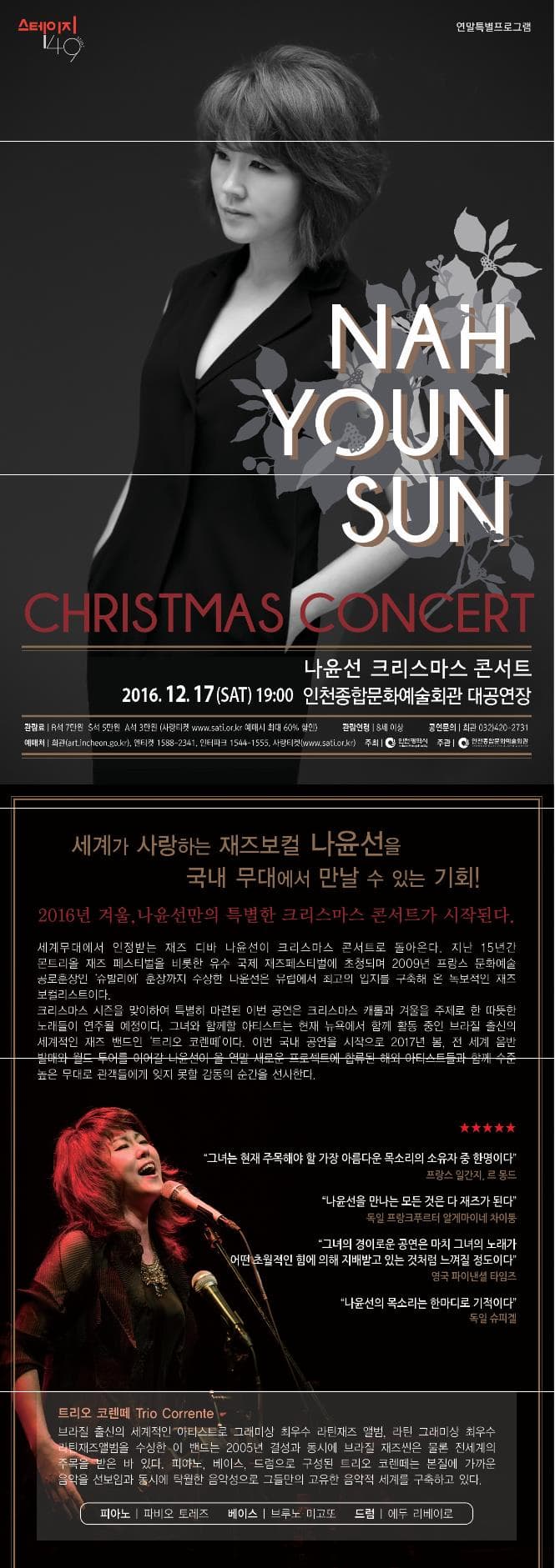 스테이지 149 연말특별프로그램 NAH YOUN SUN CHRISTMAS CONCERT 나윤선 크리스마스 콘서트 2016.12.17(SAT) 19:00 인천종합문화예술회관 대공연장 관람료 R석 7만원 S석 5만원 A석 3만원 사랑티켓 www.sati.or.kr 예매처 최대 60%할인 관람연령 8세 이상 공연문의 회관 032-420-2731 예매처 회관 art.incheon.go.kr 엔티켓 1588-2341 인터파크 1544-1555 사랑티켓 www.sati.or.kr 주최 인천광역시 주관 인천종합문화예술회관 세계가 사랑하는 재즈보컬 나윤선을 국내 무대에서 만날 수 있는 기회! 2016년 겨울 나윤선만의 크리스마스 콘서트가 시작된다. 세계무대에서 인정바는 재즈 디바 나윤선이 크리스마스콘서트로 돌아온다. 지금 15년간 콘트리올 재즈 페스티벌을 비롯한 유수 국제 재즈페스티벌에 초청되며 2009년 프랑스 문호예술 공로혼장인 슈발리에 훈장까지 수상한 나윤선은 유럽에서 최고의 입지를 구축해 온 독보적인 재즈 보컬리스트이다. 크리스마스 시즌을 맞이하여 특별히 마련된 이번 공연은 크리스마스 캐롤과 거울을 주제로 한 따뜻한 노래들이 연주될 예정이다. 그녀와 함께할 아티스트는 현재 뉴욕에서 함께 활동 중인 브라질 출신의 세계적인 재즈 밴드인 트리오 코렌떼이다. 이런 국내 공연을 시작으로 2017년 봄 전 세계 음반 발매와 월드 투어를 이어갈 나윤선이 올 연말 새로운 프로젝트에 합류된 해외 아티스트들과 함께 수준높은 무대로 관객들에게 잊지 못할 감동의 순간을 선사한다. 그녀는 현재 주목해야 할 가장 아름다운 목소리의 소유자 중 한명이다 프랑스 일간지 르 몽드 나윤선을 만나는 모든 것은 다 재즈가 된다. 독일 프랑크프르터 알게마이네 차이퉁 그녀의 경이로운 공연은 마치 그녀의 노래가 어떤 초월적인 힘에 의해 지배받고 있는 것 처럼 느껴질 정도이다. 영국 파이앤셜 타임즈 나윤선의 목소리는 한마디로 기적이다 독일 슈퍼겔 트리오 코렌떼 Trio Corrente 브라질 출신의 세계적인 아티스트로 그래미싱 최우수 라틴재즈 앨범. 라틴 그래미상 최우수 라틴재즈앨범을 수상한 이 밴드는 2005년 결성과 동시에 브라질 재스씬은 물론 전세계의 주목을 받은 바 있다. 피아노 베이스 드럼으로 구성된 트리오 코렌떼는 본질에 가까운 음악을 선보임과 동시에 탁월한 음악성으로 그들만의 고유한 음악적 세계를 구축하고 있다. 피아노 파비오 ㅗㅌ레즈 베이스 브루노 미고또 드럼 에두 리베이로 