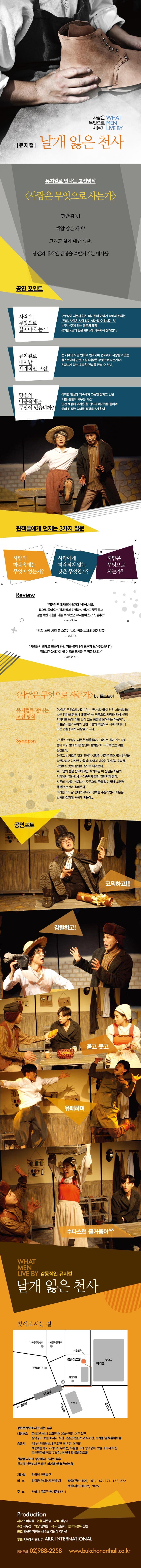 사람은 WHAT 무엇으로 MEN 사는가 LIVE BY 뮤지컬 날개잃은 천사 뮤지컬로 만나는 고전명작 사람은 무엇으로 사는가 찐한 감동! 깨알 같은 재미! 그리고 삶에 대한 성찰. 당신의 내재된 감정을 폭발시키는 대사들 공연 포인트 사람은 무엇으로 살아야 하는가! 구두장이 시몬과 천사 미가엘이 이야기속에서 전하는 진리-사람은 사랑없이 살아갈 수 없다는 것. 누구나 갖게 되는 원초적인 질문의 해답은 뮤지컬 날개잃은 천사에 차곡차곡 쌓여있다. 뮤지컬로 만나는 세기의 고전! 톨스토이의 사람은 무엇으로 사는가 전 세계의 모든 언어로 번역되어 현재까지 사랑받고 있는 톨스토이의 단편소설 중 가장 으뜸으로 꼽히는 사람은 무엇으로 사는가가 전하고자 하는 소박한 진리를 만날 수 있다. 당신의 마음속에 무엇이 있습니까? 각박한 현실에 익숙해져 그동안 잠자고 있던 나를 흔들어 깨우는 시간 세 가지의 질문을 가지고 인간 세상에 내려 온 한 천사의 이야기를 통하여 진정한 삶의 의미를 생각해보게 한다. 관객들에게 던지는 3가지 질문 사람의 마음 속에는 무엇이 있는가? 사람에게 허락되지 않는 것은 무엇인가? 사람은 무엇으로 사는가? Review 감동적인 대사들이 귓가에 남아있네요. 돌아오는 길에 딸내미와 긴말하지 않아도 뿌듯하고 감동적인 마음을 나눌 수 있었던 작품이었어요. 강추! 믿음 소망 사랑 중 으뜸은 사랑임을 느끼게 해준 작품 사람들의 관계로 힘들어 하던 저를 불러내어 친구가 보여주었습니다. 뭐랄까? 살아가야 할 이유와 용기를 준 작품입니다. 사람은 무엇으로 사는가 by 톨스토이 뮤지컬로 만나는 고전 명작 사람은 무엇으로 사는가는 천사 미가엘이 인간 세상에서의 경험을 통해 사람은 무엇으로 살아가는가? 라는 질문에 대한 답을 찾아내기까지의 과정을 그린 작품으로 인생과 사랑 윤리 사회제도 등에 대한 깊이 있는 통찰을 보여준다. 이 작품은 오늘도 세계 여러나라 말로 번역되어 모든 연령층에서 사랑받고 있다. Synopsis 가난한 구두장이 시몬은 외상값을 받으러 외출했다가 집으로 돌아오는 길에 동네 어귀의 교회앞에서 한 청년이 벌거벗은채 쓰러져 있는 것을 발견한다. 귀찮고 번거로운 일에 엮이기 싫엇던 시몬은 얼어죽어가는 청년을 외면하려고 하지만 마음속 깊이서 나오는 양심의 소리를 외면하지 못해 청년 미가엘을 집으로 데려온다. 하나님의 벌을 받았다고만 얘기하는 이 청년은 시몬의 가게에서 일하게 되는데 그 오랜 경험의 시몬보다 구두수선 솜씨가 뛰어나 마을 넘어 인근 도시까지 널리 알려지게 된다. 시몬의 구두가게는 넘쳐나는 주문으로 돈도 많이 벌게되면서 행복한 순간이 찾아온다. 그러던 어느날 동네의 부자가 장화를 주문하면서 시몬은 난처한 상황에 처하게 되는데... 공연포토 코믹하고!!! 강렬하고! 울고 웃고 유쾌하며 수다스런 즐거움이 WAHT MEN LIVE BY 감동적인 뮤지컬 날개잃은 천사 찾아오시는 길 광화문 방면에서 오시는 경우 대형버스 동십자각에서 좌회전 후 200M 직진 후 우회전 창덕궁이 보일 때까지 직진 북촌면옥끼고 우회전 버거뱅 옆 북촌아트홀 승용차 3호선 안국역에서 우회전 후 유턴 후 직진 재동초등학교 거리에서 우회전 북촌길따라 창덕궁이 보일때까지 직진 북촌면옥끼고 우회전 버거뱅 옆 북촌아트홍 원남동 사거리 방면에서 오시는 경우 창덕궁 정문에서 우회전 버거뱅 옆 북촌아트홀 지하철 안국역 3번 출구 버스 창덕궁(현대본사 앞) 하차 파랑(간선) 109 151 162 171 172 272 초록(지선) 1012 7025 주소 서울시 종로구 원서동 157-1 Production 제작 조이피플 연출 서은영 각색 김창대 조명 곽두성 의상 남희원 작곡 김은지 음악조감독 김찬 출연 안선휘 황정웅 최수호 김단아 김가은 후원 기아대책 한만두 ARK INTERNATIONAL 공연문의 02-988-2258 www.bukchonarthall.co.kr 