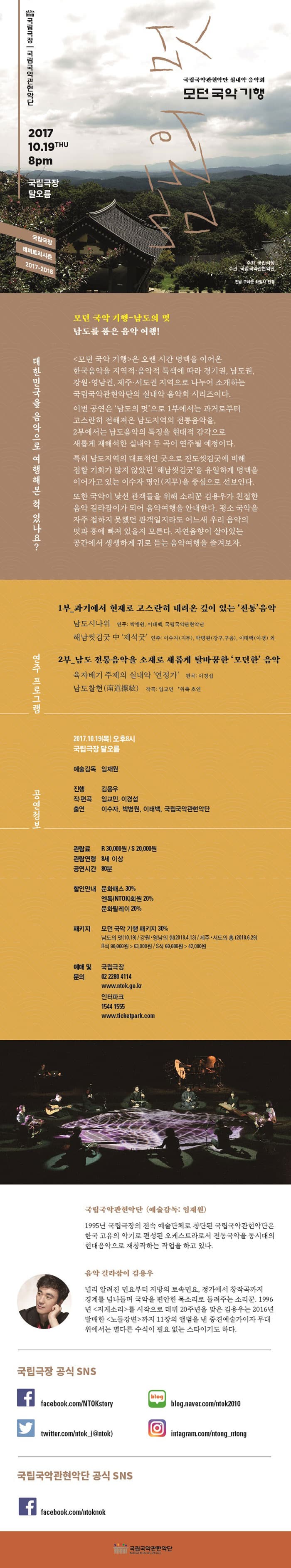 국립극장 국립국악관현악단 국립국악관현악단 실내악 음악회 모던 국악 기행 2017. 10. 19 THU 8pm 국립극장 달오름 국립극장 레퍼토리시즌 2017-2018 주최_국립극장 주관_국립국악관현악단 출처 : 전남구례 화엄사 전경 대한민국을 음악으로 여행해본 적 있나요? 모던 국악 기행-남도의 멋 남도를 품은 음악 여행! 모던 국악기행은 오랜 시간 명맥을 이어온 한국음악을 지역적.음악적 특색에 따라 경기권, 남도권, 강원.영남구너, 제주.서도권 지역으로 나누어 소개하는 국립국악관현악단의 실내악 음악회 시리즈이다. 이번 공연은 남도의 멋으로 1부에서는 과거로부터 고스란히 전해져온 남도지역의 전통음악을, 2부에서는 남도음악의 특징을 현대적 감각으로 새롭게 재해석한 실내악 두 곡이 연주될 예정이다. 특히 남도지역의 대표적인 굿으로 진도씻김굿에 비해 접할 기회가 많지 않았던 해남 씻김굿을 유일하게 명맥을 이어가고 있는 이수자 명인(지무)을 중심으로 선보인다. 또한 국악이 낯선 관객들을 위해  소리꾼 김용우가 친절한 음악 길라잡이가 되어 음악여행을 안내한다. 평소 국악을 자주 접하지 못했던 관객일지라도 어느새 우리 음악의 멋과 흥에 빠져 있을지도 모른다. 자연음향이 살아있는 공간에서 생생하게 귀로 듣는 음악여행을 즐겨보자.  연주 프로그램 1부_과거에서 현재로 고스란히 내려온 깊이 있는 전통 음악 남도시나위 연주: 박병원, 이태백, 국립국악관현악단 해남씻김굿 중 제석굿 연주: 이수자(자무), 박병원(장구, 구음), 이태백(아쟁) 외 2부_남도 전통음악을 소재로 새롭게 탈바꿈한 모던한 음악 육자배기 주제의 실내악 연정가 편곡 : 이경섭 남도찰현(南道擦絃) 작곡; 임교민 *위촉 초연 공연정보 2017.10.19(목) 오후8시 국립극장 달오름 예술감독 임재원 진행 김용우 작.편곡 임교민, 이경섭 출연 이수자, 박병원, 이태백, 국립국악관현악단 관람료 R석 30,000원 S석 20,000원 관람연령 8세 이상 공연시간 80분 할인안내 문화패스 30% 엔톡(NTOK)회원 20% 문화릴레이 20% 패키지 모던 국악 기행 패키지 30% 남도의 멋(10.19) / 강원.영남의 힘(2018.4.13)/제주.서도의 흥(2018.6.29) R석 90,000원-63,000원 / S석 60,000원-42,000원 예매 및 문의 국립극장 02-2280-4114 www.ntok.go.kr 인터파크 1544-1555 www.ticketpark.com 국립국악관현악단 (예술감독: 임재원) 1995년 국립극장의 전속 예술단체로 창단된 국립국악관현악단은 한국 고유의 악기로 편성된 오케스트라로서 전통국악을 동시대의 현대음악으로 재창작하는 작업을 하고 있다. 음악 길라잡이 김용우 널리 알려진 민요부터 지방의 토속민요, 정가에서 창작곡까지 경계를 넘나들며 국악을 편안한 목소리로 들려주는 소리꾼. 1996년 지게소리를 시작으로 데뷔 20주년을 맞은 김용우는 2016년 발매한 노들강변까지 11장의 앨범을 낸 중견예술가이자 무대 위에서는 별다른 수식이 필요 없는 스타이기도 하다. 국립극장 공식 SNS 페이스북 facebook.com/NTOKstory 트위터 twitter.com/ntok_(@ntok) 블로그 blog.naver.com/ntok2010 인스타그램 instagram.com/ntong_ntong 국립국악관현악단 공식 SNS 페이스북 facebook.com/ntoknok 국립국악관현악단