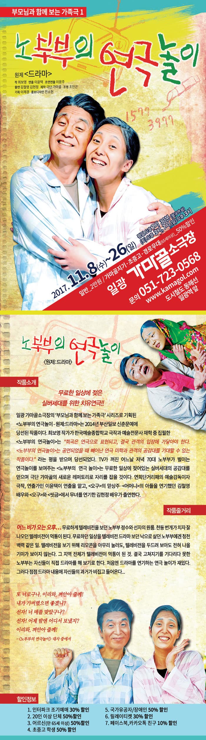 부모님과 함께 보는 가족극1 노부부의 연극놀이 원제 드라마 작 최보영 연출 이윤택 초연연출 이윤주 출연 김철영 김현정 제작 극단 가마골 조명 조인곤 기획 이채경 홍보디자인 전소현 2017.11.8(수) ~ 26(일) 평일 오후 7시 30분(월 공연 쉼) 토요일 오후 3시, 7시 일요일 오후 3시 일반_2만원 / 가마골지기.초중고.경로우대(65세이상)_50%할인 일광 가마골 소극장 문의 051-723-0568 www.kamagol.com 도시철도 동해선 일광역 앞 노부부의 연글놀이 원제:드라마 작품소개 무료한 일상에 젖은 실버세대를 위한 치유연극!! 일광 가마골 소극장의 부모님과 함께 보는 가족극 시리즈로 기획된 노부부의 연극놀이- 원제:드라마 는 2014년 부산일보 신춘문예에 당선된 작품이다. 최보영 작가가 한국예술종합학교 극작과 예술전문사 재학 중 집필한 노부부의 연극놀이 희곡은 연극으로 표현되고, 결국 관객의 입장에 가닿아야 한다. 노부부의 연극놀이는 공연되었을 때 빼어난 연극 미학과 관객의 공감대를 기대할 수 있는 작품이다. 라는 평을 받으며 당선되었다. TV가 꺼진 어느날 저녁 70대 노부부가 벌이는 연극놀이를 보여주는 노부부의 연극놀이는 무료한 일상에 젖어있는 실버세대의 공감대를 얻으며 극단 가마골의 새로운 레퍼토리로 자리를 잡을 것이다. 연희단거리패의 예술감독이자 극작, 연출가인 이윤택이 연출을 맡고, 오구의 맏상주. 어머니의 아들을 연기햇던 김철영 배우와 오구 와 씻금 에서 무녀는 연기한 김현정 배우가 출연한다. 작품 줄거리 어느 비가 오는 오후... 무료하게 텔레비전을 보던 노부부 정수와 선자의 원룸. 천둥번개가 치자 잘나오던 텔레비전이 먹통이 된다. 무료하던 일상을 텔레비전 드라마 보던 낙으로 살던 노부부에겐 청전벽력 같은 일. 텔레비전을 보기 위해 리모콘을 아무리 눌러도, 텔레비전을 두두려 보아도 전혀 나올 기미가 보이지 않는다. 그 지역 전체가 텔레비전이 먹통이 된 것. 결국 고쳐지기를 기다리다 못한 노부부는 자신들이 직접 드라마를 해 보기로 한다. 처음엔 드라마를 연기하는 연극 놀이가 재밌다. 그러다 점점 드라마 내용에 자신드르이 과거가 비집고 들어온다... 또 너러구나. 이리와, 겨안아 줄께! 내가 가버렸으면 좋겠니? 선자! 너 매를 맞았구나? 선자! 어제 밤에 어디ㅓ 보냈지? 이리와, 껴안아 줄께! - 노부부의 연극놀이 대사 중에서 할인정보 1. 인터파크 조기예매 30% 할인 2. 20인 이상 단체 50% 할인 3. 어르신(만65세 이상) 50% 할인 4. 초중고 학생 50% 할인 5. 국가유공자/장애인 50% 할인 6. 릴레이티켓 30% 할인 7. 페이스북, 카카오톡 친구 10% 할인