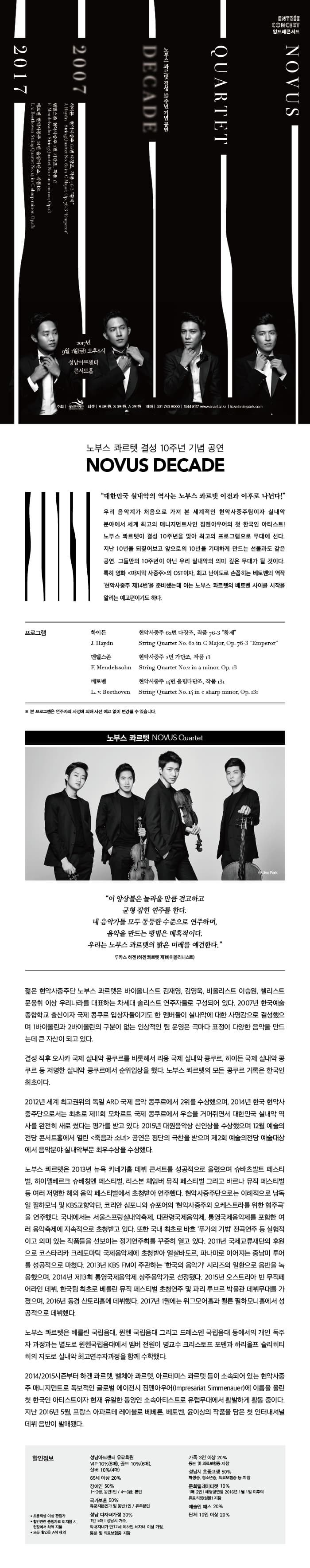 노부스콰르텟 결성 10주년 기념공연 2017년 9월 1일 금요일 오후 8시 성남아트센터 콘서트홀 주최 성남문화재단 티켓 R석 5만원, S석 3만원, A석 2만원 예매 031-783-8000, 1544-8117 노부스콰르텟 결성 10주년 기념공연 NOVUS DECADE 대한민국 실내악의 역사는 노부스 콰르텟 이전과 이후로 나뉜다! 우리 음악계가 처음으로 가져 본 세계적인 현악사중주팀이자 실내악분야에서 세계 최고의 매니지먼트사인 짐멘아우어의 첫 한국인 아티스트! 노부스 콰르텟이 결성 10주년을 맞아 최고의 프로그램으로 무대에 선다. 지난 10년을 되짚어보고 앞으로의 10년을 기대하게 만드는 선물과도 같은 공연. 그들만의 10주년이 아닌 우리 실내악의 의미 깊은 무대가 될 것이다. 특히 영화 마지막 사중주의 OST이자, 최고 난이도로 손꼽히는 베토벤의 역작 현악사중주 제14번을 준비했는데 이는 노부스 콰르텟의 베토벤 사이클 시작을 알리는 예고편이기도 하다. 프로그램 하이든 현악사중주 62번 다장조, 작품 76-3 황제 J. Haydn String Quartet No.62 inn C Major, Op. 76-3 Emperor 멘델스존 현악사중주 2번 가단조, 작품 13  F. Mendelssohn String Quartet No.2 in a minor Op. 13 베토벤 현악사중주 14번 올림다단조, 작품 131  L. v. Beethoven String Quartet No. 14 in c sharp minor, Op. 131 ※ 본 프로그램은 연주자의 사정에 의해 사전 예고없이 변경될 수 있습니다. 노부스 콰르텟  NOVUS Quartet 이 앙상블은 놀라울 만큼 견고하고 균형 잡힌 연주를 한다. 네 음악가들 모두 동등한 수준으로 연주하며, 음악을 만드는 방법은 매혹적이다. 우리는 노부스 콰르텟의 밝은 미래를 예견한다. 루카스 하겐(하겐 콰르텟 제1바이올리니스트) 젊은 현악사중주단 노부스 콰르텟은 바이올니스트 김재영, 김영욱, 비올리스트 이승원, 첼리스트 문웅휘 이상 우리나라를 대표하는 차세대 솔리스트 연주자들로 구성되어 있다. 2007년 한국예술종합학교 출신이자 국제 콩쿠르 입상자들이기도 한 멤버들이 실내악에 대한 사명감으로 결성했으며 1바이올린과 2바이올린의 구분이 없는 인상적인 팀 운영은 곡마다 표정이 다양한 음악을 마드는데 큰 자산이 되고 있다. 결성 직후 오사카 국제 실내악 콩쿠를 비롯해서 리옹 국제 실내악 콩쿠르, 하이든 국제 실내악 콩쿠르 등 저명한 실내악 콩쿠르에서 순위입상을 했다. 노부스 콰르텟의 모든 콩쿠르 기록은 한국인 최초이다. 2012년 세계 최고권위의 독일 ARD 국제 음악 콩쿠르에서 2위를 수상했으며, 2014년 한국 현악사중주단으로서는 최초로 제11회 모차르트 국제 콩쿠르에서 우승을 거머쥐면서 대한민국 실내악 역사를 완전히 새로 썼다는 평가를 받고 있다. 2015년 대원음악상 신인상을 수상했으며 12월 예술의전당 콘서트홀에서 열린 죽음과 소녀 공연은 평단의 극찬을 받으며 제2회 예술의전당 예술대상에서 음악분야 실내악부문 최우수상을 수상했다. 노부스 콰르텟은 2013년 뉴욕 카네기홀 데뷔 콘서트를 성공적으로 올렸으며 슈바츠발트 페스티벌, 하이델베르크 슈베칭엔 페스티벌, 리스본 체임버 뮤직 페스티벌 그리고 브란 뮤직 페스티벌 등 여러 저명한 해외 음악 페스티벌에서 초청받아 연주했다. 현악사중주단으로는 이례적으로 남독일 필하모닉 및 KBS교향악단,  코리안 심포니와 슈포어의 현악사중주와 오케스트라를 위한 협주곡을 연주했다. 국내에서는 서울스프링실내악축제, 대관령국제음악제, 통영국제음악제를 포함한 여러 음악축제에 지속적으로 초청받고 있다. 또한 국내 최초로 바흐 푸가의 기법 전곡연주 등 실험적이고 의미 있는 작품들을 선보이는 정기연주회를 꾸준히 열고 있다. 2011년 국제교류재단의 후원으로 코스타리카 크레도마틱 국제음악제에 초청받아 엘살바도르, 파나마로 이어지는 중남미 투어를 성공적으로 마쳤다. 2013년 KBS FM이 주관하는 한국의 음악가 시리즈의 일환으로 음반을 녹음했으며, 2014년 제13회 통영국제음악제 상주음악가로 선정됐다. 2015년 오스트리아 빈 무직페어라인 데뷔, 한국팀 최초로 베를린 뮤직페스티벌 초청연주 및 파리 루브르 박물관 데뷔무대를 가졌으며, 2016년 동경 산토리홀에 데뷔했다. 2017년 1월에는 위그모어홀과 쾰른 필하모니홀에서 성공적으로 데뷔했다. 노부스 콰르텟은 베를린 국립음대, 뮌헨 국립음대 그리고 드레스덴 국립음대 등에서의 개인 독주자 과정과는 별도로 뮌헨국립음대에서 멤버 전원이 명교수 크리스토프 포펜과 하리올프 슐리히티히의 지도로 실내악 최고연주자과정을 함께 수학했다. 2014/2015시즌부터 하겐 콰르텟, 벨체아 콰르텟, 아르테미스 콰르텟 등이 소속되어 있는 현악사중주 매니지먼트로 독보적인 글로버 에이전시 짐멘아우어(Impresariat Simmenauer)에 이름을 올린 첫 한국인 아티스트이자 현재 유일한 동양힌 소속아티스트로 유럽무대에서 활발하게 활동 중이다. 지난 2016년 5월, 프랑스 아파르테 레이블로 베베른, 베토벤, 윤이상의 작품을 담은 첫 인터내셔널 데뷔 음반이 발매됐다. 할인정보 성남아트센터 유료회원 VIP 10%(8매), 골드 10%(6매), 실버 10%94매) 65세 이상 20% 장애인 50% 1~3급, 동안 1인 / 4~6급, 본인  국가보훈 50% 유공자본인과 및 동반 1인 / 유족본인 성남 다자녀가정 30% 1인 6매 | 성남거주, 막내자녀가 만12세 이하인 세자녀 이상 가정, 등본 및 의료보험증 지참 가족 3인 이상 20% 등본 및 의료보험증 지참 성남시 초중고생 50% 학생증, 청소년증, 의료보험증 등 지참 문화릴레이티켓 10% 1매 2인 | 해당공연장 2016년 1월 1일 이후의 유료티켓(실물) 지참 예술인 패스 20% 단체 10인 이상 20% * 초등학생 이상 관람가 * 할인관련 증빙자료 미지참 시, 현장에서 차액 지불 * 모든 할인은 A석 제외