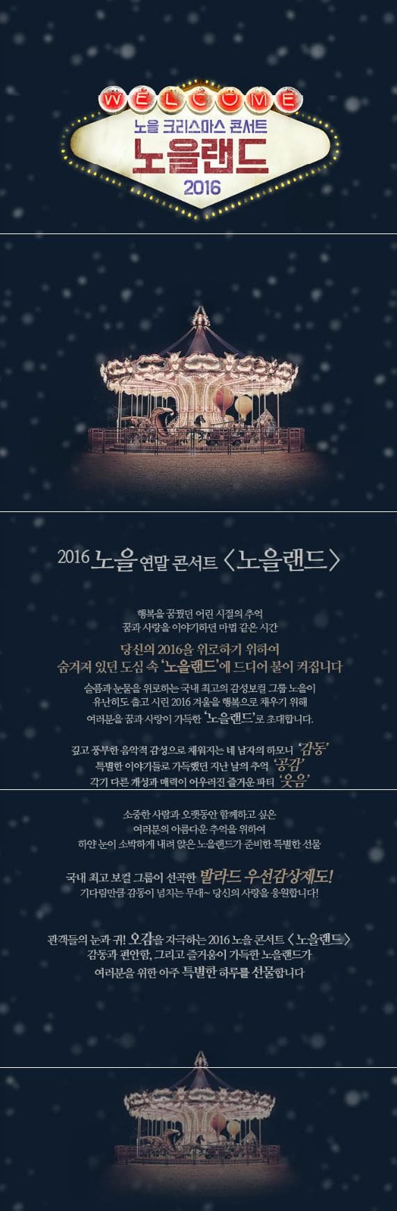 WELCOME 노을 크리스마스 콘서트 노을랜드 2016 2016 노을연말콘서트 노을랜드 행복을 꿈꿨던 어린 시절의 추억 꿈과사랑을 이야기하던 마법같은시간 당신의 2016을 위로하기 위하여 숨겨져 있던 도심 속 노을랜드에 드디어 불이 켜집니다. 슬픔과 눈물을 위로하는 국내 최고의 감성보컬 그룹 노을이 유난히도 춥고 시린 2016겨울을 행복으로 채우기 위해 여러분을 꿈과 사랑이 가득한 노을랜드로 초대합니다. 깊고 풍부한 음악적 감성으로 채워지는 네 남자의 하모니 감동 특별한 이야기들로 가득했던 지난 날의 추억 공감 각기 다른 개성과 매력이 어우러진 즐거운 파티 웃음 소중한 사람들과 오랫동안 함께하고 싶은 여러분의 아름다운 추억을 위하여 하얀 눈이 소박하게 내려 앉은 노을랜드가 준비한 특별한 선물 국내 최고 보컬 그룹이 선곡한 발라드 우선감상제도! 기다린만큼 감동이 넘치는 무대~ 당신의 사랑을 응원합니다! 관객들의 눈과 귀! 오감을 자극하는 2016 노을 콘서트 노을랜드 감동과 편안함. 그리고 즐거움이 가득한 노을랜드가 여러분을 위한 아주 특별한 하루를 선물합니다