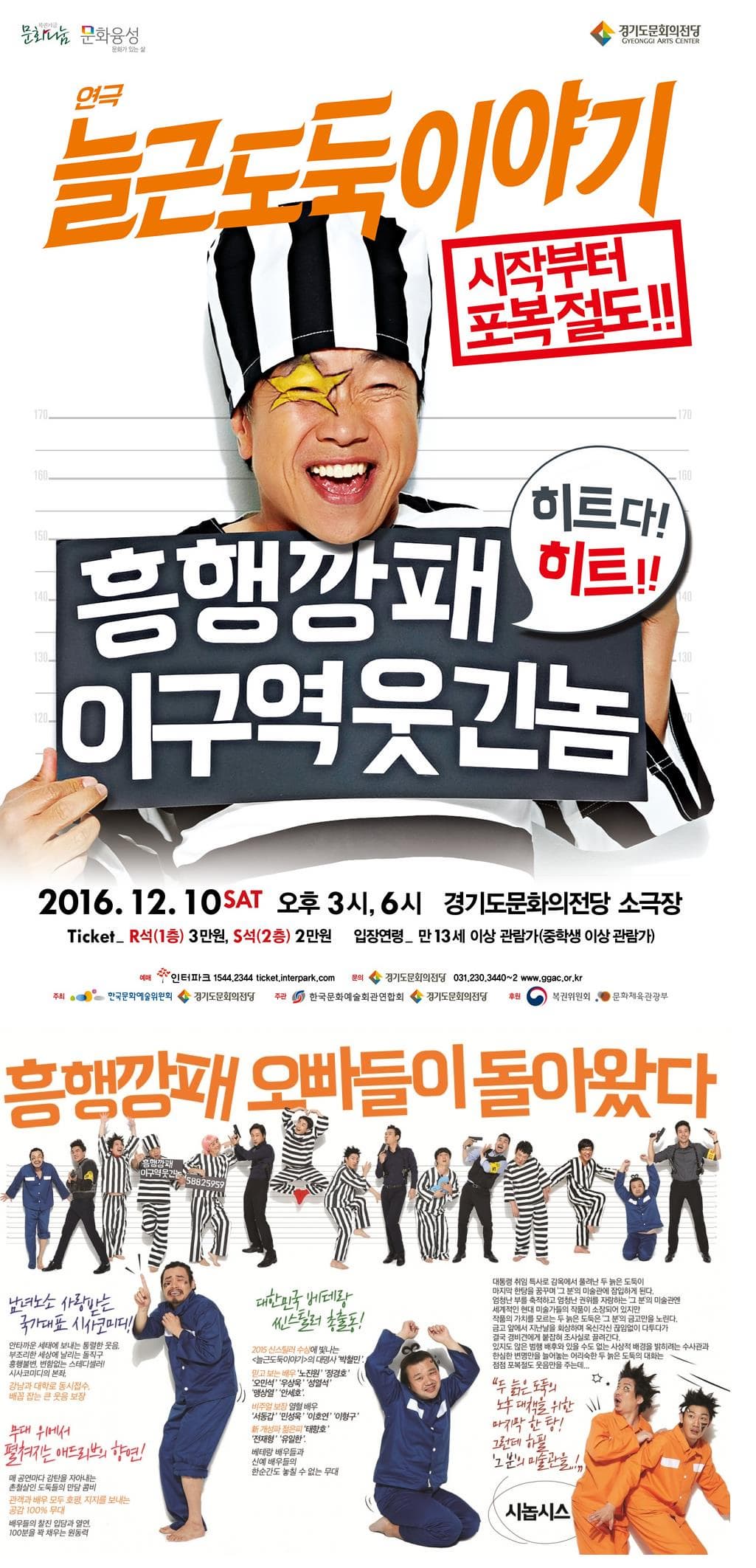복권기금 문화나눔 문화융성 문화가 있는 삶 경기도문화의전당 GYEONGI ARTS CENTER 연극 늘근도둑이야기 시작부터 포복절도! 히트다! 히트!! 흥행깡패 이구역웃긴놈 2016.12.10 SAT 오후 3시 6시 경기도문화의전당 소극장 Ticket R석 1층 3만원 S석 2층 2만원 입장연령 만 13세 이상 관람가 중학생 이상 관람가 예매 인터파크 1544-1555 ticket.interpark.com 문의 경기도문화의전당 031-23-3440~3 www.ggac.or.kr 주최 한국문화예술위원회 경기도문화의전당 주관 한국문화예술회관연합회 경기도문화의전당 후원 복권위원회 문화체육관광부 흥행깡패 오빠들이 돌아왔다 남녀노소 사랑받는 국가대표 시사코미디! 안타까운 세태에 보내는 통렬한 웃음 부조리한 세상에 날리는 돌직구 흥행불변 변함없는 스테디셀러! 시사코미디의 본좌. 강남과 대학로 동시접수 배꼽 잡는 큰 웃음 보장 무대 위에서 펼쳐지는 애드리브의 향연! 매 공연마다 감탄을 자아내는 촌철살인 도둑들의 만담 콤비 관객과 배우 모두 호평 지지를 보내는 공감 100% 무대 배우들의 찰진 입담과 열연 100분을 꽉 채우는 원동력 대한민국 베테랑 씬스틸러 총출동! 2015 신스틸러 수상에 빛나는 늘근도둑이야기의 대명사 박철민 믿고 보는 배우 노진원 정경호 오민석 우상욱 성열석 맹살영 안세호 비주얼 보장 열혈 배우 서동갑 민성욱 이호연 이형구 개성파 젊은피 태항호 전재형 유일한 베테랑 배우들과 신예 배우들의 한순간도 놓칠 수 없는 무대 대통령 취임 특사로 감옥에서 풀려난 두 늙은 도둑이 마지막 한팅을 꿈꾸며 그 분의 미술관이 잠입하게 된다. 엄청난 부를 축적하고 엄청난 권위를 자랑하는 그 분의 미술관엔 세계적인 현대 미술가들의 작품이 소장되어 있지만 작품의 가치를 모르는 두 늙은 도둑은 그 분의 금고만을 노린다. 금고 앞에서 지난날으 회상하며 욱신각신 끊임없이 다투다가 결국 경비견에게 붙잡혀 조사실로 끌려간다. 있지도 않은 범행 배후와 있을 수도 없는 사상적 배경을 밝히려는 수사과과 한심한 변명만을 늘어놓는 어리숙한 두 늙은 도둑의 대화는 점점 포복절도 웃음만을 주는데... 두 늙은 도둑의 노후 대책을 위한 마지막 한 탕! 그 분의 미술관을..! 시놉시스