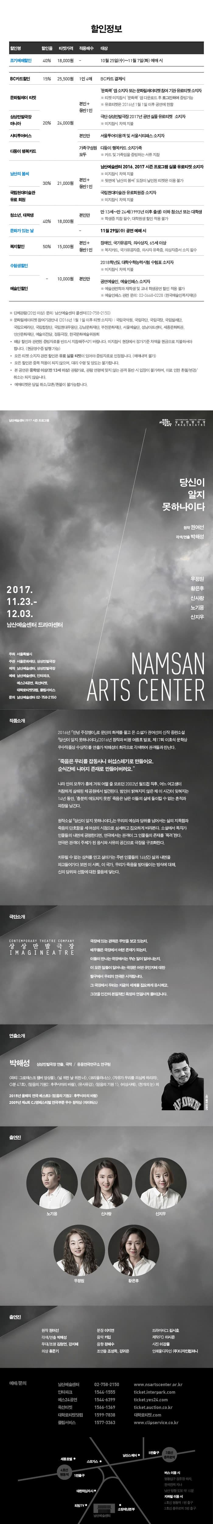 할인정보 할인명 할인율 티켓가격 적용매수 대상 순 할인명 조기예매할인 할인율 40% 티켓가격 18,000원 적용매수 - 대상 10월 25(수)~11월7일(화) 예매 시 할인명 BC카드할인 할인율 15% 티켓가격 25,500원 적용매수 1인 4매 대상 BC카드 결제시 할인명 문화릴레이 티켓 할인율 20% 티켓가격 24,000원 적용매수 본인 + 동반1인 대상 문화콕 앱 소지자 또는 문화릴레이티켓 참여 기관 유료티켓 소지자 ※ 티켓 미지참시 문화콕 앱 다운로드 후 로그인하여 증빙가능 ※ 유료티켓은 2016년 1월 1일 이후 공연에 한함 할인명 상상만발극장 마니아 할인율 20% 티켓가격 24,000원 적용매수 본인 + 동반1인 대상 극단 상상만발극장 2017년 공연 실물 유료티케 소지자 ※ 미지참시 차액 지불 할인명 시티투어버스 할인율 20% 티켓가격 24,000원 본인만 대상 서울투어이용객 및 서울시티패스 소지자 할인명 다둥이 행복카드 할인율 20% 티켓가격 24,000원 적용매수 가족구성원 모두 대상 다둥이 행복카드 소지가족 ※ 카드 및 가족임을 증빙하는 서류 지참  할인명 남산의 봄씨 할인율 30% 티켓가격 21,000원 적용매수 본인+동반1인 대상 남산예술센터 2016, 2017 시즌 프로그램 실물 유료티켓 소지자 ※미지참시 차액 지불 ※ 뒷면에 남산의 봄씨 도장이 날인된 티켓은 이용불가 할인명 국립현대미술관 유료회원 할인율 30% 티켓가격 21,000원 적용매수 본인 + 동반1인 대상 국립현대미술관 유료회원증 소지자 ※ 미지참시 차액 지불 할인명 청소년, 대학생 할인율 40% 티켓가격 18,000원 적용매수 본인만 대상 만 13세~만 24세(1993년 이후 출생) 이하 청소년 또는 대학생 ※학생증 지참 필수, 대학원생 할인 적용 불가 할인명 문화가 있는 날 할인율 40% 티켓가격 18,000원 적용매수 - 대상 11월 29일(수) 공연 예매시 할인명 복지할인 할인율 50% 티켓가격 15,000원 적용매수 본인 + 동반1인 대상 장애인, 국가유공자, 의사상자, 65세 이상 ※ 복지카드, 국가유공자증, 의사자 유족증, 의상자증서 소지 필수 할인명 수험생할인 할인율 - 티켓가격 10,000원 적용매수 본인만 대상 2018학년도 대학수학능령시험 수험표 소지자 ※ 미지참시 차액지불 할인명 예술인할인 할인율 - 티켓가격 10,000원 적용매수 본인만 대상 공연예술인, 예술인패스 소지자 ※ 예술관련학과 재학생 및 교내 학생공연 할인 적용 불가 ※ 예술인패스 관련 문의 : 02-3668-0228(한국예술인복지재단) ※ 단체관람(20인 이상) 문의 : 남산예술센터 콜센터(02-758-2150) ※ 문화릴레이티켓 참여기관안내 (2016년 1월 1일 이후 티켓 소지자) : 국립국악원, 국립극단, 국립극장, 국립발레단, 국립오페라단, 국립합창단, 국립현대무용단, 강남문화재단, 부천문화재단, 서울예술단, 성남아트센터, 세종문화회관, 안산문화재단, 예술의전당, 정동극장, 한국문화예술위원회 * 해당 할인과 관련된 증빙자료를 반드시 지참해주시기 바랍니다. 미지참시 현장에서 정가기준 차액을 현금으로 지불하여야합니다.(현금영수증 발행 가능) * 모든 티켓 소지자 관련 할인은 유료 실물 티켓이 있어야 증빙자료로 인정됩니다.(예매내역 불가) *모든 할인은 중복 적용이 되지 않으며, 대리 수령 및 양도는 불가합니다. * 본 공연은 중학생 이상(만 13세 이상) 관람가로, 관람 연령에 맞지 않는 관객 동반 시 입장이 불가하며, 이로 인한 환불/변경/취소는 되지 않습니다. * 예매티켓은 당일/취소/교환/환불이 불가능합니다. 남산예술센터 2017 시즌 프로그램 서울문화재단 상상만발극장 당신이 알지 못하나이다 원작 권여선 각색/연출 박해성 출연 우정원 황은후 신사랑 노기용 신지우 2017.11.23 - 12.03 남산예술센터 드라마센터 주최 서울특별시 주관 서울문화재단, 상상만발극장 제작 남산예술센터, 상상만발극장 제작 남산예술센터, 인터파크, 예스24공연, 옥션티켓, 대학로티켓닷컴, 클립서비스 문의 남산예술센터 02-758-2150 NAMSAN ARTS CENTER 작품소개 2016년 안녕 주정뱅이 로 문단의 화제를 몰고 온 소설가 권여선의 신작 중편소설 당신이 알지 못하나이다 (2016년 창작과 비평 여름호 발표, 제 17회 이효석 문학상 우수작품상 수상작)를 연출가 박해성이 희곡으로 각색하여 관객들가 만난다. 죽음은 우리를 잡동사니 허섭스레기로 만들어요. 순식간에 나머지 존재로 만들어버려요. 나라 안의 모두가 흥에 겨워 어쩔 줄 모르던 2002년 월드컵 직후, 어느 여고생이 처참하게 살해된 채 공원에서 발견된다. 범인이 밝혀지지 않은 채 이 사건이 잊혀지는 14년 동안, 충분히 애도되지 못한 죽음은 남은 이들의 삶에 돌이킬 수 없는 흔적과 파장을 남긴다. 원작소설과 당신이 알지 못하나이다 는 우리의 예상과 당위를 넘어서는 삶의 지독함과 죽음의 단호함을 세 여성의 시점으로 섬세하고 집요하게 바라본다. 소설에서 독자가 인물들의 내면에 공명한다면, 연극에서는 관객이 그 인물들의 존재를 목격한다. 연극은 관객이 주체가 된 응시와 사유의 공간으로 극장을 구조화한다. 치유될 수 없는 상처를 안고 살아가는 주변 인물들의 14년간 삶과 내면을 파고들어가다 보면 이 사회, 이 국가, 우리가 죽음을 받아들이는 방식에 대해, 신의 당위와 선함에 대한 물음에 닿는다. 극단소개 상상만발극장  IMAGINEATRE 극장에 있는 관객은 무엇을 보고 있는지, 배우들은 극장에서 어떤 존재가 되는지, 이들이 만나는 극장에서는 무슨 일이 일어나는지, 이 모든 일들이 일어나는 극장은 어떤 곳인지에 대한 탐구에서 우리의 연극은 시작됩니다. 그 극장에서 우리는 지금의 세계를 집요하게 응시하고, 그것을 인간의 본질적인 욕망과 연결시켜 풀어갑니다. 연출소개 박해성 상상만발극장 연출, 극작 / 응용연극연구소 연구원 파티: 그로테스크 챔버 앙상블, 널 위한 날 위한 너, 코리올리너스, 자유가 우리를 의심케 하리라, 3분 47초, 믿음의 기원2: 후쿠시마의 바람, 유사유감, 믿음의 기원 1, 비상사태, 천개의 눈 외 2015년 올해의 연극 베스트3 믿음의 기원2: 후쿠시마의 바람 2009년 제4회 CJ영페스티벌 연극부문 우수 창작상 타이터스 출연진 노기용, 신사랑, 신지우, 우정원, 황은후 연출진 원작 권여선 각색/연출 박해성 무대/조명 김형연, 강지혜 의상 홍문기 분장 이지연 음악 카입 음향 정혜수 조연출 조성옥, 강귀은 드라마터그 김시호 제작PD 이시은 사진 이강물 인쇄물다지인 (주)디자인컴퍼니 예매/문의 남산예술센터 02-758-2150 www.nsartscenter.or.kr 인터파크 1544-1555 ticket.interpark.com 예스24공연 1544-6399 ticket.yes24.com 옥션티켓 1566-1369 ticket.auction.co.kr 대학로티켓닷컴 1599-7838 대학로티켓.com 버스 이용시 명동입구 정류장 하차, 한국전력 지나 남산 방향 도보 약 10분 지하철 이용시 4호선 명동역 1번 출구 3호선 충무로역 5번 출구