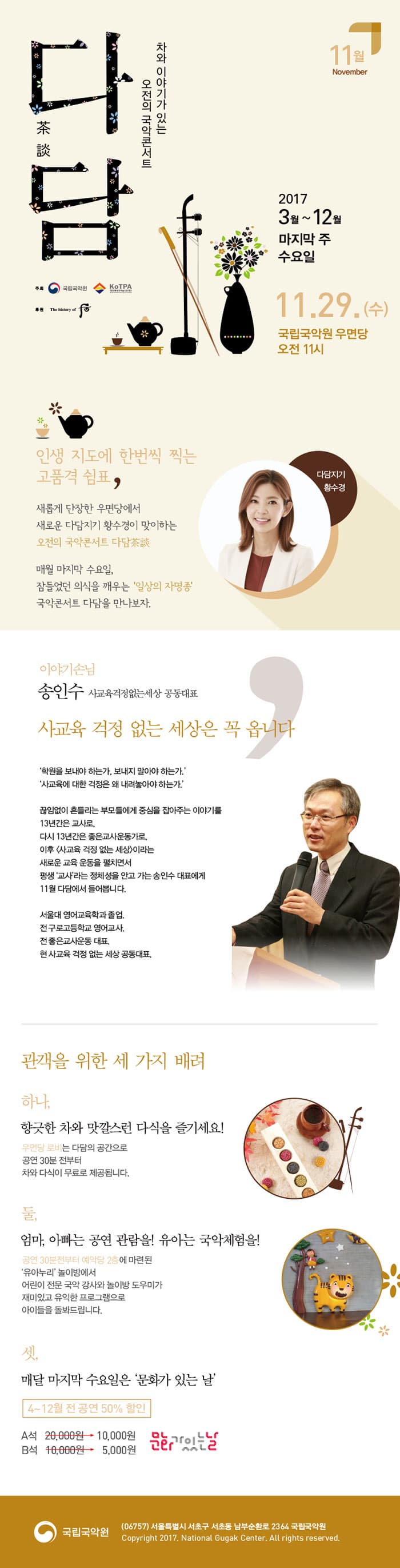 차와 이야기가 있는 오전의 국악콘서트 다담 11월 November 2017 3월 ~ 12월 마지막 주 수요일 11월 29일 수요일 국립국악원 우면당 오전 11시 주최 국립국악원, 전통공연예술진흥재단 후원 궁중화장품 후 인생 지도에 한번씩 찍는 고품격 쉼표, 새롭게 단장한 우면당에서 새로운 다담지기 황수경이 맞이하는 오전의 국악콘서트 다담茶談 매월 마지막 수요일, 잠들었던 의식을 깨우는 일상의 자명종 국악콘서트 다담을 만나보자. 다담지기 황수경 이야기손님 송인수 사교육걱정없는 세상 공동대표 사교육 걱정 없는 세상은 꼭 옵니다 학원을 보내댜 하는가, 보내지 말아야 하는가. 사교육에 대한 걱정은 왜 내려놓아야 하는가. 끊임없이 흔들리는  부모들에게 중심을 잡아주는 이야기를 13년간 교사로, 다시 13년간은 좋은교사운동가로, 이후 사교육 걱정없는 세상 이라는 새로운 교육 운동을 펼치면서 평생 교사라는 정체성을 안고 가는 송인수 대표에게 11월 다담에서 들어봅니다. 서울대 영어교육학과 졸업. 전 구로고등학교 영어교사. 전 좋은교사운동 대표. 현 사교육 걱정 없는 세상 공동대표. 관객을 위한 세 가지 배려 하나, 향긋한 차와 맛깔스런 다식을 즐기세요! 우면당 로비는 다담의 공가능로 공연 30분전부터 차와 다식이 무료로 제공됩니다. 둘, 엄마, 아빠는 공연 관람을! 유아는 국악체험을! 공연 30분전부터 예악당 2층에 마련된 유아누리 놀이방에서 어린이 전문 국악 강사와 놀이방 도우미가 재미있고 유익한 프로그램으로 아이들을 돌봐드립니다. 셋, 매달 마지막 수요일은 문화가 있는 날 4~12월 전 공연 50% 할인 A석 2만원에서 1만원 B석 1만원에서 5천원 문화가 있는 날 국립국악원 (06757) 서울특별시 서초구 서초동 남부순화로 2364 국립국악원 Copyright 2017. Natioal Gugak Center. All rights reserved.