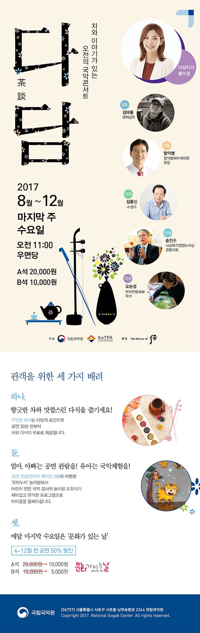차와 이야기가 있는 오전의 국악콘서트 다담 2017 8월 ~ 12월 마지막 주 수요일 오전 11:00 우면당 A석 20,000원 B석 10,000원 다담지기 황수경 8월 김태용 영화감독 9월 함익병 함익병피부과의원 원장 10월 김홍신 소설가 11월 송인수 사교육걱정없는세상 공동대표 12월 오순경 한국전통회화 작가 주최 국립국악원, 전통공연예술진흥재단 후원 화장품 후 관객을 위한 세 가지 배려 하나, 향긋한 차와 맛깔스런 다식을 즐기세요! 우면당 로비는 다담의 공간으로 공연 30분 전부터 차와 다식이 무료로 제공됩니다. 둘, 엄마, 아빠는 공연 관람을! 유아는 국악체험을! 공연 30분전부터 예약당 2층에 마련된 유아누리 놀이방에서 어린이 전문 국악 강사와 놀이방 도우미가 재미있고 유익한 프로그램으로 아이들을 돌봐드립니다. 셋, 매달 마지막 수요일은 문화가 있는 날 4~12월 전 공연 50% 할인 A석 2만원에서 1만으로 할인 B석 1만원 에서 5천원으로 할인 문화가 있는 날 국립국악원 우편번호 06575 서울특별시 서초구 서초동 남부순화로 2364 국립국악원
