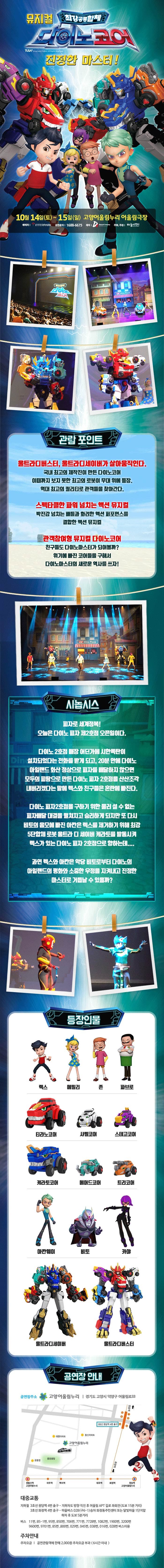 뮤지컬 최강공룡합체 다이노코어 진정한 마스터! 10월 14일(토) ~ 15일(일) 고양어울림누리 어울림극장 예매처 인터파크 공연문의 18688-6675 제작 DS뮤지컬컴퍼니 주최 주관 하늘이엔티관람 포인트 울트라디버스터,울트라디세이버가 살아움직인다. 국내 최고의 제작진이 만든 다이노코어 이때까지 보지 못한 최고의 로봇이 무대 위에 등장. 역대 최고의 퀄리티로 관객들을 찾아간다. 스펙타클한 파워 넘치는 액션 뮤지컬 박진감 넘치는 배틀과 화려한 액션 퍼포먼스를 결합한 액션 뮤지컬 관객참여형 뮤지컬 다이노코어 친구들도 다이노마스터가 되어볼까? 위기에 빠진 코어들을 구해서 다이노마스터의 새로운 역사를 쓰자! 시놉시스 피자로 세계정복! 오늘은 다이노 피자 제2호잠 오픈일이다. 다이노2호점 매장 어딘가에 시한폭탄이 설치되었다는 전화를 받게 되고,20분 안에 다이노 아일랜드 화산 정상으로 피자를배달하지 않으면 모두의 피땀으로 만든 다이노 피자 2호점을 산산조각 내버리겠다는 말에 렉스와 친구들은 혼란에 빠진다. 다이노 피자2호잠을 구하기 위한 물러설 수 없는 피자배달 대결을 펼쳐지고 승리하게 되지만 또 다시 비토의 음모에 빠진 아칸은 렉스를 제거하기 위해 최강 5단합체 로봇 울트라 디 세이버 캐라토를 발동시켜 렉스가 있는 다이노 피자 2호점으로 향하는데.... 과역 렉스와 아칸은 악당 비토로부터 다이노의 아일랜드의 평화와 소중한 우정을 지켜내고 진정한 마스터로 거듭날 수 있을까? 등장인물 렉스 에밀리 존 파브로 티라노코어 샤벨코어 스테고코어 케라토코어 페머드코어 틀코머 아칸웨이 비토 카야 울트라디세이버 울트라디버스터 공연장 안내 공연장주소 고양어울림누리 경기도 고양시 덕양구 어울림로 33 대중교통 지하철 3호선 원당역 4번 출구 지하차도 방향 직진 후 어울림 APT 길로 좌회전(도보 15분 거리) 3호선 화정역 4번 출구 마을버스 028(구 6-1)승차 화정동주민센터 또는 달빛마을 1단지 앞 하차 후 도보 5분거리 버스 11번 85-1번 95번 850번 706번 771번 7728번 1082번 1900번 3200번 9600번 9701번 85번 800번 029번  045번 016번 038번 016번 028번 버스이용 주차안내 주차요금 공연관람객에 한해 2,000원 주차요금 부과(6시간 이내)