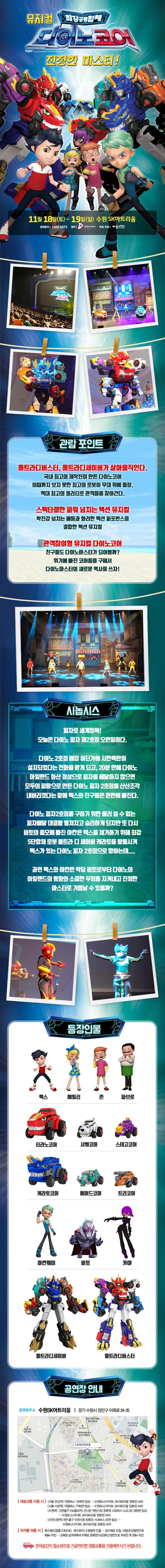뮤지컬 최강공룡합체 다이노코어 진정한 마스터! 11월 18일(토) ~ 19일(일) 수원SK아트리움 공연문의 1688-6675 제작 DS뮤지컬컴퍼니 주최 주관 하늘이엔티 관람 포인트 울트라디버스터,울트라디세이버가 살아움직인다. 국내 최고의 제작진이 만든 다이노코어 이때까지 보지 못한 최고의 로봇이 무대 위에 등장. 역대 최고의 퀄리티로 관객들을 찾아간다. 스펙타클한 파워 넘치는 액션 뮤지컬 박진감 넘치는 배틀과 화려한 액션 퍼포먼스를 결합한 액션 뮤지컬 관객참여형 뮤지컬 다이노코어 친구들도 다이노마스터가 되어볼까? 위기에 빠진 코어들을 구해서 다이노마스터의 새로운 역사를 쓰자! 시놉시스 피자로 세계정복! 오늘은 다이노 피자 제2호잠 오픈일이다. 다이노2호점 매장 어딘가에 시한폭탄이 설치되었다는 전화를 받게 되고,20분 안에 다이노 아일랜드 화산 정상으로 피자를배달하지 않으면 모두의 피땀으로 만든 다이노 피자 2호점을 산산조각 내버리겠다는 말에 렉스와 친구들은 혼란에 빠진다. 다이노 피자2호잠을 구하기 위한 물러설 수 없는 피자배달 대결을 펼쳐지고 승리하게 되지만 또 다시 비토의 음모에 빠진 아칸은 렉스를 제거하기 위해 최강 5단합체 로봇 울트라 디 세이버 캐라토를 발동시켜 렉스가 있는 다이노 피자 2호점으로 향하는데.... 과역 렉스와 아칸은 악당 비토로부터 다이노의 아일랜드의 평화와 소중한 우정을 지켜내고 진정한 마스터로 거듭날 수 있을까? 등장인물 렉스 에밀리 존 파브로 티라노코어 샤벨코어 스테고코어 케라토코어 페머드코어 틀코머 아칸웨이 비토 카야 울트라디세이버 울트라디버스터 공연장 안내 공연장주소 수원SK아트리움 경기 수원시 장안구 이목로 24-25 대중교통 이용 시 서울 잠실역 직행버스 1009번 탑승 수원SK스카이뷰 SK아트리움 정류장 하차 서울 사당역 직행버스 7780번 탑승 수원SK스카이뷰 SK아트리움 정류장 하차 수원역 12번출구(AK플라자) 거넌편 역전시장 정류장 시외버스 5, 42, 301, 990번 탑승 수원SK스카이뷰 SK아트리움 정류장 하차 수원시청역 8번출구 수원시청 정류장 시내버스 92번 탑승 수원SK스카이뷰 SK아트리움 정류장 하차 자가용 이용시 북수원IC(영동고속도로) 북수원TG수원방면 진출 경수대로 도청 시청(오산)방면으류 600m 직진 교육원 삼거리에서 이목로 원예연구소(SKC)방면으로 우회전 후 370m 직진 주차공간이 협소하므로 가급적이면 대중교통을 이용해주시기 바랍니다.
