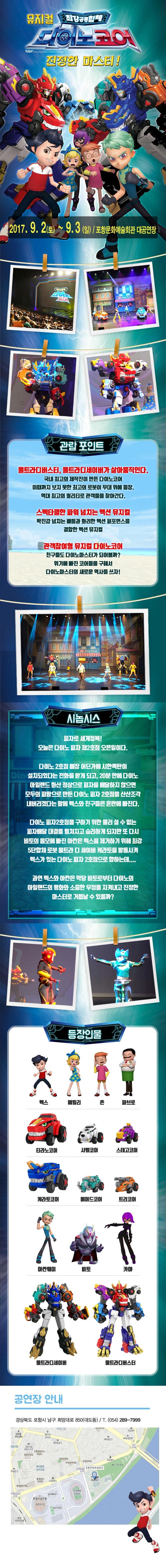 뮤지컬 최강공룡합체 다이노코어 진정한 마스터! 2017.9.2(토)~9.3(일) 포항문화예술회관 대공연장 관람 포인트 울트라디버스터,울트라디세이버가 살아움직인다. 국내 최고의 제작진이 만든 다이노코어 이때까지 보지 못한 최고의 로봇이 무대 위에 등장. 역대 최고의 퀄리티로 관객들을 찾아간다. 스펙타클한 파워 넘치는 액션 뮤지컬 박진감 넘치는 배틀과 화려한 액션 퍼포먼스를 결합한 액션 뮤지컬 관객참여형 뮤지컬 다이노코어 친구들도 다이노마스터가 되어볼까? 위기에 빠진 코어들을 구해서 다이노마스터의 새로운 역사를 쓰자! 시놉시스 피자로 세계정복! 오늘은 다이노 피자 제2호잠 오픈일이다. 다이노2호점 매장 어딘가에 시한폭탄이 설치되었다는 전화를 받게 되고,20분 안에 다이노 아일랜드 화산 정상으로 피자를배달하지 않으면 모두의 피땀으로 만든 다이노 피자 2호점을 산산조각 내버리겠다는 말에 렉스와 친구들은 혼란에 빠진다. 다이노 피자2호잠을 구하기 위한 물러설 수 없는 피자배달 대결을 펼쳐지고 승리하게 되지만 또 다시 비토의 음모에 빠진 아칸은 렉스를 제거하기 위해 최강 5단합체 로봇 울트라 디 세이버 캐라토를 발동시켜 렉스가 있는 다이노 피자 2호점으로 향하는데.... 과역 렉스와 아칸은 악당 비토로부터 다이노의 아일랜드의 평화와 소중한 우정을 지켜내고 진정한 마스터로 거듭날 수 있을까? 등장인물 렉스 에밀리 존 파브로 티라노코어 샤벨코어 스테고코어 케라토코어 페머드코어 틀코머 아칸웨이 비토 카야 울트라디세이버 울트라디버스터 공연장 안내 경상북도 포항시 남구 희망대로 850(대도동) / T 054-289-7999