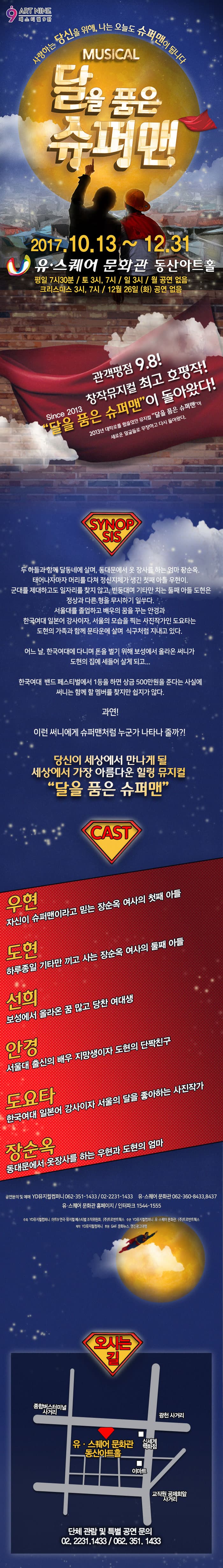 9 ART NINE 페스티벌 9탄 사랑하는 당신을 위해, 나는 오늘도 슈퍼맨이 됩니다 MUSICAL 달을 품은 슈퍼맨 2017.10.13 ~ 12.31 유.스퀘어 문화관 동산아트홀 평일 7시 30분 / 토 3시, 7시 / 일 3시 / 월 공연 없음 크리스마스 3시, 7시 / 12월 26일(화) 공연 없음 관객평점 9.8! 창작뮤지컬 최고 호평작! Since 2013 달을 품은 슈퍼맨이 돌아왔다! 2013년 대학로를 휩쓸었던 뮤지컬 달을 품은 슈퍼맨이 새로운 얼굴들로 무장하고 다시 돌아왔다. SYNOPSIS 두 아들과 함께 달동네에 살며, 동대문에서 옷 장사를 하는 엄마 장순옥. 태어나자마자 머리를 다쳐 정신지체가 생긴 첫째 아들 우현이. 군대를 제대하고도 일자를 찾지 않고, 빈둥대며 기타만 치는 둘째 아들 도현은 정상과 다른 형을 무시하기 일쑤다. 서울대를 졸업하고 배우의 꿈을 꾸는 안경과 한국여대 일본어 강사이자, 서울의 모습을 찍는 사진작가인 도요타는 도현이 가족과 함께 문타운에 살며 식구처럼 지내고 있다. 어느 날, 한국여대에 다니며 돈을 벌기 위해 보성에 올라온 써니가 도현의 집에 세들어 살게 되고.... 한국여대 밴드 페스티벌에서 1등을 하면 상금 500만원을 준다는 사실에 써니는 함께 할 멤버를 찾지만 쉽지가 않다. 과연! 이런 써니에게 슈퍼맨처럼 누군가 나타나 줄가?! 당신이 세상에서 만나게 될 세상에서 가장 아름다운 힐링 뮤지컬 달을 품은 슈퍼맨 CAST 우현 자신이 슈퍼맨이라고 믿는 장순옥 여사의 첫째 아들 도현 하루종일 기타만 끼고 사는 장순옥 여사의 둘째 아들 선희 보성에서 올라온 꿈 많고 당찬 여대생 안경 서울대 출신의 배우 지망생이자 도현의 단짝친구 도요타 한국여대 일본어 강사이자 서울의 달을 좋아하는 사진작가 장순옥 동대문에서 옷장사를 하는 우현과 도현의 엄마 공연문의 및 예매 YD뮤지컬컴퍼니 062-351-1433  / 02-2331-1433 유.스퀘어 문화관 062-360-8433, 8437 유.스퀘어 문화관 홈페이지 / 인터파크 1544-1555 주최 YD뮤지컬컴퍼니, 아트9 연극.뮤지컬 페스티벌 조직위원회, (주)트로반트웍스 주관 YD뮤지컬컴퍼니, 유.스퀘어 문화관, (주)트로반트웍스 제작 YD뮤지컬컴퍼니 후원 GAF, 문화뉴스, 명진광고대행 오시는 길 안내 단체 관람 및 특별 공연 문의 02-2231-1433 / 062-351-1433