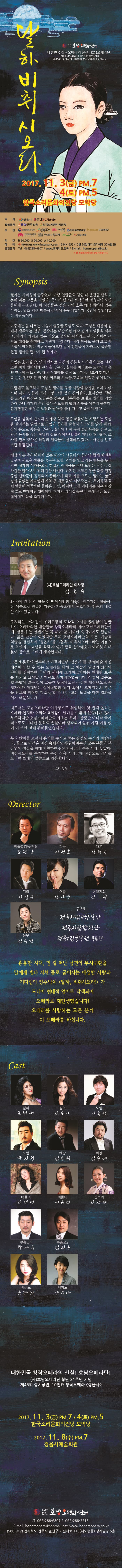 달하비취시오리 사단법인 호남오페라단 대한민국 창작오페라의 산실! 호남오페라단! (사)호남오페라단 창단 31주년 기념 제45회 정기공연, 10번째 창작오페라(정읍사) 2017.11.3(금) PM 7 4(토) PM 5 한국소리문화의전당 모악당 주최 정읍시 사단법인 호남오페라단 특별후원 JTV전주방송 한국소리문화의전당 후원 문화체육관광부 전라북도 한마당전주 전라북도교육청 대상문화재단 한국메세나협회 주식회사 참프레 자연머금 뷔페 티켓 R석 50,000 / S석 20,000 / A석 10,000 예매 인터파크 www.interpark.com 1544-1555(10월 20일까지 조가얘매 30%할인) 공연문의 Tel 063-288-6807 / www.오페라단.한국 / E-mail hanamopera@co.kr 본 공연은 8세이상 관람가능합니다. Synopsis 월아는 사비성의 공주였다. 나당 연합군의 침입 때 윤간을 당하고 눈이 머는 고통을 겪었다. 죽으려 했으나 퇴각하던 정읍지역 사병들에게 구조된다. 이 사병들은 정읍 지역 호족 해장 휘하에 있는 사람들 당초 익산 미륵사 공사에 동원되었다가 국난에 투입되었던 사람들이다. 이중에는 돌 다루는 기술이 출중한 도림도 있다. 도림은 해장의 집에서 생활하는 청년. 평상시는 머슴처럼 해장 집안의 일들을 해주며, 자기가 가지고 있는 기술로 불사에 나서기도 한다. 사비성 근처도 해장을 수행하고 지원차 나갔었다. 정작 싸움도 못해 보고 사비성이 함락되는 바람에 돌아오던 길에 전란중에 가까스로 목숨만 건진 월아를 만나게 된 것이다. 도림은 호기심 반. 연민 반으로 자신의 신분을 드러내지 않는 신비스런 여자 월아에게 관심을 갖는다. 월아를 바라보는 도림의 마음엔 연정에 싹트지만, 해장은 월아를 성적 노리개로 삼으려 한다. 비록 눈은 멀었지만 빼어난 미모와 기품을 호족도 인정한 셈이었다. 그럼에도 불구하고 도림은 월아를 향한 사랑의 감정을 버리지 않으며 지내고, 월아 역시 그런 그를 점차 신뢰한다. 호시탐탐 월아를 노리던 해장은 도림곤을 전주로 심부름을 보내고 월아를 겁타하려 하나 위기의 순간 돌아온 도림의 방해로 뜻을 이루지 못한다. 분기탱천한 해장은 도림과 월아를 광에 가두고 죽이려 한다. 도림은 남몰래 홀모하던 해장 처의 몸종 보들이는 사랑하는 도림을 살리려는 일념으로 도림과 월아를 탈출시키고 이를 알게 된 해장의 분노로 죽음을 맞는다. 월아와 함께 구상일생 목숨을 건진 도림은 농사를 짓는 형님의 집을 찾아가나 홀어머니와 형, 형수, 조카를 먼저 찾아온 해장의 세력들이 살해하고 갔다는 사실을 알고 비탄에 잠긴다. 해장의 손길이 미치지 않는 내장의 산골에서 월아와 함께 화전을 일구며 새로운 생활을 꿈꾸는 도림. 과거를 잊고 작은 행복을 누리지만 생계의 어려움으로 현실의 어려움을 겪던 도림은 전주로 장사길을 알아보기 위해 길을 나선다. 하지만 도림은 당군 축출 전쟁중인 신라군에 징집되어 끌려가게 되고 이를 모르는 월아는 굶주림과 끝없는 기다림에 지쳐 선 채로 돌이 되어죽는다. 우여곡절 끝에 탈출에 성공하여 돌아온 도림, 하지만 그를 기다리는 것은 차갑게 돌로 변해버린 월아이다. 창자가 끊어질 듯한 비탄에 잠긴 도림. 월아에게 눈을 조각해준다. Invitation (사)호남오페라단 이사장 김동수 1300여 년 전 이 땅을 산 백제여인의 애끓는 망부가는 정읍사란 이름으로 민족의 가슴과 가슴속에서 애오라지 전승의 내력을 이어왔습니다. 주지하는 바와 같이 우리고장의 토착적 소재를 끊임없이 발굴하여 오페라화한 대한민국 창작오페라의 메카 호남오페라단에게 정읍사는 언젠가는 꼭 해야 할 커다란 숙제이기도 했습니다. 많은 난관이 있었지만 우리 호남오페라단의 모든 예술적 역량을 결지하여 정읍사를 달하, 비취시오라!라는 이름으로 초연의 고고성을 울릴 수 있게 됨을 음악애호가 여러분과 더불어 참으로 기쁘게 생각합니다. 그동안 문학의 범주에만 머물러있던 정읍사를 총체예술의 집대성이라 할 수 있는 오페라를 통해 그 예술적 완성의 넓이와 깊이를 가지고 그야말로 피땀으로 제작하였습니다. 이렇게 말씀드릴 수 밖에 없는 것이 그동안 누적돼오던 극심한 재정난으로 존립자체가 위협받는 절체절명의 위기 속에서 오페라단의 명운을 담보할 비장한 각오로 할 수 있는 모든 노력을 다한 결과물이기 때문입니다. 저로서는 호남오페라단 이사장으로 취임하여 첫 번째 올리는 오페라 인지라 소회와 책임감이 남다르 수밖에 없습니다. 많이 부족하지만 호남오페라단의 좌초는 우리고장뿐만 아니라 국가적으로도 커다란 문화의 손실이라 생각되어 앞뒤 가릴 여유 없이 이 벅찬 일에 뛰어들었습니다. 부디 많이들 오셔서 용기를 주시고 좋은 질정도 주시기 바랍니다. 끝으로 얼운 여건 속에서도 후원하여주신 많은 분들과 본 공연의 성공을 위해 지원하여주신 지사님과 전주 시장님, 달하, 비취시오라를 주최하여 주신 정읍 시장님께 진심으로 감사를 드리며 초대의 말씀으로 가름합니다. 2017.9 Director 예술총감독 단장 조장남 작곡 지성호 대본 김정수 지휘 이일구 연출 김지영 합창지ㅟ 김철 안무 김수현 협연 전주시립교향악단 전주시립합창단 전북도립국악원 무용단 흉흉한 시대, 먼 길 떠난 남편의 무사귀환을 달에게 빌다 지쳐 돌로 굳어지는 애절한 사랑과 기다림의 정수박이 달하, 비취시오라!가 드디어 현대적 언어로 각색되어 오페라로 재탄생했습니다! 오페라를 사랑하는 모든 분께 이 오페라를 바칩니다. Cast 월아 조현애 월아 신승아 도림 이동명 도림 박진철 해장 김동식 해장 김승태 버들이 신선영 버들이 이은정 판소리 신정혜 보흥군1 박세훈 부흥군2 김진우 피아노 윤가희 피아노 양수아 대한민국 창작오페라의 산실! 호남오페라단! (사)호남오페라단 창단 31주년 기념 제45회 정기공연, 10번째 창작오페라 정읍사 2017.11.3(금 PM 7 / 4(토) PM 5 한국소리문화의전당 모악당 2017.11.8(수) PM 7 정읍사예술회관 사단법인 호남오페라단 T 063-288-6807 F 063-288-2215 E-mail honamopera@hanmail.net www.honamopera.co.kr 560-912 전라북도 전주시 완산구 기린대로 175(서노송동) 성지빌딩 5층