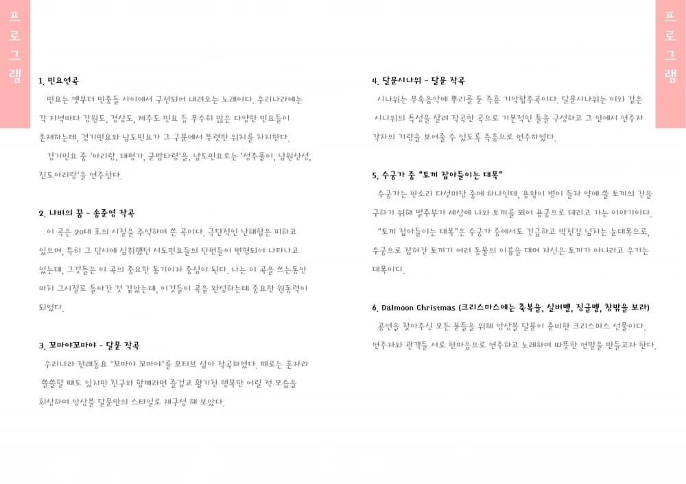 프로그램 1 민요연곡 민요는 옛부터 민중들 사이에서 구전되어 내려오는 노래이다. 우리나라에는 각 지역마다 강원도 경상도 제주도 민요 등 무수히 많은 다양한 민요들이 존재하는데 경기민요와 남도민요가 그 구분에서 뚜렷한 위치를 차진한다. 경기민요 중 아리랑 태평가 군밤타령을 남도민요로는 성주풀이 남원산성 진도아리랑을 연주한다. 2. 나비의 꿈 이 곡은 20대 초의 시절을 추억하며 쓴 곡이다. 극단적인 난해함은 피하고 있으며 특히 그 당시에 심취했던 서도민요들의 단편들이 변형되어 나타나고 있는데 그것들은 이 곡의 중요한 동기이자 중심이 된다. 나는 이곡을 쓰는동안 마치 그시절로 돌아간 것 같았는데 이것들이 곡을 완성하는데 중요한 원동력이 되었다. 3. 꼬마야꼬마야 달문 작곡 우리나라 전래동요 꼬마야꼬마야를 모티브 삼아 작곡하였다. 때로는 혼자라 쓸쓸할 때도 있지만 친구와 함께라면 즐겁고 활기찬 행복한 어릴 적 모습을 회상하며 앙상블 달문만의 스타일로 재구성 해 보았다. 4. 달문시나위 달문 작곡 시나위는 무속음악에 뿌리를 둔 즉흥 기악합주곡이다. 달문시나위는 이와 같은 시나위의 특성을 살려 작곡한 것으로 기본적인 틀을 구성하고 그 안에서 연주자 각자의 기량을 보여줄 수 있도록 즉흥으로 연주하였다. 5. 수궁가 중 토끼 잡아들이는 대목 수궁가는 판소리 다섯마당 중에 하나인데 용왕이 병이 들자 약에 쓸 토끼의 간을 구하기 위해 별주부가 세상에 나와 토끼를 꾀어 용궁으로 데리고 가는 이야기이다. 토끼 잡아들이는 대목은 수궁가 중에서도 긴급하고 박진감 넘치는 눈대목으로 수궁으로 잡혀간 토끼가 여러 동물의 이름을 대며 자신은 토끼가 아니라고 우기는 대목이다. 6. Dalmoon Christmas (크리스마스에는 축복을 셀버벨 징글벨 창밖을 보라) 공연을 찾아주신 모든 분들을 위해 앙상블 달문이 준비한 크리스마스 선물이다. 연주자와 관객들 서로 한마음으로 연주하고 노래하며 따뜻한 연말을 만들고자한다.