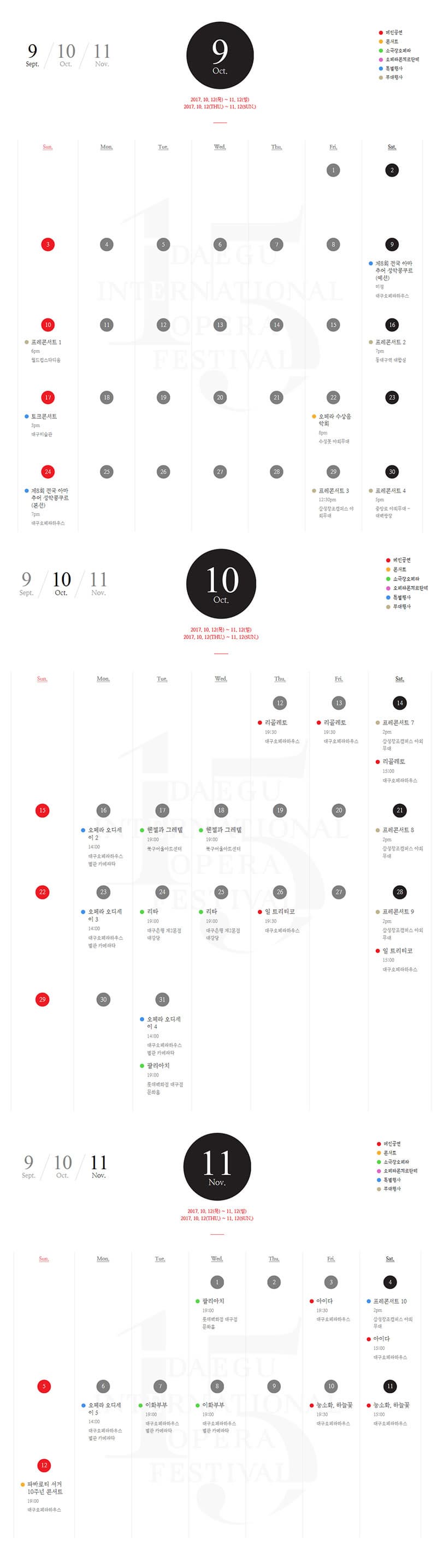 9월 공연일정 9월 9일 토요일 특별행사 제8회 전국 아마추어 성악콩쿠르(예선) 미정 대구오페라하우스 9월 10일 일요일 부대행사 프레콘서트 1 오후 6시  월드컵스타디움 9월 16일 토요일 부대행사 프레콘서트2 오후 7시 동대구역 대합실 9월 17일 일요일 특별행사 토크콘서트 오후 3시 대구미술관 9월 22일 금요일 콘서트 오페라 수상음악회 오후 8시 수성못 야외무대 9월 24일 일요일 특별행사 제8회 전국 아마추어 성악콩쿠르(본선) 오후 7시 대구오페라하우스 9월 29일 금요일 부대행사 프레콘서트 3 오후 12시 30분 삼성창조캠퍼스 야외무대 9월 30일 토요일 부대행사 프레콘서트 4 오후5시 중앙로 야외무대-대백광장 10월 공연일정 10월 12일 목요일 메인공연 리골레토 오후 7시 30분 대구 오페라하우스 10월 13일 금요일 메인공연 리골레토 오후 7시 30분 대구 오페라하우스 10월 14일 토요일 부대행사 프레콘서트 7 오후 2시 삼성창조캠퍼스 야외무대 메인공연 리골레토 오후 3시 대구 오페라하우스 10월 16일 월요일 특별행사 오페라 오디세이 2 오후 2시 대구오페라하우스 별관 카메라타 10월 17일 화요일 소극장 오페라 헨젤과 그레텔 오후 7시 북구어울아트센터 10월 18일 수요일 소극장 오페라 헨젤과 그레텔 오후 7시 북구어울아트센터 10월 21일 토요일 부대행사 프레콘서트 8 오후 2시 삼성창조캠퍼스 야외무대 10월 23일 월요일 특별행사 오페라 오디세이 3 오후 2시 대구오페라하우스 별관 카메라타 10월 24일 화요일 소극장오페라 리타 오후 7시 대구은행 제2본점 대강당 10월 25일 수요일 소극장오페라 리타 오후 7시 대구은행 제2본점 대강당 10월 26일 목요일 메인공연 일 트리티코 오후 7시 30분 대구오페라하우스 10월 28일 토요일 부대행사 프레콘서트 9 오후 2시 삼성창조캠퍼스 야외무대 메인공연 일 트리티코 오후 3시 대구오페라하우스 10월 31일 화요일 특별행사 오페라 오디세이 4 오후 2시 대구오페라하우스 별관 카메라타 소극장오페라 팔라아치 오후 7시 롯데백화점 대구점 문화홀 11월 1일 수요일 소극장오페라 팔라이치 오후 7시 롯데백화점 대구점 문화홀 11월 3일 금요일 메인공연 아이다 오후 7시 30분 대구오페라하우스 11월 4일 토요일 특별행사 프레콘서트 10 오후 2시 삼성창조캠퍼스 야외무대 메인공연 아이다 오후 3시 대구오페라하우스 11월 6일 월요일 특별행사 오페라 오디세이 5 오후 2시 대구오페라 하우스 별관 카메라타 11월 7일 화요일 소극장오페라 이화부부 오후 7시 대구오페라하우스 별관 카메라타 11월 8일 수요일 소극장오페라 이화부부 오후 7시 대구오페라하우스 별관 카메라타 11월 10일 금요일 메인공연 능소화, 하늘꽃 오후 7시 30분 대구오페라하우스 11월 11일 토요일 메인공연 능소화, 하늘꽃 오후 7시 30분 대구오페라하우스 11월 12일 일요일 콘서트 파바로티 서거 10주년 콘서트 오후 7시 대구오페라하우스