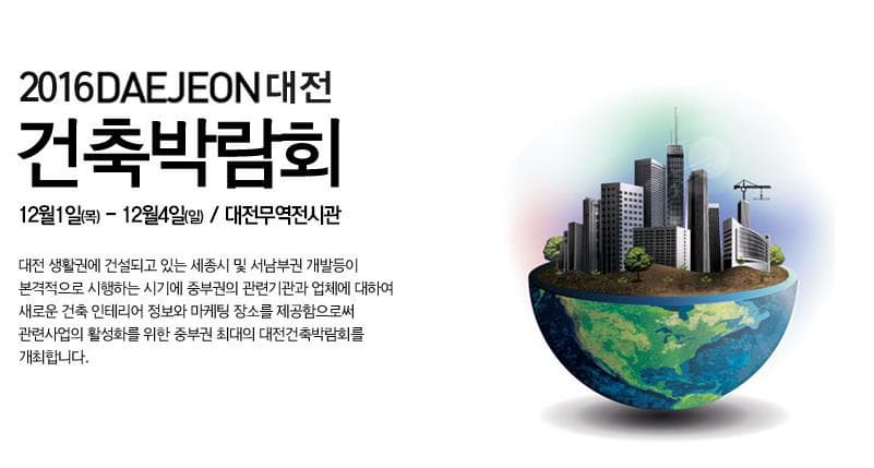 2016 DAEJEON 대전 건축박람회 12월1일(목)~12월 4일(일) 대전무역전시관 대전 생활권에 건설되고 있는 세종시 및 서남부권 개발등이 본격적으로 시행하는 시기에 중부권의 관련기관과 업체에 대하여 새로운 건축 인테리어 정보와 마케팅 장소를 제공함으로써 관련사업의 활성화를 위한 중부권 최대의 대전건축박람회를 개최합니다.