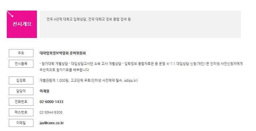전시개요 전국 4년제 대학교 입학상담 전국 대학교 정보 종합 검색 등 주최 대학입학정보박람회 준비위원회 전시품목 참가대학 개별상담 대입상담교사단 소속 교사 개별상담 입학정보 종합저료관 등 운영 1:1 대입상담 신청(개인)은 인터넷 사전신청자에게 우선적으로 참가기회를 배부합니다. 입장료 개별관람객 1000원 고교단체 무료(인터넷 사전예약 필수 adiga.kr) 담당자 이재원 전화번호 02-6000-1433 팩스번호 02-6944-8306 이메일 jay@coex.co.kr