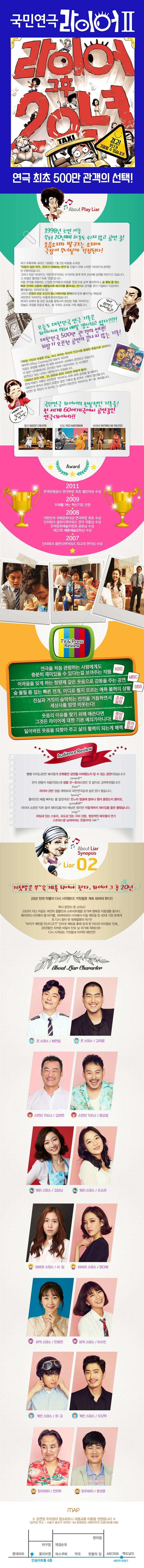 국민연극 라이어 II 라이어 그후 20년 경고! 웃다가 기절할 수 있습니다! 연극 최초 500만 관객의 선택! About Play Liar 1998년 초연 이후 무려 20년째 하루도 쉬지 않고 공연 중! 웃음소리와 발구르는 소리에 극장이 무너질까 걱정된다! 비가 주륵주륵 내리던 1998년 1월 2일 바탕골 소극장. 어렵지 않은 연극, 모두가 이해하는 연극을 만들기 위해 시작한 라이어의 관객은 단 2명이었습니다. 그러나 지금 라이어는 국민연극이라는 수식어와 함께 무려 20년째 공연을 이어가고 있습니다. 그 비결은 뭘까요? 바로 웃음입니다. 처음 연극을 관람하는 긴장한 관객들의 마음을 웃음으로 슬쩍 열어주더니 숨 돌릴 틈 없는 빠른 전개와 상황에 내몰릴수록 에너지를 뿜어내는 연기로 관객을 웃다 기절하기 직전까지 몰아붙이는 라이어의 힘! 그리고 웃음의 모든 조건이 톱니 바퀴처럼 완벽하게 맞춰 돌아가는 짜임새! 국민연극 라이어는 이렇게 완성되었습니다. 희극이 갖춰야 할 모든 요소를 충족시켜 완성된 작품 라이어는 오늘도 극장을 웃음과 폭소, 발 구르는 소리로 가득 채웁니다. 역시! 국민연극 라이어답군! 오늘도 대한민국 연극 기록은 라이어에 의해 매일 갱신되고 있다?!?! 대한민국 500만 관객의 선택! 최장기 오픈런 공연의 끝나지 않은 기록! 기막힌 거짓과 어설픈 진실, 속고 속이는 우리의 인간사를 통렬한 웃음으로 선사하는 레이쿠니의 대표작, 라이어. 지금도 유럽을 비롯한 전 세계 60여개, 나라에서 공연되고 있습니다. 이 많은 나라중에서도 2016년 현재 19년이라는 긴 시간동안 공연되고 있는 나라는 대한민국이 유일합니다. 1998년 초연 이후, 35,000회 공연! 500만 관람객 돌파! 존재 자체가 기록인 국민연극 라이어는 하루 하루 공연을 할 때마다 대한민국 연극사 최장기 오픈런 공연 기록과 총 관객수 기록이 갱신됩니다. 5천만 온 국민이 다 보시는 그 날까지 국민연극 라이어는 쭈~욱 계속됩니다. 예매하고 싶으신거 다 알아요~ 국민연극 라이어의 전설적인 기록들! 전 세계 60여개국에서 공연중인 연극 라이어! 영국 DUEENS THEATRE 인도 FICCI AUDUTORIUM 하와이 HISTORIC LAO THEATER Award 2011 한국관광공사 연극부문 최초 챌린저상 수상 2009 미래를 여는 혁신기업 선정 2008 대한민국 국화문화대상 연극부문 최초 수상 인터파크 골든티켓어워즈 연극 작품상 수상 한국문화예술위원회 공로상 수상 제22회 예총예술문화상 수상 2007 인터파크 골든티켓어워즈 최고의 연극상 수상 TV 앤 Press Review 연극을 처음 관람하는 사람에게도 충분히 재미있을 수 있다는 걸 보여주는 작품 KBS 어려움을 잊게 하는 청량제 같은 웃음으로 감동을 주는 공연 MBC 숨 돌릴 틈 없는 빠른전개, 어디로 튈지 모르는 예측 불허의 상황 SBS 진실과 거짓이 숨막히는 반전을 거듭하면서 세상사를 맘껏 비웃는다! 조선일보 웃음의 이유를 찾기 위해 애쓴다면 그것은 라이어에 대한 기본 예의가아니다! 중앙일보 잃어버린 웃음을 되찾아 주고 삶의 활력이 되는게 매력 동아일보 Audience Review 빵빵 터지는공연! 왜이렇게 오랫동안 공연을 이어왔는지 알 수 있는 공연이었습니다! namam8** 연극 관람이 처음이었는데 정말 굿~초이스였던 것 같아요. 강력추천합니다! jihyea** 라이어 1탄, 2탄, 3탄 모두 다 재미있었어요! 정말 대학로의 국민연극답게 실컷 웃다 왔씁니다 byoung** 흥미진진 배꼽 빠지는 줄 알았어요! 웃느라 얼굴에 얼마나 열이 올랐는지 몰라요. guswjd6411** 라이어 소문은 익히 들어 재미있을거라 예상은 했지만 이렇게까지 재미있을 줄은 몰랐습니다. jungju** 짜임새 있는 스토리, 속도감 있는 극의 진행 열정적인 배우들의 연기 스트레스를 날려버리는 웃음까지! falin**  About Liar Synopsis Liar 02 거짓말은 쭈~욱 계속되어야 한다. 라어이 그 후 20년 20년 전의 악몽이 다시 시작된다! 거짓말은 계속 되어야 한다!! 택시 운전사 존 스미스! 20년이 지난 지금도 여전히 윔블던과 스트리트햄을 오가며 행복한 이중생활 중이다. 메리와의 사이에서 딸 비키를, 바바라와의 사이에서 아들 케빈을 둔 40대 가장 존에게 또 다시 찾아온 정체절명의 위기!! 비키가 케빈을 만난다고?! 인터넷 채팅을 통해 알게 된 자신의 아이들로 인해 20년동안 지켜온 비밀이 탄로 날 위기에 처하는데... 다시 시작되는 거짓말과 마지막 대반전!! About Liar Character 존 스미스 / 배현일 존 스미스 / 김희윤 스탠리 가드너 / 김태현 스탠리 가드너 / 윤상철 메리 스미스 / 김달님 메리 스미스 / 손소라 바바라 스미스 / 서일 바바라 스미스 / 정다혜 비키 스미스 / 민혜연 비키 스미스 / 이수민 케빈 스미스 / 최길 케빈 스미스 / 오지혁 할아버지 / 전이두 할아버지 / 황성윤 map 공연장 주차장이 협소하오니 대중교통 이용을 권장합니다(공연장 주소 서울시 종로구 대학로 144 중원빌딩 세명대학교 민송아트홀 6층)