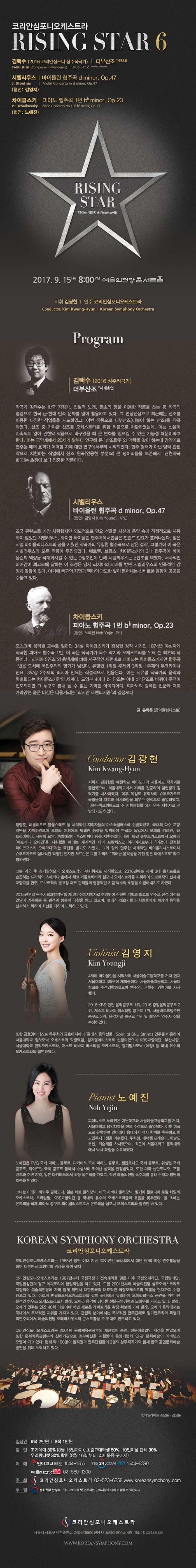 코리안심포니오케스트라 RISING STAR 6 김택수 (2016 코리안심포니 상주작곡가) | 더부산조 *세계초연 시벨리우스 바이올린 협주곡 d minor, OP. 47 (협연 : 김영지) 차이콥스키 피아노 협주곡 1번 b minor, OP. 23(협연 : 노예진) 2017. 9 .15. 금 오후 8시 예술의전당 콘서트홀 지휘 김광현 연주 코리안심포니오케스트라 프로그램 김택수 92016 상주작곡가) 더부산조 *세계초연 작곡가 김택수는 한국 자장자, 찹쌀떡 노래, 판소리 등을 이용한 작품을 쓰는 등 작곡의 영감으로 한국 근.현대 민속문화를 많이 활용하고 있다. 그 연장선상으로 최근에는 산조를 이용한 다양한 작업들을 시도하였고, 이번 작품으로 더부산조(더불어 하는 산조0를 작곡 하였다.  산조 중 가야금 산조를 오케스트라를 윟나 작품으로 치환하였는데, 이는 선율이 지속되지 않아 관현악 작품으로 바꾸었을 때 큰 변화를 일으킬 수 있는 가능성 때문이라고 한다. 이는 국악계에서 20세기 말부터 연구해 온 산조합주 와 맥락을 같이 하는데 양악기로 연주될 때의 효과가 어떠할 지에 대한 연구에서부터 시작되었다. 협주 형태가 아닌 양악 관현악으로 치환하는 작업에서 산조 원곡(인용한 부분)의 큰 덩어리들을 보존해서 관현악곡화 라는 초점에 보다 집중한 작품이다.