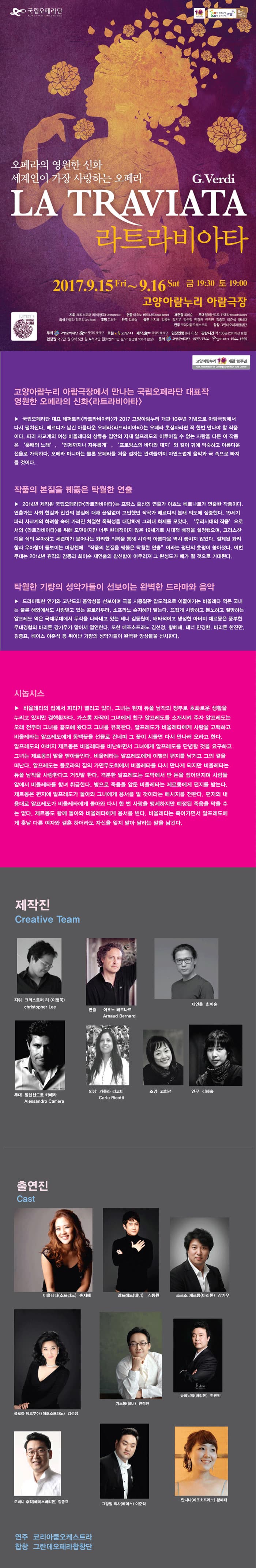 국립오페라단 오페라단의 영원한 신화 세계인의 가장 사랑하는 오페라 G.Verdi LA TRAVIATA 라트라비아타 2017.9.15 Fri ~ 9.16 Sat 금 19:30 토 19:00 고양아람누리 아람극장 지휘 크리스토퍼 리(이병욱) 연출 아흐노 베르나르 재연출 최이순 무대 알레산드로 카메라 의상 카를라 리코티 조명 고희선 안무 김혜숙 출연 손지혜 김동원 강기우 김선정 민경환 한진만 김종표 이준석 황혜재 연주 코리아쿱오케스트라 합창 그란데오페라합창단 주최 고양문화재단 국립오페라단 후원 고양시 제작 국립오페라단 입장연령 8세 이상 관람시간 약 150분(인터미션 포함) 입장권 R석 7만원 S석 5만원 A석 4만원(학생석 1만원/ 각 등급별 100석 한정) 문의 고양문화재단 1577-7766 인터파크 1544-1555 고양아람누리 개관 10주년 고양아람누리 아람극장에서 만나는 국립오페라단 대표작 영원한 오페라의 신화 라트라비아타 국립오페라단 대표 레페토리 라트라비아타가 2017 고양아람누리 개관 10주년 기념으로 아람극장에서 다시 펼쳐진다. 베르디가 남긴 아름다운 오페라 라트라비아타는 오페라 초심자라면 꼭 한번 만나야 할 작품이다. 파리 사교계의 여성 비올레타와 상류층 집안의 자제 알프레도의 이루어질 수 없는 사랑을 다룬 이 작품은 축배의 노래, 언제까지나 자유롭게, 프로방스의 바다와 대지 와 같이 귀에 익숙하고 아름다운 선율로 가득하다. 오페라 마니아는 물론 오페라를 처음 접하는 관객들까지 자연스럽게 음악과 극 속으로 빠져들 것이다. 작품의 본질을 꿰뚫은 탁월한 연출 2014년 제작된 국립오페라단 라트라비아타는 프랑스 출신의 연출가 아흐노 베르나르가 연출한 작품이다. 연출가는 사회 현실과 인간의 본질에 대해 끊임없이 고민했던 작곡가 베르디의 본래 의도에 집중했다. 19세기 파리 사교계의 화려함 속에 가려진 처절한 폭령성을 대담하게 그려내 화제를 모았다. 우리시대의 작품 으로서의 라트라비아타를 위해 모던하지만 너무 현대적이지 않은 19세기로 시대적 배경을 설정했으며, 크리스찬 디올 식의 우아하고 세련미가 묻어나는 화려한 의복을 통해 시각적 아름다움 역시 놓치지 않았다. 절제된 화려함과 우아함이 돋보이는 미장센에 작품의 본질을 꿰뚫은 탁월한 연출 이라는 평단의 호평이 쏟아졌다. 이번무대는 2014년 원작의 감동과 최이순 재연출이 참신함이 어우러져 그 완성도가 배가 될 것으로 기대된다. 탁월한 기량의 성악가들이 선보이는 완벽한 드라마와 음악 드라마틱한 연기와 고난도으 음악성을 선보이며 극을 시종일관 압도적으로 이끌어가는 비올레타 역은 국내는 물론 해외에서도 사랑받고 있는 콜로라투라, 소프라노 손지혜가 맡는다. 뜨겁게 사랑하고 분노하고 절망하는 알프레도 역은 국제무대에서 두각을 나타내고 있는 테너 김동원이, 배타적이고 냉정한 아버지 제르몽은 풍부한 무대경험의 바리톤 강기우가 맡아서 열연한다. 또한 메조소프라노 김선정, 황혜재, 테너 민경환, 바리톤 한진만, 김종표, 베이스 이준석 등 뛰어난 기량의 성악가들이 완벽한 앙상블을 선사한다. 시놉시스 비올레타의 집에서 파티가 열리고 있다. 그녀는 현재 듀폴 남작의 정부로 호화로운 생활을 누리고 있지만 결핵환자다. 가스통 자작이 그녀에게 친구 알프레도를 소개시켜 주자 알르레도는 오래 전부터 그녀를 흠모해 왔다고 그녀를 유혹한다. 알프레도가 비올레타에게 사랑을 고백하고 비올레타는 알프레도에게 동백꽃을 선물로 건네며 그 꽃이 시들면 다시 만나러 오라고 한다. 알프레도의 아버지 제르몽은 비올레타를 비난하면서 그녀에게 알프레도를 단념할 것을 요구하고 그녀는 제르몽의 말을 받아들인다. 비올레타는 알프레도에게 이별의 편지를 남기고 그의 곁을 더난다. 알프레도는 플로라의 집의 가면무도회에서 비올레타를 다시 만나게 되지만 비올레타는 듀폴 남작을 사랑한다고 거짓말 한다. 격분한 알프레도는 도박에서 딴 돈을 집어던지며 사람들 앞에서 비올레타를 창녀 취급한다. 병으로 죽음을 앞둔 비올레타는 제르몽에게 편지를 받는다. 제르몽은 편지에 알프레도가 돌아와 그녀에게 용서를 빌 것이라는 메시지를 전한다. 편지의 내용대로 알프레도가 비올레타에게 돌아와 다시 한 번 사랑을 맹셍하지만 예정된 죽음을 막을 수 는 없다. 제르몽도 함께 돌아와 비올레타에게 용서를 빈다. 비올레타는 죽어가면서 알프레도에게 훗날 다른 여자와 결혼 하더라도 자신을 잊지 말아 달라는 말을 남긴다. 제작진 Creative Team 지휘 크리스토러 (이병욱) christopher Lee 연출 아흐노 베르나르 Arnaud Bernard 재연출 최이순 무대 알렉산드로 카메라 Alessandro Camera 의상 카를라 리코티 Carla Ricotti 조명 고희선 안무 김혜숙 출연진 Cast 비올레타(소프라노) 손지혜 알프레도(테너) 김동원 조르조 제르몽(바리톤) 강기우 플로라 베르부아(메조소프라노) 김선정 가스통(테너) 민경환 듀폴남작(바리톤) 한진만 도비니 후작(베이스바리톤) 김종표 그랑빌 의사(베이스) 이준석 안니나(메조소프라노) 황혜재 연주 코리아쿱오케스트라 합창 그란데오페라합창단 