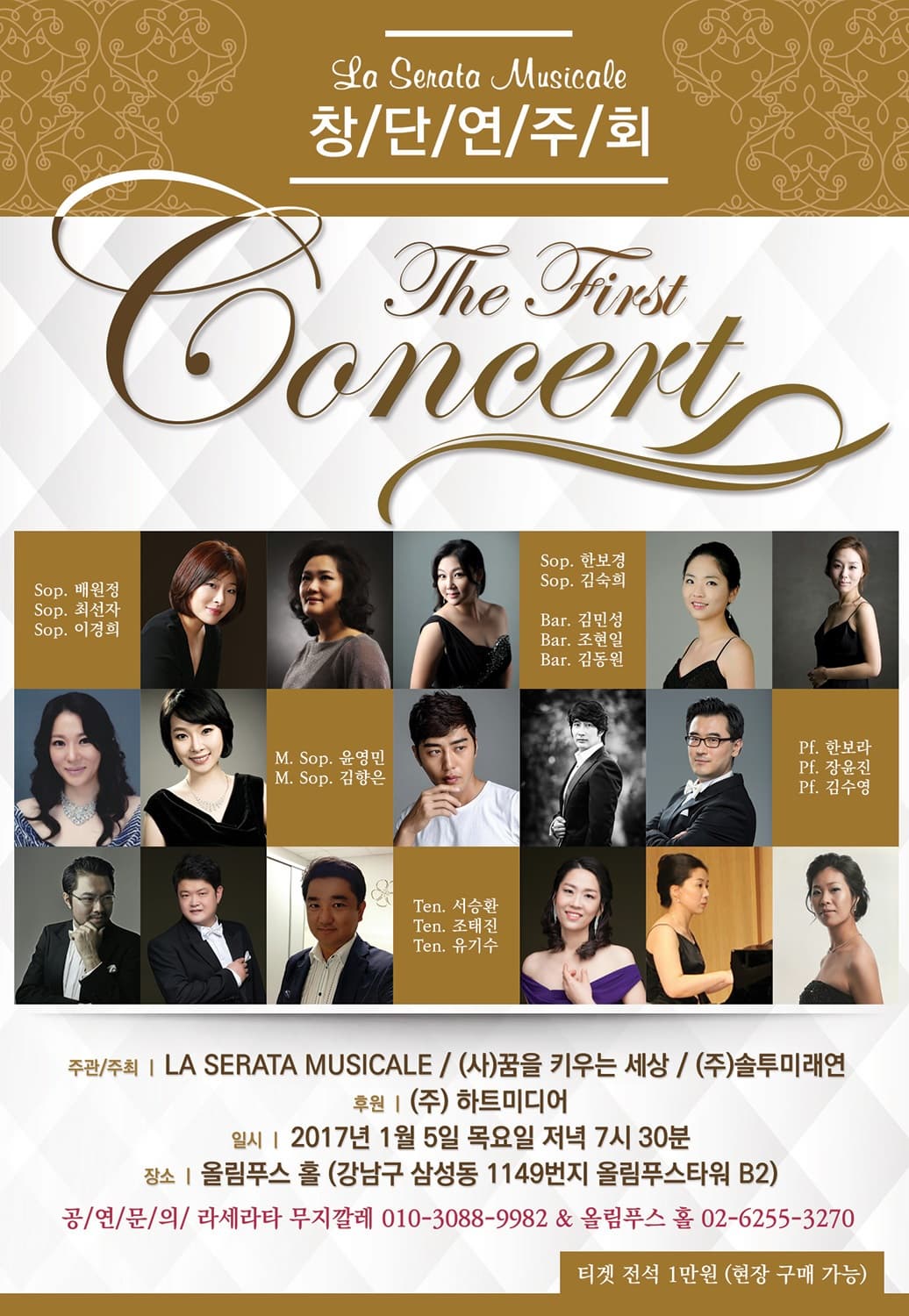 La Senata Musicale 창단연주회 The First Concert Sop. 배원정 Sop. 최선자 Sop. 이경희 Sop. 한보경 Sop. 김숙희 Bar. 김민성 Bar. 조현일 Bar. 김동원 M.Sop. 윤영민 M.Sop. 김향은 Pf. 한보라 Pf. 장윤진 Pf. 김수영 Ten. 서승환 Ten. 조태진 Ten 유기수 주관/주최 LA SERATA MUSICALE (사)꿈을 키우는 세상 (주)솔투미래연 후원 (주) 하트미디어 일시 2017년 1월 5일 목요일 저녁 7시 30분 장소 올림푸스 홀(강남구 삼성동 1149번지 올림푸스타워 B2) 공연문의 라세라타 무지까렐 010-3088-982 올림푸스 홀 02-6255-3270 티켓 전석 1만원(현장 구매 가능)