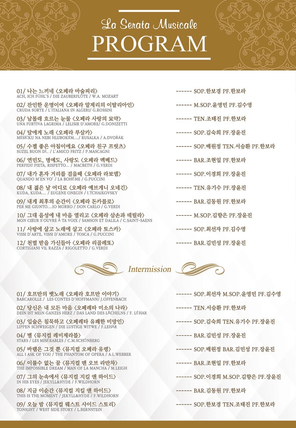 La Senata Musicale PROGRAM 01 나는 느끼네(오페라 마술피리) SOP. 한보경 PF. 한보라 02 잔인한 운명이여(오페라 알제리의 이탈리아인) M.SOP 윤영민 PF 김수영 03 남몰래 흐르는 눈물(오페라 사랑의 묘약) TEN 조태진 PF 한보라 04 달에게 노래(오페라 루살카) SOP 김숙희 PF 장윤진 05 수젤 좋은 아침이에요(오페라 친구 프릿츠) SOP 배원정 TEN 서승환 PF 한보라 06 연민도 명예도 사랑도(오페라 멕베드) BAR. 조현일 PF 한보라 07 내가 혼자 거리를 걸을때(오페라 라보엠) SOP 이경희 PF 장윤진 08 네 젊은 날 어디로 (오페라 예쁘게니 오네긴) TEN 유기수 PF 장윤진 09 내게 최후의 순간이(오페라 돈카를로) BAR 김동원 PF 한보라 10 그대 음성에 내 마음 열리고(오페라 삼손과 데릴라) M.SOP 김향은 PF 장윤진 11 사랑에 살고 노래에 살고(오페라 토스카) SOP 최선자 PF 김수영 12 천벌 받을 가신들아 (오페라 리골레또) BAR 김민성 PF 장윤진 intermission 01 호프만의 뱃노래(오페라 호프만 이야기) SOP. 최선자 M.SOP 윤영민 PF 김수영 02 당신은 내 모든 마음(오페레타 미소의 나라) TEN 서승환 PF 한보라 03 입술은 침묵하고 (오페레타 유쾌한 미망인) SOP 김숙희 TEN 유기수 PF 장윤진 04 별 (뮤지컬 레미제라블) BAR 김민성 PF 장윤진 05 바램은 그것 뿐(뮤지컬 오페라 유령) SOP 배원정 BAR 김민성 PF 장윤진 06 이룰수 없는 꿈(뮤지컬 맨 오브 라만차) BAR 조현일 PF 한보라 07 그의 눈속에서(뮤지컬 지킬 앤 하이드) SOP 이경희 M.SOP 김향은 PF 장윤진 08 지금 이순간 (뮤지컬 지킬 앤 하이드) BAR 김동원 PF 한보라 09 오늘 밤(뮤지컬 웨스트 사이드 스토리) SOP. 한보경 TEN 조태진 PF 한보라