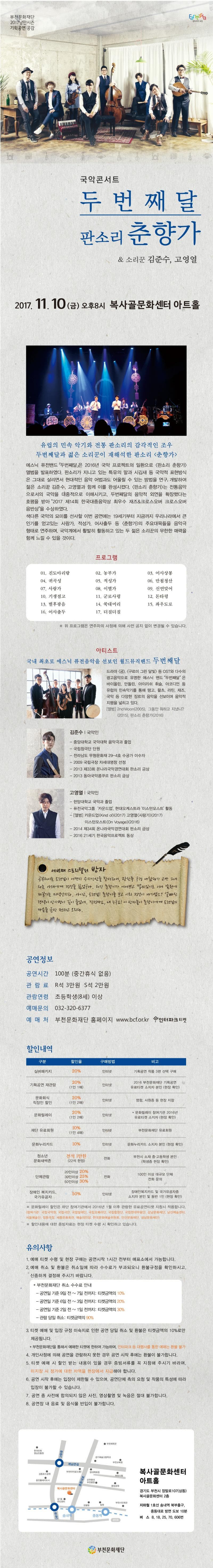 부천문화재단 2017낭만시즌 기획공연:공감 판타지아 부천 국악콘서트 두번째달 판소리 춘향가 앤 소리꾼 김준수, 고영열 2017.11.10(금) 오후 8시 복사골문화센터 아트홀 유럽의 민속 악기와 전통 판소리의 감각적인 조우 두번째달과 젊은 소리꾼이 재해석한 판소리 춘향가 에스닉 퓨전밴드 두번째달은 2016년 국악 프로젝트의 일환으로 판소리 춘향가 앨범을 발표하였다. 판소리가 지니고 있는 특유의 말과 시김새 등 국악적 표현방식은 그대로 살리면서 현대적인 음악 어법과도 어울릴 수 있는 방법을 연구, 개발하여 젊은 소리꾼 김준수, 고영열과 함께 이를 완성시켰다. 판소리 춘향가는 전통음악으로서의 국악을 대중적으로 이해시키고, 두번째달의 음악적 외연을 확장했다는 호평을 받아 2017 제14회 한국대중음악상 최우수 재즈 앤 크로스오버 크로스오버 음반상을 수상하였다. 색다른 국악의 묘미를 선사할 이번 공연에는 19세기부터 지금까지 우리나라에서 큰 인기를 얻고 있는 사랑가, 적성가, 어사출두 등 춘향가의 주요대목들을 음악극형태로 연주하며, 국악계에서 활발히 활동하고 있는 두 젊은 소리꾼의 무한한 매력을 함께 느낄 수 있을 것이다. 프로그램 01. 진도아리랑 02. 농부가 03. 어사상봉 04. 귀곡성 05. 적성가 06. 만첩청산 07. 사랑가 08. 이별가 09. 신연맞어 10. 기생점고 11.군로사령 12. 돈타령 13. 별후광음 14. 쑥대머리 15. 좌우도로 16. 어사출두 17. 더질더질 ※ 위 프로그램은 연주자의 사정에 의해 사전 공지 없이 변경 될 수 있습니다. 아티스트 국내 최초로 에스닉 퓨전음악을 선보인 월드뮤직밴드 두번째달 드라마 궁, 구르미 그린 달빛, 등 OST와 다수의 광고음악으로 유명한 에스닉 밴드 두번째달은 바이올린, 만돌린, 아이리쉬, 휘슬, 아코디언 등 유럽의 민속악기를 통해 탱고, 왈츠, 라틴, 재즈, 국악 등 다양한 장르의 음악을 선보이며 음악적 지평을 넓히고 있다. 앨범 2ndMoon(2005), 그동안 뭐하고 지냈니?(2015), 판소리 춘향가(2016) 김준수 | 국악인 - 중앙대학교 국악대학 음악극과 졸업 - 국립창극단 단원 - 전라남도 무형문화재 29-4호 수궁가 이수자 -2009 국립극장 차세대명창 선정 -2013 제33회 온나라국악경연대회 판소리 금상 - 2013 동아국악콩쿠르 판소리 금상 고영열 | 국악인 - 한양대학교 국악과 졸업 - 퓨전국악그룹 카운드업, 현대오케스트라 이스턴모스트 활동 - 앨범 카운드업 Kind of (2017), 고영열 사랑가(2017), 이스턴모스트 On Voyage 2016 - 2014 제34회 온나라국악경연대회 판소리 금상 - 2016 21세기 한국음악프로젝트 동상 세번째 스토리텔러 방자 공부허시는 도련님이 어쩐지 승지강산을 찾더라니, 광한루 구경 나왔다가 고만 그네타는 이해에게 정신을 잃었구나. 허긴 춘향이가 어여쁘고 맵씨있기로 서니 남원에 제일가는 미색인지라, 아이고, 도련님! 춘향이를 보고 이리 정신이 나가셨소? 어빠진 행색이 상사병이 깊이 들었네, 걱정마쇼, 내 누구요! 이 방자놈이 춘향이에게 도련님의 마음을 금방 전하고 오리다. 공연정보 공연시간 100분 (중간휴식 없음) 관람료 R석 3만원 S석 2만원 관람연령 초등학생(8세) 이상 예매문의 032-320-6377 예매처 부천문화재단 홈페이지 www.bcf.or.kr 인터파크 티켓 할인내역 구분 실버패키지 할인율 20% 구매방법 인터넷 비고 기획공연 작품 3편 선택 구매 구분 기획공연 재관람 할인율 20%(1인 1매) 구매방법 인터넷 비고 2016 부천문화재단 기획공연 유료티켓 소지자 본인(현장 확인) 구분 문화회식 직장인 할인 할인율 20%(1인2매) 구매방법 인터넷 비고 명함, 사원증 등 현장 지참 구분 문화릴레이 할인율 20%(1인 2매) 구매방법 인터넷 비고 * 문화릴레이 참여기관 2016년 유료티켓 소지자(현장 확인) 구분 재단 유료회원 할인율 10%(1인 4매) 구매방법 인터넷 비고 부천문화재단 유료회원 구분 문화누리카드 할인율 10% 구매방법 인터넷 비고 문화누리카드 소지자 본인(현장 확인) 구분 청소년문화새싹존 할인율 전석 1만원(22석 한정) 구매방법 전화 비고 부천시 소재 중.고등학생 본인 (학생증 현장 확인) 구분 단체관람 할인율 20인 이상 20% 30인이상 25% 50인이상 30% 구매방법 전화 비고 100인 이상 대규모 단체 전화 문의 구분 장애인 복지카드, 국가유공자 할인율 50% 구매방법 인터넷 비고 장애인복지카드 및 국가유공자증 소지자 본인 및 동반 1인(현장확인) ※ 문화릴레이 할인은 하단 참여기관에서 2016년 1월 이후 관람한 유료공연티켓 지참시 적용합니다. (참여기간 : 국립국악원, 국립극단, 국립발레단, 국립오페라단, 국립합창단, 국립현대무용단, 강남문화재단, 남산예술센터, 서울예술단, 정동극장, 서종문화회관, 예술의전당, 한국문화예술위원회, 안산문화재단, 성남문화재단) ※ 할인내용에 대한 증빙자료는 현장 티켓 수령 시 확인하고 있습니다. 유의사항 1. 예매 티켓 수령 및 현장 구매는 공연시작 1시간 전부터 매표소에서 가능합니다. 2. 예매 취소 및 환불은 취소일에 따라 수수료가 부과되오니 환불규정을 확인하시고, 신중하게 결정해 주시기 바랍니다. * 부천문화재단 취소 수수료 안내 - 공연일 기준 9일 전 ~ 7일 전까지 : 티켓금액의 10% - 공연이 기준 6일 전 ~ 3일 전까지 : 티켓금액의 20% - 공연일 기준 2일전 ~ 1일 전까지 : 티켓금액의 30% - 관람 당일 취소 : 티켓금액의 90% 3. 티켓 예매 및 입장 규정 미숙지로 인한 공연 당일 취소 및 환불은 티켓금액의 10%로만  제공됩니다. * 부천문화재단을 통해서 예매한 티켓에 한하여 가능하며, 인터파크 등 대행사를 통한 예매는 환불 불가 4. 개인사정에 의해 공연을 관람하지 못한 경우 공연 시작 후에는 환불이 불가합니다. 5. 티켓 예매 시 할인 받는 내용이 있을 경우 증빙서류를 꼭 지참해 주시기 바라며, 미지참 시 정가에 대한 차액을 현장에서 지급해야 합니다. 6. 공연 시작 후에는 입장이 제한될 수 있으며, 공연단체 측의 요청 및 작품의 특성에 따라 입장이 불가할 수 있습니다. 7. 공연 중 사전에 합의되지 않은 사진, 영상촬영 및 녹음은 절대 불가합니다. 8. 공연장 내 음료 및 음식물 반입이 불가합니다. 복사골문화센터 아트홀 경기도 부천시 장말로107(상동) 복사골문화센터 2층 지하철 1호선 송내역 북부출구, 중동대로 방면 도보 10분 버스 8, 18, 25, 70, 606번 부천문화재단