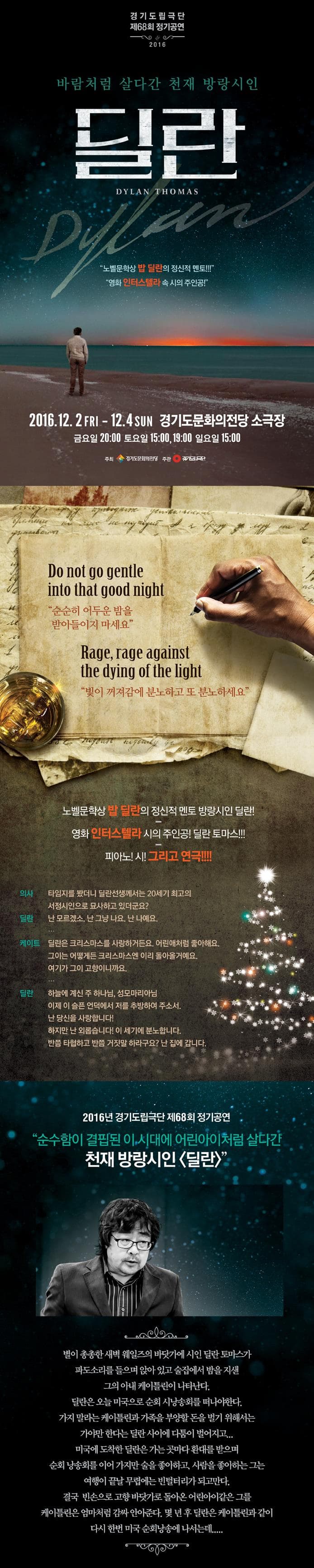 경기도립극단 제68회 정기공연 2016 바람처럼 살다간 천재 방랑시인 딜란 DYLAN THOMAS 노벨문학상 밥 딜란의 정신적 멘토!!! 영화 인터스텔라 속 시의 주인공! 2016.12.2 FRI~12.4 SUN 경기도문화의전당 소극장 금요일 20:00 토요일 15:00 19:00 일요일 15:00 주최 경기도문화의전당 주관 경기도립극단 Do not go gentle into that good night 순순히 어두운 밤을 받아들이지 마세요 Rage rage aganist the dying of the light 빛이 꺼져감에 분노하고 또 분노하세요 노벨문학상 밥 딜란의 정신적 멘토 방랑시인 딜란! 영화 인터스텔라 시의 주인공! 딜란 토마스!!! 피아노! 시! 그리고 연극!!!! 의사 타임지를 봤더니 딜란선생께서는 20세기 최고의 서정시인으로 묘사하고 있더군요? 딜란 난 모르겠소. 난 그냥 나요. 난 나에요.... 케이트 딜란은 크리스마스를 사랑하거든요. 어린애처럼 좋아해요. 그이는 어떻게든 크리스마스엔 이리 돌아올거에요. 여기가 그이 고향이니까요.... 딜란 하늘에 계신 주 하나님. 성모마리아님 이제 이슬픈 언덕에서 저를 추방하여 주소서 난 당신을 사랑합니다! 하지만 난 외롭습니다! 이 세기에 분노합니다. 반쯤 타협하고 반쯤 거짓말 하라구요? 난 집에 갑니다. 2016년 경기도립극단 제68회 정기공연 순수함이 결핍된 이 시대에 어린아이처럼 살다간 천재 방랑시인 딜란 별이 총총한 새벽 웨일즈의 바닷가에 시인 딜란 토마스가 파도소리를 들으며 앉아 있고 술집에서 밤을 지샌 그의 아내 케으틀린이 나타난다. 딜란은 오늘 미국으로 순회 시낭송회를 떠나야한다. 가지 말라는 케이틀린과 가족을 부양할 돈을 벌기 위해서는 가야만 한다는 딜란 사이에 다툼이 벌어지고... 미국에 도착한 딜란은 가는곳마다 환대를 받으며 순회 낭송화를 이어 가ㅣ만 술을 좋아하고 사람을 좋아하는 그는 여행이 끝날 무렵에는 빈털터리가 되고만다. 결국 빈손으로 고향 바닷가로 돌아온 어린아이같은 그를 케이틀린은 엄마처럼 감싸 안아준다. 몇년후 딜란은 케이틀린과 같이 다시 한번 미국 순회낭송에 나서는데.....