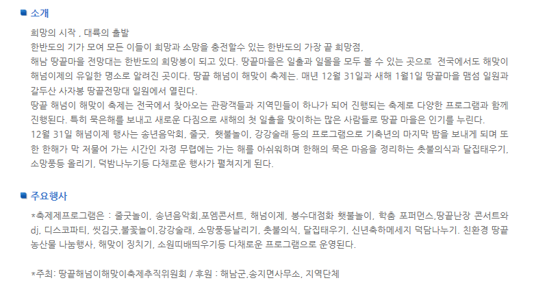 소개 희망의 시작 대륙의 출발 한반도의 기가 모여 모든 이들이 희망과 소망을 충전할 수 있는 한반도의 가장 끝 희망점. 해남 땅끝마을 전망대는 한반도의 희망봉이 되고 있다. 땅끝마을은 일출과 일몰을 모두 볼 수 있는 곳으로 전국에서도 해맞이 해넘이제의 유일한 명소로 알려진 곳이다. 땅끝 해넘이 해맞이 축제는 매년 12월 31일과 새해 1월 1일 땅끝마을 맴섬 일원과 갈두산 사자봉 땅끝전망대 일원에서 열린다. 땅끝 해넘이 해맞이 축제는 전국에서 찾아오는 관광객들과 지역민들이 하나가 되어 진행되는 축제로 다양한 프로그램과 함께 진행된다. 특히 문은해를 보내고 새로운 다짐으로 새해의 첫 일출을 맞이하는 많은 사람들로 땅끝 마을은 인기를 누린다. 12월 31일 해넘이제 행사는 송년음악회 중굿 횃불놀이 강강술래 등의 프로그램으로 기축년의 마지막 밤을 보내게 되며 또한 한해가 막 저물어 가는 시간인 자정 무렵에는 가는 해를 아쉬워하며 한해의 묵은 마음을 정리하는 촛불의식과 달집태우기 소망풍등 올리기 덕밤나누기등 다채로운 행사가 펼쳐지게 된다. 주요행사 축제제프로그램은 줄굿놀이 송년음악회 포엠콘서트 해넘이제 봉수대점화 횃불놀이 학춤 포퍼먼스 땅끝난장 콘서트와 dj 디스코파티 씻김굿 불꽃놀이 강강술래 소망풍등날리기 촛불의식 달집태우기 신년축하메세지 덕담나누기 친환경 땅끝 농산물 나눔행사 해맞이 징치기 소원띠배띄우기 등 다채로운 프로그램으로 운영된다. 주최: 땅끝해넘이해맞이축제추진위원회/후원: 해남군 송지면사무소 지역단체