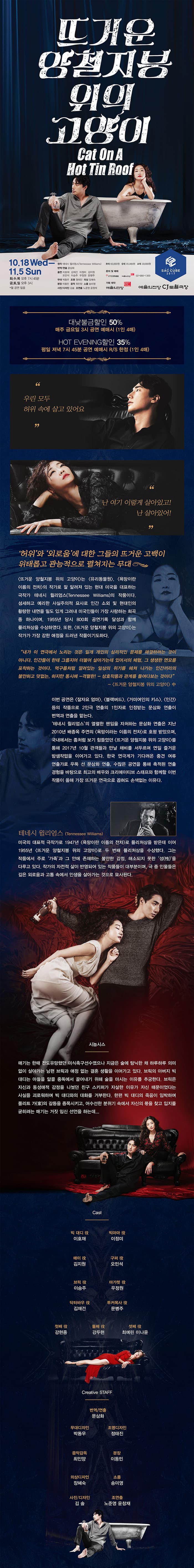 뜨거운 양철지붕 위의 고양이  Cat On A Hot tin Roof 10.18 Wed - 11.5 Sun 화,수,목 오후 7시 45분 금,토,일 오후3시 * 월 공연없음 원작 테네시 윌리엄스(Tennessee Williams) 번역/연출 문심화 출연 이호재 김재건 이정미 김지원 오민석 이승주 우정원 문병주 무대 박동우 조명 정태진 의상 장혜숙 분장 이동민 음악 최인양 소품 송미여 사진/디자인 김솔 조연출 노준영 윤창재 R석 6만원 / S석 4만5천원 / A석 3만원 문의 및 예매 인터파크 예술의전당 02-580-1300 기획제작 예술의전당 SAC CUBE 2017 예술의전당 CJ토월극장 대낮불금할인 50% 매주 금요일 3시 공연 예매시(1인 4매) HOT EVENING할인 35% 평일 저녁 7시 45분 공연 예매시 R/S 한정(1인 4매) 우린 모두 허위 속에 살고 있어요 난 여기 이렇게 살아있고! 난 살아있어! 허위와 외로움에 대한 그들의 뜨거운 고백이 위태롭고 관능적으로 펼쳐지는 무대 뜨거운 양철비중 위의 고양이는 유리동물원, 욕망이란 이름의 전차 의 작가로 잘 알려져 있는 현대 미국을 대표하는 극작가 테네시 윌리엄스(Tennessee Williams)의 작품이다. 섬세하고 예리한 사실주의적 묘사로 인간 소외 및 현대인의 황량한 내면을 밀도 있게 그려내 미국인들이 가장 사랑하는 희곡 중 하나이며, 1955년 당시 800회 공연기록 달성과 함께 퓰리퍼상을 수상하였다. 또한, 뜨거운 양철지붕 위의 고양이는 작가가 가장 강한 애정을 드러낸 작품이기도 하다. 내가 이 연극에서 노리는 것은 일개 개인의 심리적인 문제를 해결하려는 것이 아니다. 인간들이 한데 그룹지어 더불어 살아가는데 있어서으 체험, 그 생생한 면모를 포착하는 것이다. 먹구름처럼 깔려있는 일상의 위기를 헤쳐 나가는 인간끼리의 불아한 덧없는, 하지만 동시에 -격렬한- 상호작용과 관계를 들여다보는 것이다 - 뜨거운 양철지붕 위의 고양이 中 이번 공연은 잘자요 엄마, 블랙버드, 거미여인의 키스, 인간 등의 작품으로 2인극 연출의 1인자로 인정받는 문삼화 연출이 번역과 연출을 맡는다. 테네시 윌리엄스의 열렬한 팬임을 자처하는 문삼화 연출은 지난 2010년 배종옥 주연의 욕망이라는 이름의 전차로 호평 받았으며, 국내에서는 좀처럼 보기 힘들었던 뜨거운 양철지붕 위의 고양이를 통해 2017년 10월 관객들과 만날 채비를 서두르며 연일 즐거운 밤샘작업을 이어가고 있다. 한국 연극계가 기다려온 중견 여류 연출가로 우뚝 선 문삼화 연출, 수많은 공연을 통해 축적된 연출 경험을 바탕으로 최고의 배우와 크리에이티브 스태프와 함께할 이번 작품이 올해 가장 뜨거운 연극으로 꼽혀도 손색없는 이유다. 테네시 윌리엄스(Tennessee Williams) 미국의 대표적 극작가로 1947년 욕망이란 이름의 전차로 퓰리처상을 받은데 이어 1955년 뜨거운 양철지붕 위의 고양이로 두 번째 퓰리처상을 수상했다. 그는 작품에서 주로 가족과 그 안에 존재하는 불안한 감정, 해소되지 못한 성(性)을 다루고 있다. 작가의 자전적 삶이 반영되어 있는 작품들이 대부분이며, 극 중 인물들은 깊은 외로움과 고통 속에서 인생을 살아가는 것으로 묘사된다. 시놉시스 매기는 한때 전통유망했던 미식축수선수였으나 지금은 술에 탐닉한 채 하루하루 의미없이 살아가는 남편 브릭과 애정 없는 결혼 생활을 이어가고 있다. 브릭의 아버지 빅대디는 아들을 알콜 중독에서 끌어내기 위해 술을 마시는 이유를 추궁한다. 브릭은 자신과 동성애적 감정을 나눴던 친구 스키퍼가 자살한 이유가 자신 때문이었다는 사실을 괴로워하며 빅 대디와의 대화를 거부한다. 한편 빅 대디의 죽임이 임박하여 폴리트 가(家)의 갈등을 증폭시키고, 어수선한 분위기 속에서 자신의 몫을 찾고 입지를 굳히려는 매기는 거짓 임신을 선언하는데... Cast  빅 대디 역 이호재 빅마마 역 이정미 매이 역 김지원 구퍼 역 오민석 브릭 역 이승주 마가렛 역 우정원 닥터바우 역 김재건 투커목사 역 문병주 첫째 역 강현중 둘째 역 강두현 셋째 역 최예린, 이나윤 Creative STAFF  번역/연출 문삼화 무대디자인 박동우 조명디자인 정태진 음악감독 최인양 분장 이동민 의상디자인 장혜숙 소품 송미영 사진/디자인 김솔 조연출 노준영 윤창재 
