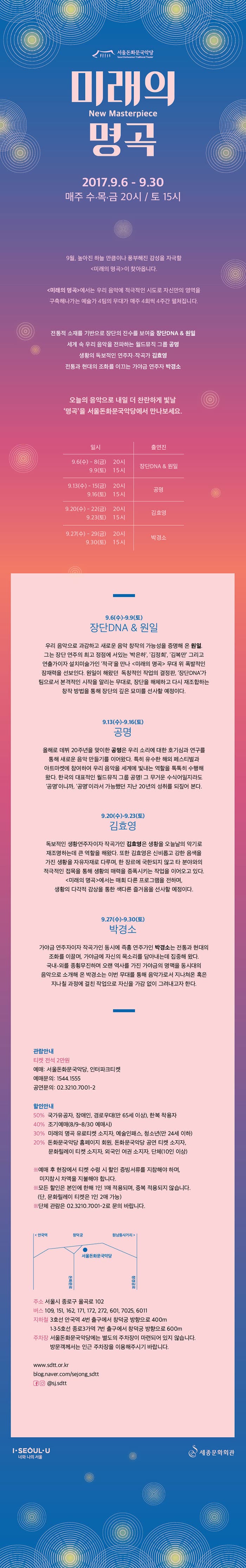 서울돈화문국악당 미래의 명곡 New Masterpiece 2017.9.6 - 9.30 매주 수.목.금 20시 / 토 15시 9월, 높아진 하늘 만큼이나 풍부해진 감성을 자극할 미래의 명곡이 찾아옵니다. 미래의 명곡에서는 우리 음악에 적극적인 시도로 자신만의 영역을 구축해나가는 예술가 4팀의 무대가 매주 4회씩 4주간 펼쳐집니다. 전통적 소재를 기반으로 장단의 진수를 보여줄 장단DNA 앤 원일 세계 속 우리 음악을 전파하는 월드뮤직 그룹 공명 생황의 독보적인 연주자.작곡가 김효영 전통과 현대의 조화를 이끄는 가야금 연주자 박셩소 오늘의 음악으로 내일 더 찬란하게 빛날 명곡을 서울돈화문국악당에서 만나보세요. 9.6(수) - 8(금) 20시, 9(토) 15시 장단DNA 앤 원일 9.13(수) - 15(금) 20시, 16(토) 15시 공명 9.20(수) - 22(금) 20시 23(토) 15시 김효영 9.27(수) - 29(금) 20시 30(토) 15시 박경소 9.6(수)-9.9(토) 장단DNA 앤 원일 우리 음악으로 과함하고 새로운 음악 창작의 가능성을 증명해 온 원일. 그는 장단 연주의 최고 정점에 서 있는 박은하, 김저희, 김복만 그리고 연출가이자 설치미술가인 적극을 만나 미래의 명곡 무대 위 폭발적인 잠재력을 선보인다. 원일이 해왔던 독창적인 작업으 결정판, 장단DNA가 팀으로서 본격적인 시작을 알리는 무대로, 장단을 해체하고 다시 재조합하는 창작 방법을 통해 장단의 묘미를 선사할 예정이다. 9.13(수)-9.16(토) 공명 올해로 데뷔 20주년을 맞이한 공명은 우리 소리에 대한 호기심과 연구를 통해 새로운 음악 만들기를 이어왔다. 특히 유수한 해외 페스티벌과 아트마켓에 참여하여 우리 음악을 세계에 빛내는 역학을 톡톡히 수행해 왔다. 한국의 대표적인 월드뮤직 그룹 공명! 그 무거운 수식어일지라도 공명이니까, 공명이라서 가능했던 지난 20년의 성취를 되짚어 본다. 9.20(수)-9.23(토) 김효영 독보적인 생황연주자이자 작곡가인 김효영은 생황을 오늘날의 악기로 재조명하는데 큰 역할을 해왔다. 또한 김효영은 신비롭고 강한 음색을 가진생황을 자유자재로, 다루며, 한 장르에 국한되지 않고 타 분야와의 적극적인 접목을 통해 생황의 매력을 증폭시키는 작업을 이어오고 있다. 미래의 명곡에서는 매회 다른 프로그램을 전하며, 생황의 다각적 감상을 통한 색다른 즐거움을 선사할 예정이다. 9.27(수)-9.30(토) 박경소 가야금 연주자이자 작곡가인 동시에 즉흥 연주자인 박경소는 전통과 현대의 조화를 이끌며, 가야금에 자신의 목소리를 담아내는데 집중해 왔다. 국내.외를 종회무진하며 오랜 역사를 가진 가야금의 명맥을 동시대의 음악으로 소개해 온 박경소는 이번 무대를 통해 음악가로서 지나쳐온 혹은 지나칠 과정에 걸친 작업으로 자신을 가감없이 그려내고자 한다. 관람안내 티켓 전석 2만원 예매 : 서울돈화문국악당, 인터파크티켓 예매문의 : 1544-1555 공연문의 : 02-3210-7001-2 할인안내 50% 국가유공자, 장애인, 경로우대(만65세 이상), 한복 착용자 40% 조기예매(8/9~8/30 예매시) 30% 미래의 명곡 유로티켓 소지자, 예술인패스, 청소년(만 24세 이하) 20% 돈화문국악당 홈페이지 회원, 돈화문국악당 공연 티켓 소지자, 문화릴레이 티켓 소지자, 외국인 여권 소지자, 단체(10인 이상) ※ 예매 후 현장에서 티켓 수령시 할인 증빙서류를 지참해야 하며, 미지참시 차액을 지불해야 합니다. ※ 모든 할인은 본인에 한해 1인 1매 적용되며, 중복 적용되지 않습니다.(단, 문화릴레이 티켓은 1인2매 가능) ※ 단체 관람은 02-3210-7001-2로 문의 바랍니다. 주소 서울시 종로구 율곡로 102 버스 109, 151, 162, 171, 172, 272, 601, 7025,6011 지하철 3호선 안국역 4번 출구에서 창덕궁 방향으로 400m 1.3.5호선 종로3가역 7번 출구에서 창덕궁 방향으로 600m 주차장 서울돈화문국악당에는 별도의 주차장이 마련되어 있지 않습니다. 방문객께서는 인근 주차장을 이용해주시기 바랍니다. www,sdtt.or.kr blog.naver.com/sejong_adtt 페이스북 인스타그램 @sj.sdtt I.SEOUL.U 너와 나의 서울 세종문화회관