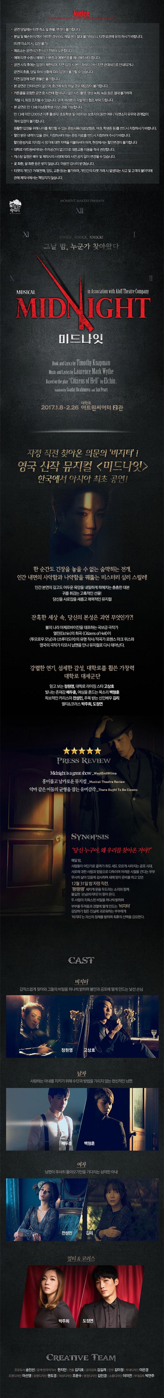 Norice 공연당일에는 티켓 취소 및 환불, 변경이 불가합니다. 분실 및 훼손된 티켓은 어떠한 경우라도 재발권 절대 불가하오니, 티켓 보관에 유의하시기 바랍니다. (티켓 미소지 시, 입장 불가) 매표소는 공연시간 한 시간 전부터 오픈합니다. 예매 티켓 수령시 예매자 신분증과 예매번호를 제기해주셔야합니다. 공연 시작 후에는 입장이 제한되며, 지연 입장 시 본인 좌석이 아닌 지연 관객석으로 안내되거나 공연의 흐름, 당일 좌석 상황에 따라 입장이 불가 할 수 있습니다. 지연 입장에 따른 혼불은 불가합니다. 본 공연은 인터미션이 없으며 중간에 톼장 하실 경우 재입장이 불가합니다. 커튼콜을 포함한 공연 중 사정에 협의되지 않은 사진 촬영, 영상 녹화, 녹음 등은 절대 불가하며 적발 시, 퇴장 조치될 수 있습니다. 관객 여러분의 자발적인 협조 부탁 드립니다. 본 공연은 만 13세 이상(중학생 이상) 관람 가능 합니다. 만 13세 미만 (2005년 이후 출생자)초등학생 및 어린아이는 보호자의 동반 여부 / 티켓소지 유무와 관계없이 객석 입장이 불가합니다. 원활한 입장을 위해 나이를 확인할 수 있는 증빙서류(의료보험증, 여권, 학생증 등)를 반드시 지참하시기 바랍니다. 할인 받은 내역이 있을 경우, 지참하셔야 하는 증빙 자료를 반드시 지참하여 주시기 바랍니다. 할인증빙자료 미지참 시 정가에 대한 차액을 지불하셔야 하며, 현장에서는 할인변경이 불가합니다 대학로 아트원씨어터는 주차공간이 없으므로 대중교통 이용을 적극 권장합니다. 캐스팅 일정은 배우 및 제작사의 사정에 ㄸㆍ라 사전 공지 없이 변경될 수 있습니다. 꽃 화환, 쌀 화환 등은 받지 않습니다. 마음만 감사히 받겠습니다. 티켓의 개인간 거래(판매, 양도, 교환등)는 불가하며, 개인간의 거래시 발생되는 사고 및 고객의 불이익에 관해 제작사에서는 책임지지 않습니다. 그날밤, 누군가 찾아왔다 MIDNIGHT 미드나잇 2017.1.8.-2.26 대학로 아트원씨어터 2관 자정 직전 찾아온 의문의 비지터! 영국 신작 뮤지컬 미드나잇 한국에서 아시아 최초 공연! 한순간도 긴장을 놓을 수 없는 숨막히는 전개. 인간 내면의 사악함과 나약함을 꿰뚫는 미스터리 심리 스릴러! 인간 본연의 깊고도 어두룬 욕망을 내밀하게 파헤치는 촘촘한 대본 귀를 휘감는 고혹적인 선율! 당신을 사로잡을 새롭고 매력적인 뮤지컬 잔혹한 세상 속, 당신의 본성은 과연 무엇인가?! 불의 나라 아제르바이잔을 대표하는 국보급 극작가 엘친의 희곡이 투모로우 모닝과 쓰루더도어의 유명 작사/ 작곡가 로젠스 마크 위스와 영국의 극작가 티모시 납맨을 만나 뮤지컬로 다시 태어난다. 갈렬한 연기, 섬세한 감성 대학로를 휩쓴 가창력 대학로 대세군단 믿고보는 정원영,대학로 라이진 스타 고상호 빛나는 존재감 배두훈, 여심을 흔드는 목소리 백형훈 독보적인 카리스마 전성민, 주목 받는 신인배우 김리 멀티&코러스 박주희, 도정연 SYNOOPSIS 단신 누구야, 왜 우리를 찾아온 거야? 매일밤 사람들이 어딘가로 끌려가 쥐도 새도 모르게 사라지는 송포의 시대. 서로에 대한 사랑과 믿음으로 서로를 다독이며 어려운 시절을 견디는 부부. 무사히 살아 있음에 감사하며 새해 맞이 준비를 하고 있던 12월 31일 밤 자정 직전, 쾅!쾅!쾅! 세차게 문을 두드리는 소리와 함께 불긴한 손님 (비지터)이 찾아 온다. 두 사람의 치욕스런 비밀을 하나씩 밝히며 부부를 두려움과 경멸에 떨게 만드는 비지터. 감당하기 힘든 진실에 괴로워 하는 부부에게 비지터는 자신의 정체를 밝히며 최후의 선택을 강요한다. CAST 비지터 갑작스럽게 찾아와 그들의 비밀을 하나씩 밝히며 불안과 공포에 떨게 만드는 낯선 손님 정원영 고상호 남자 사랑하는 아내를 지키기 위해 수단과 방법을 가리지 않는 헌시적인 남편 배두훈 백형훈 여자 남편이 무사히 돌아오기만을 기다리는 심약한 아내 전성민 김리 머티&코러스 박주희 도정연