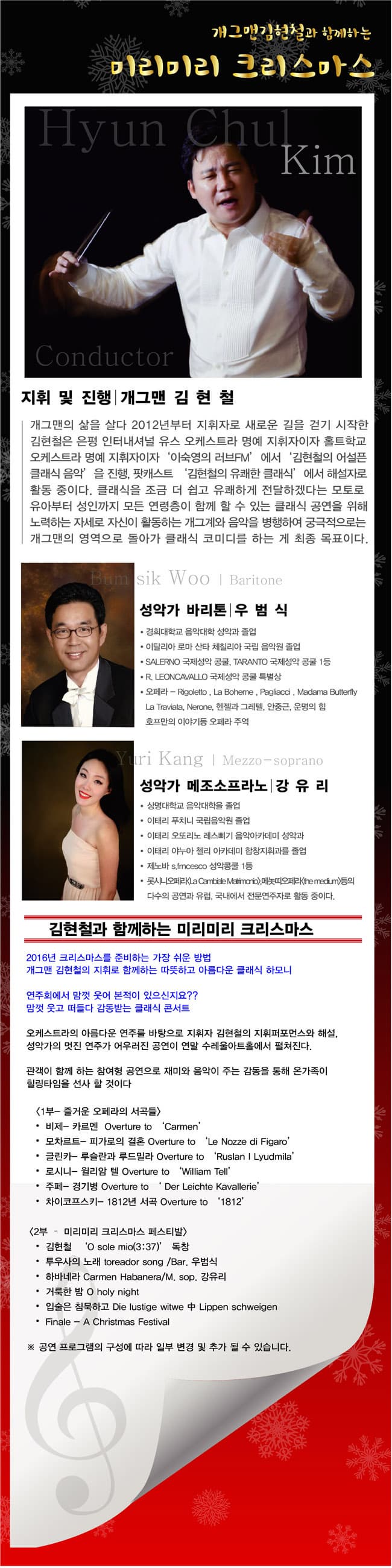 개그맨김현철과 함께하는 미리미리 크리스마스 Kim 지휘 및 진행 개그맨 김현철 개그맨의 삶을 살다 2012년부터 지휘자로 새로운 길을 걷기 시작한 김현철은 은평 인터내셔널 유스 오케스트라 명예 지휘자이자 홍트학교 오케스트라 명예 지휘자이자 이숙영의 러브FM에서 김현철의 어설픈 클래식 음악 을 진행 팟캐스트 김현철의 유쾌한 클래식에서 해설자로 활동 중이다. 클래식을 조금 더 쉽고 유쾌하게 전달하겠다는 모토로 유아부터 성인까지 모든 연령층이 함께 할 수 있는 클래식 공연을 위해 노력하는 자세로 자신이 활동하는 개그계와 음악을 병행하여 궁극적으로는 개그맨의 영역으로 돌아가 클래식 코미디를 하는 게 최종 목표이다. sil Woo Baritone 성악가 바리톤 우범식 경희대학교 음악대학교 성악과 졸업 이탈리아 로마 산타 체칠리아 국립 음악원 졸업 SALERNO 국제성악 콩쿨 TARANTO 국제성악 콩쿨 1 등 R.LEONCAVALLO 국제성악 콩쿨 특별상 오페라 Rigoletto La Boheme Pagliacci Madama Butterfly La Traviata Nerone 헨젤과 그레텔 안중근 운명의 힘 호프만의 이야기등 오페라 주역 nri Kang Mezzo soprano 성악가 메조소프라노 강유리 상명대학교 음악대학을 졸업 이태리 푸치니 국립음악원 졸업 이태리 오또리노 레스삐기 음악아카데미 성악과 이태리 야누아 첼리 아카데미 합창지휘과를 졸업 제노바 s.fmcesco 성악콩쿨 1등 롯시니오페라 La Cambiele Matrimorio 메놋띠오페라 the medum등의 다수의 공연과 유럽 국내에서 전문연주자로 활동 중이다. 김현철과 함께하는 미리미리 크리스마스 2016년 크리스마스를 준비하는 가장 쉬운 방법 개그맨 김현철의 지휘로 함께하는 따뜻하고 아름다운 클래식 하모니 연주회에서 맘껏 웃어 본적이 있으신지요?? 맘껏 웃고 떠들다 감동받는 클래식 콘서트 오케스트라의 아름다운 연주를 바탕으로 지휘자 김현철의 지휘퍼포먼스와 해설. 성악가의 멋진 연주가 어우러진 공연이 연말 수레울아트홀에서 펼쳐진다. 관객이 함께하는 참여형 공연으로 재미와 음악이 주는 감동을 통해 온 가족이 힐링타임을 선사할 것이다. 1부 즐거운 오페라의 서곡들 비제 카르멘 모차르트 피가로의 결혼 글린카 루슬란과 루드밀라 로시니 윌리암 텔 주페 경기병 차이코프스키 1812년 서곡 2부 미리미리 크리스마스 페스티발 김현철 O sole mio 3:37 독창 투우사의 노래 toreador song/Bar. 우범식 하바네라 Carmen Habanera M.sop. 강유리 거룩한 밤 O holy night 입술은 침묵하고 Die iustige witwe 중 Lippen schweigen Finale A Christmas Festival 공연 프로그램의 구성에 따라 일부 변경 및 추가 될 수 있습니다.