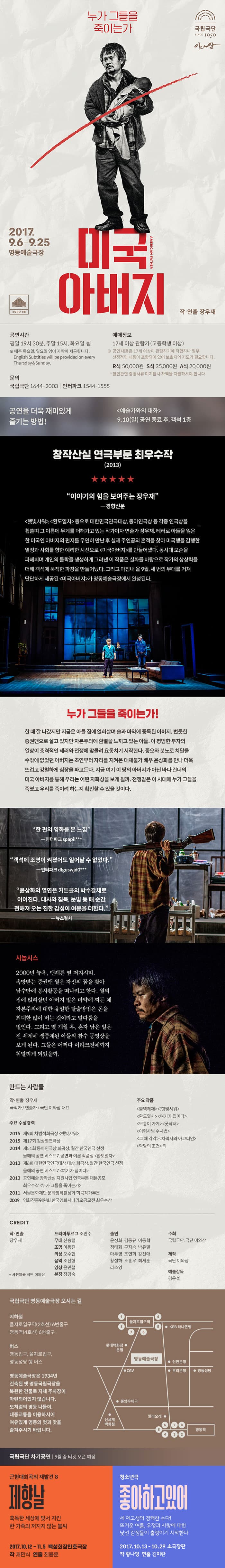 국립극단 SINCE 1950 이와삼 누가 그들을 죽이는가 미국아버지 2017.9.6-9.25 명동예술극장 작.연출 장우재 국립극단 명동 공연시간 평일  19시 30분, 주말 15시, 화요일 쉼 ※ 매주 목요일, 일요일 영어 자막이 제공됩니다. 예매정보 17세 이상 ㅣ곤람가(고등학생 이상) ※ 공연 내용은 17세 이상이 관람하기에 적합하나 일부 선정적인 내용이 포함되어 있어 보호자의 지도가 필요합니다. R석 50,000원 S석 35,000원 A석 20,000원 * 할인관련증빙서류 미지참시 차액을 지불하셔야 합니다. 문의 국립극단 1644-2003 | 인터파크 1544-1555 공연을 더욱 재미있게 즐기는 방법! 예술가와의 대화 9월 10일 일요일 공연 종료 후, 객석 1층 창작산실 연극부문 최우수작(2013) 이야기의 힘을 보여주는 장우재 - 경향신문 햇빛샤워, 환도열차 등으로 대한민국연극대상, 동아연극상 등 각종 연극상을 휩쓸며 그 이름에 무게를 더해가고 있는 작가이자 연출가 장우재, 테러로 아들을 잃은 한 미국인 아버지의 편지를 우연히 만나 후 실제 주인공의 흔적을 찾아 미국행을 감행한 열정과 사회를 향한 예리한 시선으로 미국아버지를 만들어냈다. 동시대 모순을 파헤치며 개인의 몰락을 생생하게 그려낸 이 작품은 실화를 바탕으로 작가의 상상력을 더해 객석에 묵직한 파장을 만들어냈다. 그리고 마침내 올 9월, 세 번의 무대를 거쳐 단단하게 세공된 미국아버지가 명동예술극장에서 완성된다. 누가 그들을 죽이는가! 한 때 잘 나갔지만 지금은 아들 집에 얹혀 살며 술과 마약에 중동된 아머지. 번듯한 증권맨으로 살고 있지만 자본주의에 환멸을 느끼고 있는 아들. 이 평범한 부자의 일상이 충격적인 테러와 전쟁에 맞물려 동치기 시작한다. 증오와 분노를 치달을 수밖에 없었던 아버지는 초연부터 자리를 지켜온 대체불가 배우 윤상화를 만나 더욱 뜨겁고 강렬하게 심장을 파고든다. 지금 여기 이 땅의 아버지가 아닌 바다 건너의 미국 아버지를 통해 우리는 어떤 자화상을 보게 될까. 전쟁같은 이 시대에 누가 그들을 죽였고 우리를 죽이려 하는지 확인할 수 있을 것이다. 리뷰 한편의 영화를 본 느낌 - 인터파크 spapi*** 객석에 조명이 커졌어도 일어날 수 없었다 - 인터파크 dlguswjd0*** 윤상화의 열연은 커튼콜의 박수갈채로 이어진다. 대사와 침묵, 눈빛 등 매 순가 전해져 오는 진하 감성이 여운을 더한다. - 뉴스컬처 시놉시스 2000년 뉴욕, 맨해튼 옆 저지시티, 촉망받는 증권맨 월은 자신의 꿈을 찾아 남수단에 봉사활동을 떠나려고 한다. 월의 집에 얹혀살던 아버지 빌은 마약에 찌든 채 자본주의에 대한 유일한 탈출방법은 돈을 최대한 많이 버는 것이라고 말다툼을 벌인다. 그리고 몇 개월 후, 혼자 남은 빌은 전 세계에 생중계된 아들의 참수 동영상을 보게 된다. 그들은 어쩌다 이라크전에까지 휘말리게 되었을까. 만드는 사람들 작. 연출 장우재 극작가 / 연출가 / 극단 이와삼 대표  주요 작품 불역쾌재, 햇빛샤워, 환도열차, 여기가 집이다, 모퉁이 가게, 굿닥터, 이형사님 수사법, 그 때 각각, 차력사와 아코디언, 악당의 조건 외 주요 수상경력 2015 제9회 차범석희곡상 햇빛샤워 2015 제17회 김상열연극상 2014 제51회 동아연극상 희곡상, 월간 한국연극 선정 올해의 공연 베스트7, 공연과 이론 작품상 환도열차 2013 제6회 대한민국연극대상 대상, 희곡상, 월간 한국연극 선정 올해의 공연 베스트7 여기가 집이다 2013 공연예술 창작산실 지원사업 연극부문 대본공모 최우수작 누가 그들을 죽이는가 2011 서울문화재단 문화창작활성화 희곡작가부문 2009 영화진흥위원회 한국영화 시나리오공모전 최우수상 CRESIT 작.연출 장우재 드라마투르그 조만수 무대 신승렬 조명 이동진 의상 오수현 음악 조선형 영상 윤민철 분장 장경숙 출연 윤상화 김동규 이동혁 정태화 구자승 박유밀 마두영 조연희 강선애 황설하 조홍우 최세훈 라소영 주최 국립극단, 극단 이와삼 제작 극단 이와삼 예술감독 김윤철 * 사진 제공 극단 이와삼 국립극단 명동예술극장 오시는 길 지하철 을지로입구역(2호선) 6번출구 명동역(4호선) 6번출구 버스 명동입구, 을지로입구, 명동성당 행 버스 명동에술극장은 1934년 건축된 옛 명동국립극자을 복원한 건물로 자체 주차장이 마련되어있지 않습니다. 모처럼의 명동 나들이, 대중교통을 이용하시어 여유있게 명동의 멋과 맛을 즐겨주시기 바랍니다. 국립극단 차기 공연 | 9월 중 티켓 오픈 예정 근현대희곡의 재발견 8 제향날 혹독한 세상에 맞서 지킨 한 가족의 꺼지지 않는 불씨 2017.10.12 - 11.5 백성희장민호극장 작 채만식 연출 최용훈 청소년극 좋아하고있어 세 여고생이 경쾌한 수다! 뜨거운 여름, 우정과 사랑에 대한 낯선 감정들이 출렁이기 시작한다 2017.10.13 - 10.29 소극장판 작 황나영 연출 김미란