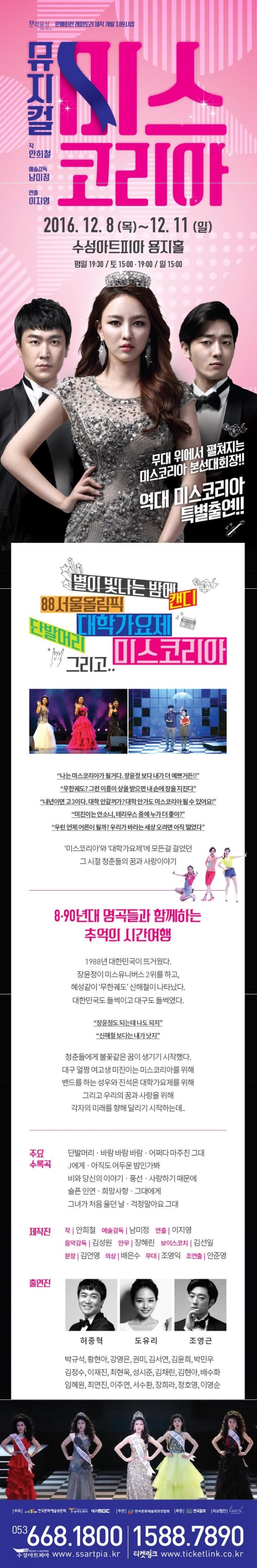 문화융성 문화가 있는 삶 문예회관 래퍼토리 제작 개발 지원사업 뮤지컬 미스코리아 작 안희철 예술감독 남미정 연출 이지영 2016.12.8 목 12.11 일 수성아트피아 용지홀 평일 19:30 토 15:00 19:00일 15:00 무대 위에서 펼쳐지는 미스코리아 분선대회장!! 역대 미스코리아 특별출연!! 별이 빛나는 밤에 88 서울올림픽 대학가요제 단발머리 그리고.. 미스코리아 나는 미스코리아가 될거다. 장윤정보다 내가 더 예쁘거든!! 무한궤도? 그런 이름이 상을 받으면 내 손에 장을 지진다. 내년이면 고3이다. 대학 안갈꺼가? 대학 안가도 미스코리아 될 수 있어요@ 미진이는 안소니 테리우스 중에 누가 더 좋아? 우린 언제 어른이 될까? 우리가 바라는 세상 오려면 아직 멀었다. 미스코리아와 대학가요제에 모든걸 걸었던 그 시절 청춘들의 꿈과 사랑이야기 8 90년대 명곡들과 함께하는 추억의 시간여행 1988년 대한민국이 뜨거웠다. 장윤정이 미스유니버스 2위를 하고 혜성같이 무한궤도 신해철이 나타났다. 대한민국도 들썩이고 대구도 들썩였다. 장윤정도 되는데 나도 되자 신해철 보다는 내가 낫지 청춘들에게 불꽃같은 꿈이 생기기 시작했다. 대구 얼짱 여고생 미진이는 미스코리아를 위해 밴드를 하는 성우와 진석은 대학가요제를 위해 그리고 우리의 꿈과 사랑을 위해 각자의 미래를 향해 달리기 시작하는데... 주요 수록곡 단발머리 바람 바람 바람 어쩌다 마주친 그대 J에게 아직도 어두운 밤인가봐 비와 당신의 이야기 풍선 사랑하기 때문에 슬픈인연 희망사항 그대에게 그녀가 처음 울던 날 걱정말아요 그대 제작진 작 안희철 예술감독 남미정 연출 이지영 음악감독 김성원 안무 장혜린 보이스코치 김선일 분장 김언영 의상 배은수 무대 조영익 조연출 안준영 허중혁 도유리 조영근 박규석 황현아 강영은 권미 김서연 김윤희 박민우 김정수 이재진 최현욱 성시준 김채린 김현아 배수화 임혜원 최연진 이주연 서수환 장희라 정호영 이영순 주최 한국문화예술위원회 수성아트피어 MBC 주관 한국문화예술회관연합회 후원 한국일보 의상협찬 053-668-1800 1588-7890 수성아트피아 www.ssartpia.kr 티켓링크 www.ticketlink.co.kr