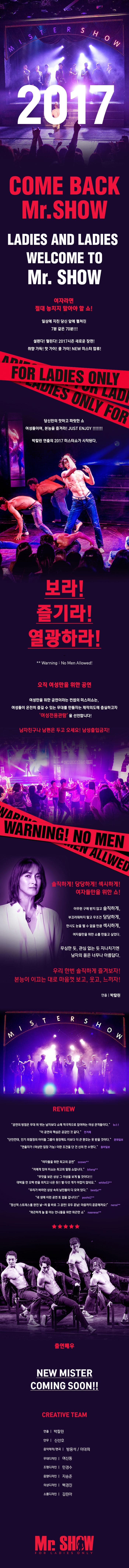 2017 COME BACK Mr.SHOW LADIES AND LADIES WELCOME TO Mr.SHOW 여자라면 절대 놓치지 말아야 할 쇼! 일상에 지친 당신 앞에 펼쳐진 7분 같은 70분!!! 설렌다! 떨린다! 2017 시즌 새로운 장면! 취향 가득! 핫 가이! 쿨 가이! NEW 미스터 합류! 당신만의 핫하고 짜릿한 쇼 여성들이여, 본능을 즐겨라! JEST ENJOY!!!!!! 박칼린 연출의 2017 미스터쇼가 시작된다. 보라! 즐기라! 열광하라! Warning No Men Allowed! 오직 여성만을 위한 공연 여성만을 위한 공연이라는 컨셉의 미스터쇼는 여성들이 온전히 즐길 수 있는 무대를 만들자는 제작의도에 충실하고자 여성전용관람을 선언합니다! 남자친구나 남편은 두고 오세요! 남성출입금지! 솔직하게! 당당하게! 섹시하게! 여자들만을 위한 쇼! 아무런 구애 받지 않고 솔직하게, 부끄러워하지 말고 무조건 덩당하게, 한시도 눈을 뗄 수 없을 만큼 섹시하게, 여자들만을 위한 쇼를 만들고 싶었다. 우리 한번 솔직하게 즐겨보자! 본능이 이끄는 대로 마음껏 보고, 웃고, 느끼자! 연출 박칼린 MISTERSHOW REVIEW 공연의 방점은 무대 위 벗는 남자보다 쇼에 적극적으로 참여하는 여성 관객들이다. 뉴스1 이 공연의 핵심은 공감인 것 같다. 한겨레 단연컨대, 인기 최절정의 아이돌 그룹이 등장해도 이보다 더 큰 환호는 못 받을 것이다. 문화일보 연출자가(여성만 입장가능)이란 조건을 단건 신의 한 수였다. 동아일보 여자들을 위한 최고의 공연 soswo** 저에게 있어 미쇼는 최고의 힐링 쇼입니다. bllang** 무엇을 보든 상상 그 이상을 보게 될 것이다!!! 대박을 한 오백 번을 외치고 나온듯!! 별 다섯개가 아깝지 않네요. white 53** 우리가 바라던 상상 속의 남친들이 다 모여 잇따. bestju** 내 생애 이런 공연 또 없을 겁니다!! pjjh62** 정신적 스트레스를 완전 날~려 줄 바로 그 공연! 모두 훈남! 마음까지 훈훈해져요! nerei** 화끈하게 놀 줄아는 아는 언니들을 위한 화끈한 쇼 naaness** 출연배우 NEW MISTER COMING SOON!! CREATIVE TEAM 연출 박칼린 안무 신선호 음악제작/편곡 방용석/이대희 무대디자인 여신동 조명디자인 민경수 음향디자인 지승준 의상디자인 백경진 소품디자인 김린아 Mr.SHOW FOR LADIES ONLY