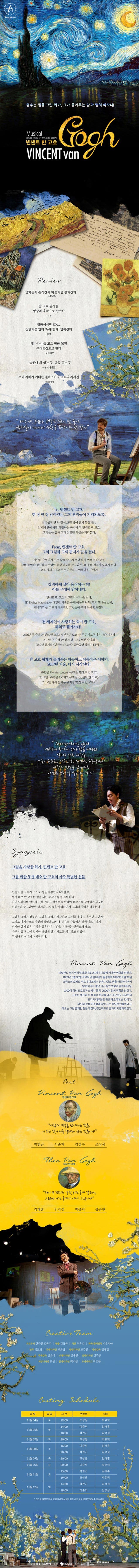 춤추는 별을 그린 화가, 그가 들려주는 달과 별의 하모니! Musical 그림에 인생을 건 한 남자의 이야기 빈센트 반 고흐 VINCENT van Gogh Review 명화들이 순식간에 마술처럼 펼쳐진다. 조선일보 반 고흐 걸작들, 영상과 음악으로 살아나 KBS 영화에서만 3D?... 첨단기술 입혀 무대 한계 넘어선다 JTBC 해바라기 등 고흐 명화 50점 무대영상으로 활짝 동아일보 미술관에 와 있는듯, 랩을 듣는 듯 한겨레신문 무대 자체가 거대한 캔버스이자 고흐의 자서전 매일경제 테오야, 요즘은 코발토 색이 참 좋아 색채들이 나에게 사랑을 속삭이는 것 같아 To. 빈센트 반 고흐, 한장한장 남아있는 그의 흔적들이 기억되도록.. 살아생전 단 한장의 그림 밖에 팔지 못했지만 전 세계인이 가장 사랑하는 화가가 된 빈센트 반 고흐 그의 눈을 통해 그가 살았던 세상을 바라본다. From. 빈센트 반 고흐, 그의 그림과 그의 편지가 말을 걸다. 가난하지만 가치 잇는 삶을 살고자 했던 화가 빈센트 반 고흐 그의 유일한 정신적 지주였던 동생 테오와 주고받은 900통의 편지가 노래가 된다. 고흐 형제가 들려주는 따뜻하고 아름다운 이야기 강력하게 살아 움직이는 힘! 이를 무대에 담아내다. 빈센트 반 고흐의 그림이 살아 숨 쉰다. 3D Project Mapping등 다양한 기술을 통해 아몬드 나무 별이 빛나는 밤에 해바라기 등 고흐의 대표적인 그림들이 무대 위에 펼쳐진다. 전 세계인이 사랑하는 화가 반 고흐, 해외로 뻗어가다 2016년 뮤지컬 빈센트 반 고흐 일본공연 도쿄 신주쿠 기노쿠니야 사잔 시어터 2017년 뮤지컬 빈센트 반 고흐 일본 상영회 2017년 뮤지컬 빈센트 반 고흐 중국공연 상하이 ET극장 반 고흐 형제가 들려주는 따듯하고 아름다운 이야기 2017년 겨울 다시 시작된다! 2013년 Premier concert 뮤지컬 빈센트 반 고흐 2014년-2016년 155회의 뮤지컬 빈센트 반 고흐 2017년 다시 돌아온 뮤지컬 빈센트 반 고흐 Starry-starry night 새벽에 창가에 앉아 밖을 내다봐 일터로 가는 사람들 그들이 옷차림, 머리모양, 발걸음, 손동작까지 사람의 영혼을 담아내는 이 모든 것이 날 설레게 하네 Synopsis 그림을 사랑한 화가, 빈센트 반 고흐 그를 위한 동생 테오 반 고흐의 아주 특별한 선물 빈센트 반 고흐가 스스로 생을 마감한지 6개월후 동생 테오 반 고흐는 형을 위한 유작전을 열고자 한다. 아내 요한나의 만류에도 불구하고 빈센트를 위하여 유작전을 강행하는 테오는 빈센트와 주고받았던 편지와 그림들을 정리하면서 그와의 기억을 더듬는다. 그림을 그리기 전부터 그림을 그리기 시작하고 그 때문에 웃고 울었던 지난 날 그리고 마지막으로 자신의 생명을 그림에 걸기로 마음억은 날레 이르기까지 편지와 함께 기억을 공유하며 시간을 여행하는 빈센트와 테오. 다른 시공간 속에 있지만 평생에 걸쳐 서로를 의지하거 믿었던 두 형제의 이야기가 시작된다. Vincent Van Gogh 네덜란드 후기 인상주의 화가로 20세기 미술에 지대한 영향을 미쳤다. 1853년 3월 30일 프로트 존델트에서 출생하여 1890년 7월 29일 프랑스의 오베르 쉬르 우아즈에서 권총 자살로 생을 마감하기까지 10년이라는 짧은 기간동안 900여 점의 페인팅 1100여점의 드로잉과 스케치 등 약 2000여 점의 작품을 남겼다. 고흐는 생전에 수 백통의 편지를 남긴 것으로도 유명한데 편지의 대부분은 동셍 테오에게 쓴 것이다. 테오의 감성적인 삶에 있어 그는 중요한 인물이었고 테오는 그런 존재인 형을 재정적, 정신적으로 끝까지 지원해주었다. Cast Vincent Van Gogh 빈센트 반 고흐 사람의 영혼을 담아내는 것들. 이 모든 것이 나를 설레게 하는 것들이야 박한근 이준혁 김경수 조상웅 Theo Van Gogh 테오 반 고흐 형이 쓴 편지는 얼핏 보면 글씨 같은데 그런데 이건 글씨가 아냐, 그림이야 김태훈 임강성 박유덕 유승현 CREATIVE tEAM 프로듀서 한승원 김종석 연출 김규종 극본 최유선 작곡/음악감독 선우정아 안무 정도영 무대디자인 배윤정 영상디자인 고주원 영상감독 정혜정 무대감독 김은비 조명디자인 김재원 음향디자인 김주한 의상디자인 도영 분장디자인 백지영 드라마터그 박선향 Casting Schedule 날짜 요일 시간 빈센트 테오 11월 04일 토 19:00 조상웅 박유덕 11월 05일 일 14:00 이준혁 김태훈 18:00 박한근 임강성 11월 07일 화 20:00 조상웅 박유덕 11월 08일 수 16:00 20:00 박한근 임강성  11월 09일 목 20:00 조상웅 김태훈 11월 10일 금 20:00 이준혁 박유덕 11월 11일 토 15:00 박한근 김태훈 19:00 조상웅 박유덕 11월 12일 일 14:00 박한근 임강성 18:00 이준혁 임강성 캐스팅 일정은 배우 및 제작사의 사정에 따라 사전공지 없이 변동될 수 있습니다.