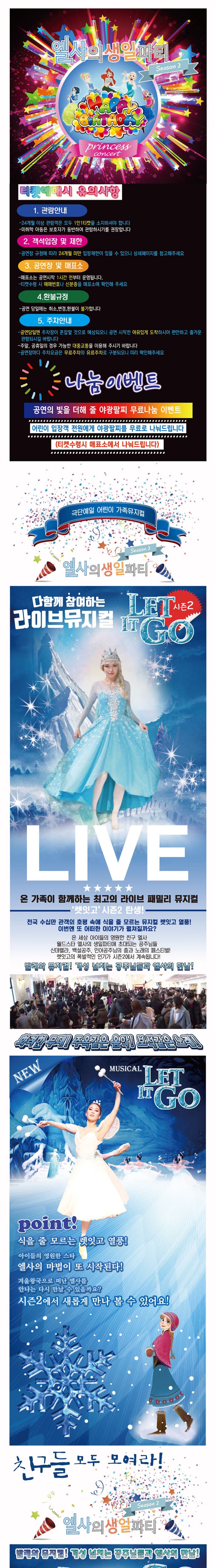 엘사의 생일파티 Season2 princess concert 티켓예매시 유의사항 1. 관람안내 24개월 이상 관람객은 모두 1인1티켓을 소지하셔야 합니다. 미취학 아동은 보호자가 동반하여 관람하시기를 권장합니다. 2. 객석입장 및 제한 공연장 규정에 따라 24개월 미만 입장제한이 있을 수 있으니 상세페이지를 참고해주세요. 3. 공연장 및 매표소 매표소는 공연시작 1시간 전부터 운영됩니다. 티켓수령 시 예매번호나 신분증을 매표소에 확인해 주새요 4. 환불규정 공연 당일에는 취소, 변경, 환불이 불가합니다. 5. 주차안내 공연당일엔 주차장이 혼잡할 것으로 예상되오니 공연 시작전 여유있게 도착하시어 편안하고 즐거운 관람되시길 바랍니다. 주말 공휴일의 경우 가능한 대중교통을 이용해 주시기 바랍니다. 공연장마다 주차요금은 무료추자와 유료주차로 구분되오니 미리 확인해주세요 나눔이벤트 공연의 빛을 더해 줄 야광팔찌 무료나눔 이벤트 어린이 입장객 전원에게 야광팔찌를 무료로 나눠드립니다.(티켓수령시 매표소에서 나눠드립니다.) 극단예일 어린이 가족뮤지컬 엘사의 생일파티 Season2 다함께 참여하는 라이브뮤지컬 LET IN GO 시즌2 LIVE 온 가족이 함께하는 최고의 라이브 패밀리 뮤지컬 렛잇고 시즌2 탄생!! 전국 수십만 관객의 호평 속에 식을 줄 모르는 뮤지컬 렛잇고 열풍! 이번엔 또 어떠한 이야기가 펼쳐질까요? 온 세상 아이들의 영원한 친구 엘사 월드스타 엘사의 생일파티에 초대되는 공주님들 신데렐라, 백설공주, 인어공주님의 춤과 노래의 페스티벌! 렛잇고의 폭발적인 인기가 시즌2에서 계속됩니다! 발레와 뮤지컬! 개성 넘치는 공주님들과 엘사의 만남! 화려한 무대! 주옥같은 음악! 보석같은 노래! NEW MUSICA LET IT GO point! 식을 줄 모르는 렛잇고 열풍! 아이들의 영원한 스타 엘사의 마법이 또 시작된다! 겨울왕국으로 떠난 엘사를 안나는 다시 만날 수 있을까요? 시즌2에서 새롭게 만나 볼 수 있어요! 친구들 모두 모여라!