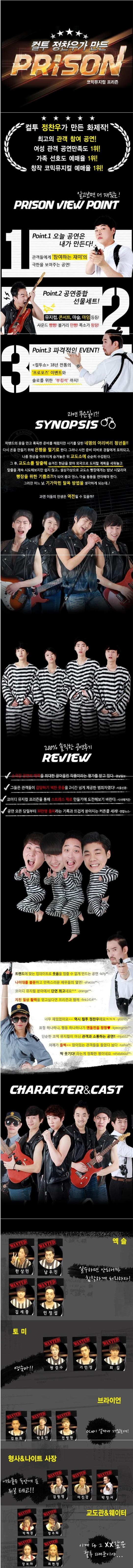 컬투 정찬우가 만든 PRISON 코믹뮤지컬 프리즌 컬투 정찬우가 만든 화제작! 최고의 관객 참여 공연! 여성 관객 공연만족도 1위! 가족 선호도 예매율 1위! 창작 코믹뮤지컬 예매율 1위! 알고보면 더 재밌는! PRISON VIEW POINT 1 POINT1 오늘 공연은 내가 만든다! 관객들에게 참여하는 재미의 극한을 보여주는 공연! POINT2 공연종합 선물세트! 뮤지컬 콘서트 마술 마임 등등! 사운드 빵빵! 볼거리 만빵! 폭소가 팡팡! 3 POINT 3 파격적인 EVENT! 컬투쇼 18년 전통의 프로포즈 이벤트와 솔로를 위한 부킹석 까지! 과연 무슨일이? SYNOPSIS 락밴드의 꿈을 안고 혹독한 준비를 해왔지만 사기를 당한 네명의 어리버리 청년들!! 다시 돈을 만들기 위해 은행을 털기로 한다. 그러나 사전 준지 마비로 경찰에게 포위되고 나름 현금을 야무지게 숨겨놓은 뒤 교도소에 순순히 수감된다. 그 후 교도소를 탈출해 숨겨진 현금을 찾아 외국으로 도피할 계획을 세워놓고 탈출을 계속 시도해보지만 쉽지 않고... 설상 가상으로 교도소 빵장에게는 밤낮 시달리며 빵장을 위한 기쁨조?!가 되어 춤과 댄스. 마술 등등을 연마해야 한다. 그러던 어느 날 기가막힌 탈옥 방법을 생각하게 되는데...! 과연 이들의 인생은 역전될 수 있을까? 200% 솔직한 공연후기 REVIEW 소극장 공연의 매력을 최대한 끌어올린 작품이라는 평가를 받고 있다. 경남일보 그들은 관객들이 감당하기 벅찬 웃음을 2시간 넘게 제공한 범죄자였다! 서울신문 코미디 뮤지컬 프리즌을 통해 스트레스 제로 만들기에 도전해보기 바란다. 시사매거진 공연 오픈 당일부터 30만명 돌파라는 기록과 뜨겁게 쏟아지는 커튼콜 세례! 연합뉴스 트렌드에 맞는 업데이트로 웃음을 멈출 수 없게 만드는 공연 나이대를 불문하고 만족스러운 배우들의 열연! 코미디 뮤지컬 분야에서 단연 최고네요 지친 일상 활력을 얻고싶다면 프리즌과 함께 너무 재밌었어요~~ 역시 컬투 정찬우에요 ㅋㅋㅋ 표정 하나하나 행동 하나하나가 엔돌핀을 팡팡 단순한 코믹 뮤지컬이 아닌 관객과 소통하는 공연!! 어깨가 들썩~~ 앉아있는 관객들을 들었다 놨다 딱 웃기다! 라는게 정확한 평이네요 CHARACTER CAST 엑슬 한상민 남우진 김세중 민정섭 실수하면 안되니까 침착하게 처리하자! 토미 원경수 기민성 최 길 영숙아!! 브라이언 김완희 박호진 전병헌 OCN이 얼마나 재밌는데! 형사/나이트 사장 김형명 이진강 박정서 너희들을 독안에 든 쥐일 테고! 교도관 웨이터 박혜경 정주희 장보라 최헌정 이게 다 그 XX같은 컬투 때문이야...