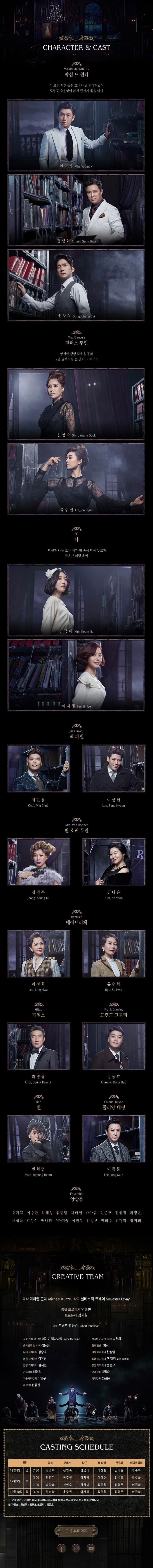 CHARACTER 앤 CAST 막심 드 윈터 이 모든 시간 동안 그녀가 날 기다려왔어 도망도 소용없어 과건 끝까지 쫒을 테니 민영기 정성화 송창의 댄버스 부인 영원한 생명 죽음을 몰라 그녈 굴복시킬 순 없어 그 누구도 김선영 Kim Sun Young 신영숙 Shin Young Sook 옥주현 Ok Joo Hyun 나 당신과 나눈 모든 시간 병 속에 담아 두고파 작은 유리병 속에 김금나 Kim Keum Na 이지혜 Lee Ji Hye 잭 파벨 최민철 Choi Min Chul 이상현 Lee Sang Hyeon 반 호퍼 부인 정영주 Jeong Young Ju 김나윤 Kim Na Yoon 베아트리체 이정화 Lee Jung Hwa 류수화 Ryu Su Hwa 가일스 최병광 Choi Byung Kwang 프랭크 크롤리 정동효 Cheong Dong Hwo 벤 변형범 Byun Hyeong Beom 이종문 Lee Jong Mun Ensemble 앙상블 오기쁨 이승한 임혜성 임현빈 채태인 나아름 민준호 전선진 최정은 채성욱 김성식 매나라 이아름솔 이진우 임정모 박희수 김형학 정귀희 CREATIVE TEAM 극작 미하엘 쿤체 작곡 실베스터 르베이 총괄 프로듀서 엄흥현 프로듀서 김지원 연출 로버트 요한슨 공동 연출 및 안무 제이미 맥다니엘 한국어 가사 및 대본 박천휘 음악감독 및 지휘 김문정 협력 연출 권은아 무대 디자이너 정승호 의상 디자이너 한정임 분장 디자이너 김유선 조명 디자이너 잭 멜러 음향 디자이너 김지현 영상 디자이너 송승규 기술감독 배경석 무대감독 박말순 기술제작감독 이연구 제작감독 정은용 제작PD 전동선 CAST SCHEDULE 일정 막심 댄버스 나(I) 잭 파벨 반호퍼 베아트리체 12월8일 금 7:30 정성화 신영숙 김금나 이상현 김나윤 류수화 12월 9일 3:00 민영기 옥주현 이지혜 이상현 김나윤 류수화 7:00 송창의 신영숙 김금나 최민철 정영주 이정화 12월 10일 일 3:00 정성화 옥주현 이지혜 최민철 정영주 이정화 상기 공연 스케줄은 배우 및 제작사의 사정에 의해 사전공지 없이 변경될 수 있습니다. 가일스 최병광 / 프랭크 크롤리 정동효 공식 홈페이지 페이스북 인스타그램 유튜브