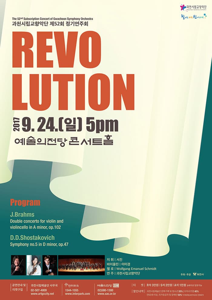 과천시립교향악단 제52회 정기연주회 REVOLUTION 2017. 9. 24(일) 오후5시 예술의전당 콘서트홀 프로그램 J.Brahms_Double Concerto for Violin and Violincello in A minor, Op.102 D.Shostakovich_Symphony No.5 in D minor, Op.47 지휘 서진  바이올린 이미경  첼로 Wolfgang Emanuel Schmidt 연주 과천시립교향악단 주최.주관 과천시 공연안내 및 티켓구입 과천시립예술단 사무국 02-507-4009 www.artgccity.net  인터파크  1544-1555 www.interpark.com 예술의전당 02-580-1300 www.sac.or.kr 티켓 R석 3만원 | S석 3만원 | A석 1만원 8세이상 입장가능