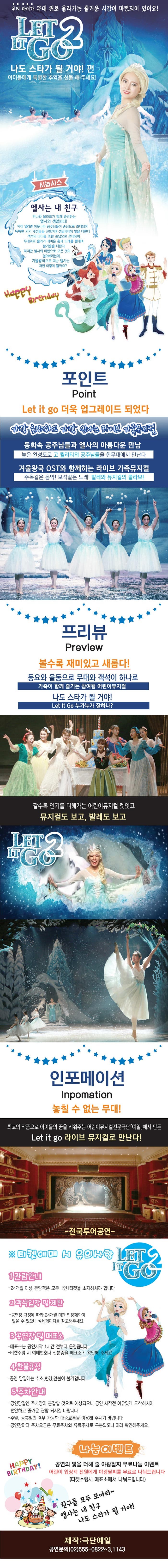 우리 아이가 무대 위로 올라가는 즐거운 시간이 마련되어 있어요! LET IT GO2 나도 스타가 될 거야! 편 아이들에게 특별한 추억을 선물해주세요! 시놉시스 엘사는 내 친구 안나와 울라프가 함께 준비하는 엘사의 생일파티! 막이 열리면 이웃나라 공주님들이 손님으로 초대되어 독특한 자기개성들을 선보이며 생일파티의 빛을 더한다. 객석의 아이들 또한 손님으로 초대되어 무대위로 올라가 귀여운 춤과 노래를 뽐내며 즐거움을 더한다. 하지만 엘사의 마법으로 모든 것이 얼어버리는데.. 겨울왕국으로 떠난 엘사는 과연 어떻게 될까요? Happy Birhday 포인트 Point Let in go 더욱 업그레이드 되었다 가장 화려하고 가장 신나는 라이브 가족뮤지컬 동화속 공주님들과 엘사의 아름다운 만남 높은 완성도로 고 퀄리티의 공주님들을 한 무대에서 만난다 겨울왕국 OST와 함꼐하는 라이브 가족뮤지컬 주옥같은 음악! 보석같은 노래! 발레와 뮤지컬의 콜라보! 프리뷰 Preview 볼수록 재미있고 새롭다! 동요와 율동으로 무대와 객석이 하나로 가족이 함께 즐기는 참여형 어린이뮤지컬 나도 스타가 될 거야! Let it Go 누가누가 잘하나? 갈수록 인기를 더해가는 어린이뮤지컬 렛잇고 뮤지컬도 보고, 발레도 보고 LET IT GO 2 인포메이션 Information 놓칠 수 없는 무대! 최고의 작품으로 아이들의 꿈을 키워주는 어린이뮤지컬 전문극단 예일에서 만든 Let it go 라이브 뮤지컬로 만난다! 티켓에매 시 유의사항 LET IT GO 2 1. 관람안내 24개월 이상 관람객은 모두 1인1티켓을 소지하셔야 합니다. 2. 객석입장 및 제한 공연장 규정에 따라 24개월 미만 입장제한이 있을 수 있으니 상세페이지를 참고해주세요 3 공연장 및 매표소 매표소는 공연시작 1시간 전부터 운영됩니다. 티켓수령시 예매번호나 신분증을 매표소에 확인해 주세요. 4 환불규정 공연 당일에는 취소 변경 환불이 불가합니다. 5. 주차안내 공연당일엔 주차장이 혼잡할 것으로 예상되오니 공연 시작전 여유있게 도착하시어 편안하고 즐거운 과람 되시길 바랍니다. 주말 공휴일의 경우 가능한 대중교통을 이용해 주시기 바랍니다. 공연장마다 주차요금은 무료주차와 유료주차로 구분되오니 미리 확인해 주세요 나눔이벤트  공연의 빛을 더해 줄 야광팔찌 무료나눔 이벤트 어린이 입장객 전원에게 야광팔찌를 무료로 나눠드립니다.(티켓수령시 매표소에서 나눠드립니다.) 친구들 모두 모여라~ 엘사는 내 친구 나도 스타가 될 거야! 제작 극단예일 공연문의 02-555-0822,1143