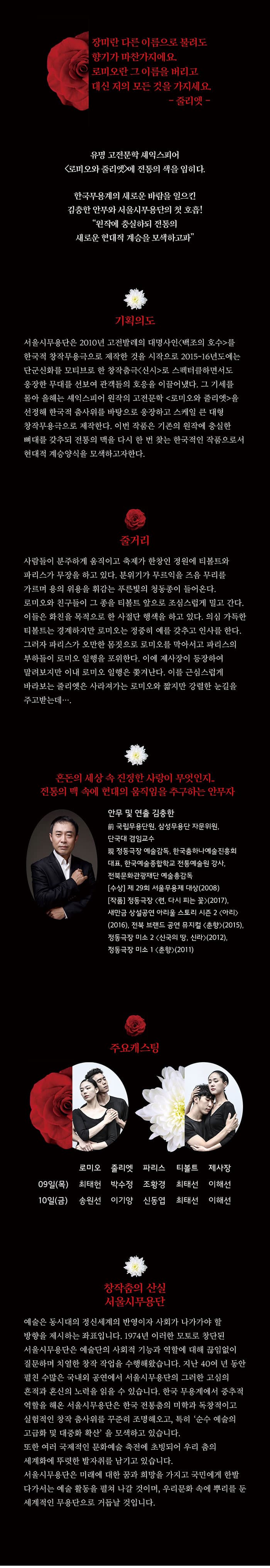 I SEOUL U 2017 2018 SEJONG SEASON 2017 서울시무용단정기공연 로미오와 줄리엣 Romeo and Juliet 세종대극장 2017.11.09 Thu - 2017.11.10 Fri 19:30 장미란 다른 이름으로 불려도 향기가 마찬가지에요. 로미오란 그 이름을 버리고 대신 저의 모든 것을 가지세요. - 줄리엣 - 유명 고전문학 셰익스피어 로미오와 줄리엣 에 전통의 색을 입시다. 한국무용계의 새로운 바람을 일으킨 김충한 안무와 서울시무용단의 첫 호흡! 원장에 충실하되 전통의 새로운 현대적 계승을 모색하고파 기획의도 서울시무용단은 2010년 고전발레의 대명사인 백조의 호수를 한국적 창작무용극으로 제작한 것을 시작으로 2015~16년도에는 단군신화를 모티브로 한 창작춤극 신시로 스펙터클하면서도 웅장한 무대를 선보여 관객들의 호응을 이끌어냈다. 그 기세를 몰아 올해는 셰익스피어 원작의 고전문학 로미오와 줄리엣을 선정해 한국적 춤사위를 바탕으로 웅장하고 스케일 큰 대형 창작무용극으로 제작한다. 이번 작품은 기존의 원작에 충실한 뼈대를 갖추되 전통의 맥을 다시 한 번 찾는 한국적인 작품으로서 현대적 계승양식을 모색하고자한다. 줄거리 사람들이 분주하게 움직이고 축제가 한창인 정원에 티볼트와 파리스가 무장을 하고 있다. 분위기가 무르익을 즈음 무리를 가르며 용의 위용을 휘감는 푸른빛의 청동종이 들어온다. 로미오와 친구들이 그 좋을 티볼트 앞으로 조심스럽게 밀고 간다. 이들은 화친을 목적으로 한 사절단 행색을 하고 있다. 의심 가득한 티볼트는 경계하지만 로미오는 정중히 예를 갖추고 인사를 한다. 그러자 파리스가 오만한 몸짓으로 로미오를 막아서고 파리스의 부하들이 로미오 일행을 포위한다. 이에 제사장이 등장하여 말려보지만 이내 로미오 일행은 쫓겨난다. 이를 근심스럽게 바라보는 줄리엣은 사라져가는 로미오와 짧지만 강렬한 눈길을 주고 받는데... 혼돈의 세상 속 진정한 사랑이 무엇인지.. 전통의 맥 속에 현대의 움직임을 추구하는 안무자 안무 및 연출 김충한 前 국립무용단원, 삼성무용단 자문위원, 단국대 겸임교수 現 정동극장 예술감독, 한국춤하나예술진흥회 대표, 한국예술종합학교 전통예술원 강사, 전북문화관광재단 예쑬총감독 수상 제 29회 서울무용제 대상(2008) 작품 정동극장 련, 다시는 피는 꽃(2017), 새만금 상설공연 아리울 스토리 시즌 2 아리(2016), 전북 브랜드 공연 뮤지컬 춘향(2015), 정동극장 미소 2 신국의 땅, 신라(2012), 정동극장 미소 1 춘향(2011) 주요캐스팅 09일(목) 로미오 최태헌 줄리엣 박수정 파리스 조황경 티볼트 최태선 제사장 이해선 10일(금) 로미오 송원선 줄리엣 이기양 파리스 신동엽 티볼트 최태선 제사장 이해선 창작춤의 산실 서울시무용단 예술은 동시대의 정신세계의 반영이자 사회가 나가가야 할 방향을 제시하는 좌표입니다. 1974년 이러한 모토로 창단된 서울시무용단은 예술단의 사회적 기능과 역할에 대해 끊임없이 질문하며 치열한 창작 작업을 수행해왔습니다. 지난 40여 년 동안 펼친 수많은 국내외 공연에서 서울시무용단의 그러한 고심의 흔적과 혼신의 노력을 읽을 수 있습니다. 한국 무용계에서 중추적 역할을 해온 서울시무용단은 한국 전통춤의 미학과 독창적이고 실험적인 창작 춤사위를 꾸준히 조명해오고, 특히 순수 예술의 고급화 및 대중화 확산을 모색하고 있습니다. 또한 여러 국제적인 문화예술 축전에 초빙되어 우리 춤의 세계화에 뚜렷한 발자취를 남기고 있습니다. 서울시무용단은 미래에 대한 꿈과 희망을 가지고 국민에게 한발 다가서는 예술 활동을 펼쳐 나갈 것이며, 우리문화 속에 뿌리를 둔 세계적인 무용단으로 거듭날 것입니다.