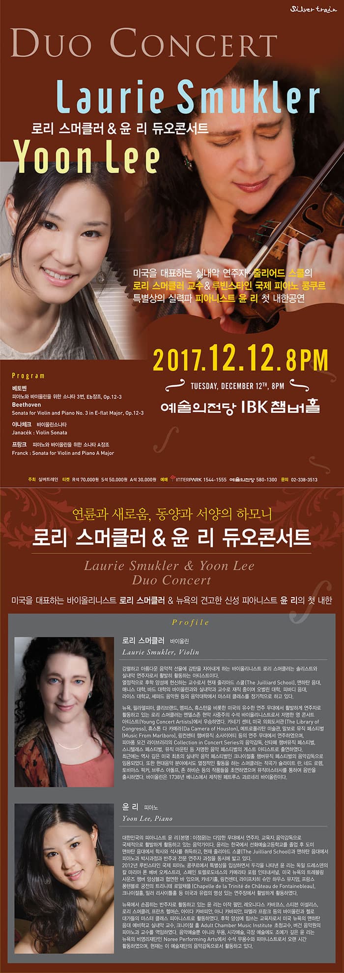 로리 스머클러 and 윤 리 듀오콘서트 미국을 대표하는 실내악 연주자. 줄리어드의 스쿨의 로리 스머클러 교수 앤 루빈스타인 국제 피아노 콩쿠르 특별상의 실력파 피아니스트 윤리 첫 내한공연 2017.12.12.8PM 예술의전당 IBK챔버홀 프로그램 베토벤 바이올린과 피아노를 위한 소나타 3번 Eb장조, Op.12-3 Beethoven Sonata for Violin and Piano No. 3 in E-flat Major, Op.12-3 야나체크 바이올린소나타 Janacek Violin Sonata 프랑크 바이올린과 피아노를 위한 소나타 A장조 Franck Sonata for Violin and Piano A Major 주최 실버트레인 티켓 R석 7만원 / S석 5만원 / A석 3만원 예매 인터파크 1544-1555 예술의전당 580-1300 문의 02-338-3513 연륜과 새로움, 동양과 서양의 하모니 로리 스머클러 앤 윤 리 듀오 콘서트 Laurie Smukler 앤 Yoon Lee Duo Concert 미국을 대표하는 바이올리니스트 로리 스머클러 앤 뉴욕의 견고한 신성 피아니스트 윤 리의 첫 내한 프로필 로리 스머클러  바이올린 Laurie Smukler 강렬하고 아름다운 음악적 선율에 감탄을 자아내게 하는 바이올리니스트 로리 스머클러는 솔리스트와 실내악 연주자로서 활발히 활동하는 아티스트이다. 열정적으로 후학 양성에 헌신하는 교수로서 현재 줄리아드 스쿨(The Juilliard School), 맨하탄 음대, 매니스 대학, 바드 대학의 바이올린과와 실내악과 교수로 재직 중이며 오벌린 대학, 피바디 음대, 라이스 대학교 셰퍼드 음악원 등의 음악대학에서 마스터 클래스를 정기적으로 하고 있다. 뉴욕, 필라델피아, 클리브랜드, 멤피스, 휴스턴을 비롯한 미국의 유수한 연주 무대에서 활발하게 연주자로 활동하고 있는 로리 스머클러는, 멘델스존 현악 사중주의 수석 바이올리니스트로서 저명한 영 콘서트 아티스트 (Young Concert Artists)에서 우승하였다. 카네기 센터, 미국 의회도서관 (The Library of Congress), 휴스톤 다 카메라 (Da Camera of Houston), 메트로폴리탄 미술관, 말보로 뮤직 페스티벌 (Music From Marlboro), 링컨센터 챔버뮤직 소사이어티 등의 연주 무대에서 연주하였으며, 피아퐁 모건 라이브러리의 Collection in Concert Series의 음악감독, 산타페 챔버뮤직 페스티벌, 스니텔레스 페스티벌, 뮤직 마운틴 등 저명한 음악 페스티벌의 게스트 아티스트로 출연하였다. 최근에는 역사 깊은 미국 최초의 실내악 음악 페스티벌인 크나이절홀 챔버뮤직 페스티벌의 음악감독으로 임용되었다. 또한 현대음악 분야에서도 열정적인 활동을 하는 스머클러는 작곡가 슐라미트 란, 네드 로렘, 토비아스 픽커, 브루스 아돌프, 존 하비슨 등의 작품들을 초연하였으며 뮤직마스터사를 통하여 음반을 출시하였다.  스머클러의 바이올린은 1738년 베니스에서 제작된 페트루스 과르네리 바이올린이다. 윤 리  피아노 Yoon Lee 대한민국의 피아니스트 윤리(본명: 이정윤)는 다양한 무대에서 연주자. 교육자. 음악감독으로 국제적으로 활발하게 활동하고 있는 음악가이다. 윤리는 한국에서 선화예술고등학교를 졸업 후 도미, 맨하탄 음대에서 학사와 석사를 취득하고, 현재 줄리아드 스쿨(The Juilliard School)과 맨하탄 음대에서 피아노과 박사과정과 반주과 전문 연주자 과정을 동시에 밟고 있다.  2012년 루빈스타인 국제 피아노 콩쿠르에서 특별상을 입상하면서 두각을 나타낸 윤리는, 독일 드레스덴의 칼 마리아 폰 베버 오케스트라, 스페인 토렐로도네스의 카메라타 포럼 인터네셔널, 미국 뉴욕의 트레블링 사운즈 챔버 앙상블과 협연한 바 있으며, 카네기홀, 링컨센터, 라이프치히  슈만 하우스 뮤지엄, 프랑스 퐁텐블로 궁전의 트리니테 로얄채플(Chapelle de la Trinite de Chateau de Fontainebleau), 크나이절홀, 밀러 리사이틀홀 등 미국과 유럽의 명성 있는 연주장에서 활발하게 활동하였다. 뉴욕에서 손꼽히는 반주자로 활동하고 있는 윤리는, 이작 펄만, 레오니다스 카바코스, 스티븐 이설리스, 로리 스머클러, 프란츠 헬머슨, 아이다 카바피안, 아니 카바피안, 파멜라 프랑크 등의 바이올린과 첼로 대가들의 마스터 클래스 피아니스트로 활동하였다. 후학 양성에 힘쓰는 교육자로서 미국 뉴욕의 맨하탄 음대 예비학교 실내악 교수, 크나이절 홀 Adult Chamber Music Institute 초청교수, 버건 음악원의 피아노과 교수를 역임하였다. 음악예술뿐 아니라 무용, 시각예술, 극장 예술에도 조예가 깊은 윤리는 뉴욕의 비영리재단인 Noree  Performing Arts에서 수석 무용수와 피아니스트로서 오랜 시간 활동하였으며, 현재는 이 예술재단의 음악감독으로서 활동하고 있다.