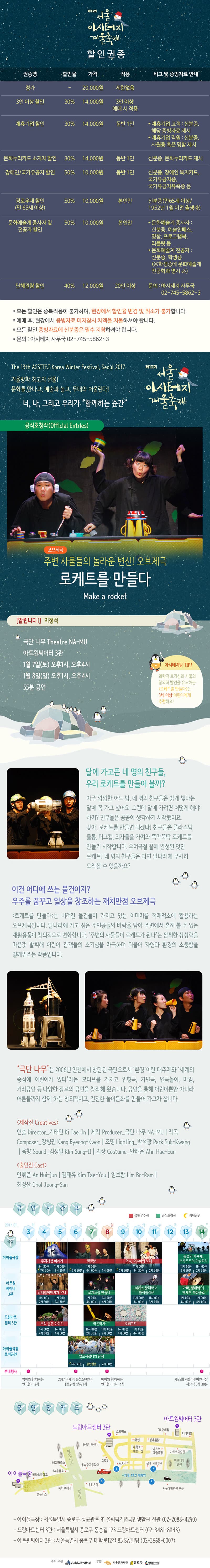 제13회 서울 아시테지 겨울축제 할인권종 권종명 할인율 가격 적용 비고 및 증빙자료 아내 정가 ？ 20,000원 제한없음 3인 이상 할인 30% 14,000원 3인이상 예매 시 적용 제휴기업 할인 30% 14,000원 동반 1인 제휴기업 고객: 신분증 해당 증빙자료 제시 제후기업 직원 : 신분증, 사원증 혹은 명함 제시 문화누리카드 소지자 할인 30% 14,000원 동반 1인 신분증, 문화누리카드 제시 장애인/ 국가유공자 할인 50% 10,000원 동반1인 신분증, 장애인 복지카드, 국가유공자증, 국가유공자유족증 등 경로우대 할인 (만65세 이상) 50% 10,000원 본인만 신분증(만 65세 이상/ 1952년 1월 이전 출생자) 문화예술계 종사자 및 전공자 할인 50% 10,000원 본인만 *문화예술계 종사자: 신분증, 예술인패스, 명함, 프로그램부그 리플릿 등 *문화예술계 전공자: 신분증, 학생증 (학생증에 문화예술제 전공학과 명시) 단체관람 할인 40% 12,000원 20인 이상 문의: 아시테지 사무국 02-745-5862~3 *모든할인은 중복 적용이 불과하며, 현장에서 할인율 변경 및 취소가 불가합니다. *예매 후, 현장에서 증빙자료 미지참기 차액을 지불 하셔야 합니다. *모든 할인 증빙자료에 신분증은 필수 지참 하셔야 합니다. *모든 할인 증빙자료에 신분증은 필수 지참 하셔야 합니다. *문의: 아시테지 사무국 02-745-5862~3 Tje 13th ASSITEJ Korea Winter Festival, Seoul 2017 겨울 방학 최고의 선물! 문화를 만나고, 예술과 놀고 무대와 어울린다! 너, 나, 그리고 우리가 함꼐하는 순간 제 13회 거울 하시테지 겨울축제 공식초청작(Official Entrise) 오브제극 주변 사물들의 놀라운 변신! 오브제극 로케트를 만들다 Make a rocket 알립니다! 지정석 극단 나무 Theatre NA-MU 아트원씨어터 3관 1월 7일(토) 오후 1시, 오후4시 1월 8일(일) 오후 1시, 오후4시 55분 공연 아시테지만 TIP! 과학적 호기심과 사물의 창의적 발견을 유도하는 로케트를 만들다 3세이상 어린이에게 추천해요! 달에가고픈 네 명의 친구들, 우리 로케트를 만들어 볼까? 아주 깜깜한 어느 밤. 네 명의 친구들은 밝게 빛나는 달에 꼭 가고 싶어요. 그런데 달에 가려면 어떻게 해야 하지? 친구들은 곰곰이 생각하기 시작했어요. 맞아, 로케트를 만들면 되겠다! 친구들은 플라스틱 물통, 머그컵, 의자들을 가져와 뚝딱뚝딱 로케트를 만들기 시작합니다. 우여곡절 끝에 완성된 멋진 로케트! 네명의 친구들은 과연 달나라에 무사히 도착할수 있을까요? 이건 어디에 쓰는 물건이지? 우주를 꿈꾸고 일상을 창조하는 재치만점 오브제국 로케트를 만들다는 버려진 물건들이 가지고 있는 이미지를 적재소에 활용하는 오브제극입니다. 달나라에 가고 싶은 주인공들의 바람을 담아 주변에서 흔히 볼 수 있는 재활용품이 창의적으로 변화합니다. 주변의 사물들이 로케트가 된다는 깜찍한 상상력을 마음껏 발휘해 어린이 관객들의 호기심을 자극하며 더불어 자연과 환경의 소중함을 일깨워주는 작품입니다. 극단 나무는 2006년 인천에서 창단된 극단 으로서 환경 이란 대주제와 세계의 중심에 어린이가 있다 라는 모티브를 가지고 인형극, 가면극, 연극놀이, 마임거리 공연 등 다양한 장르의 공연을 창작해 왔습니다. 곤연을 통해 어린이 뿐만아니라 어른들까지 함께 하는 창의적이고, 건전한 놀이문화를 만들어 가고자 합니다. 제작진 출연진 공연시간표 아이들 극장 무지개섬이야기 4(수) ,5(목)2시30뷴 11시00분 7시30분 2시 30분 6(금), 7(토), 8(일) 별별왕 1시00분 7시 30분 4시 00분 1시 00분 9(월), 10(화), 11(수) 오늘,어늘이의 노래 11시 00분 7시 30분 2시 30분 2시 30분 13(금), 14(토) 11시 00분 2시 30분 11시00분 2시 30분 아트원 씨어티 3관 망태할아버지가 온다 11시 00분 2시 30분 11시 00분 2시 30분 로케트를 만들다 1시00분 4시00분 4시 00분 서커스 광태학교 블랙크라운 11시 00분 3시 00분 11시 00분 3시 00분 아빠, 힘내세요! 안재우 복화술쇼 1시00분 4시00분 1시00분 4시00분 보석같은 이야기 1시 00분 4시00분 1시00분 4시00분 작은악사 11시 00분 2시 30분 11시 00분 2시 30분 오버코트 1시00분 4시 00분 1시 00분 4시 00분 아이들극장 로비공연 벨로시랩터의 탄생 6시 30분 공연없음 2시 00분 부대행사 엄마와 함께하는 연극놀이 2시 2017 국제 아동청소년연극 네트워킹 살롱 1시 아빠와 함께하는 연극놀이 1시,4시 제 25회 서울어린이연극상 시상식 5시 30분 공연장 약도 아이들 극장 드림아트센터 3관 아트원씨티 3관 - 아이들극장 : 서울특별기 종로구 성균관로 91 올림픽기념국민생활관 신관 (02-8088-4290) - 드림아트센터 3관: 거울특별시 종로구 동숭길 123 드림아트센터 (02-3481-8843) -아트원씨어터 3관: 서울특별시 종로구 대하고 12길 83 SW빙딩 (02-3668-0007)