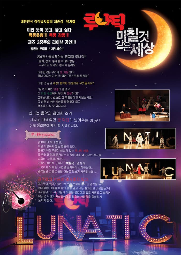 대한민국 창작뮤지컬의 자존심 뮤지컬 루나틱 미칠것 같은 세상 미친 듯이 웃고, 울고 싶다 폭풍웃음!!! 폭풍 감동!!! 재즈 3중주의 라이브 공연!!! 감동의 무대를 느껴보세요!! 2017년 행복제안서 뮤지컬 루나틱!! 유쾌, 상쾌, 통쾌한 루나틱 병동 누구라도 오세요 친구가 될게요 대한민국 우리가 또 처음이다! 국내 어디서도 본 적 없는 코스프레 뮤지컬 미칠 것 같은 세상! 행복한 인생이란 무엇일까요? 살짝 미치면 인생이 즐겁고 이 미친 세상에서 우리가 정상이다! 그렇습니다.. 스스로 그 무엇인가 미쳐보십시요! 그 순간 순수한 세상을 발견하게 되고 행복을 느낄 수 있습니다. 신나는 음악과 화려한 조명 그리고 매력적인 굿 닥터가 반겨주는 이 곳! 이제 여러분이 확인 할 차례입니다. 루나틱 Synopsis 세상에 단 하나뿐인 약을 처방하지 않는 병원이 있다. 분위기부터 무언가 심상치 않는 루나틱 병동 굿 닥터와 함께 등장하는 마음의 병을 앓고 있는 환자들 나제비, 고독해, 정상인..... 이름도 희한한 그들은 역할극을 통해 이곳까지 오게 된 사연을 공개하기 시작하는데... 관객들은 그런 그들을 대놓고 엿보기 시작하는데..... 관객들의 반응이 예사롭지 않다. 미친듯이 웃다가 어느 한 순간 눈물을 흘리는 관객들 누가 무대 위에 그들을 마음의 병을 앓고 있는 환자라고 비웃겠는가? 관객들은 어느새 그들의 아픔을 공감하고 깊은 사랑으로 보듬어 주는 굿 닥터가 자신들에게도 필요한 사람임을 절실하게 느끼게 된다. 